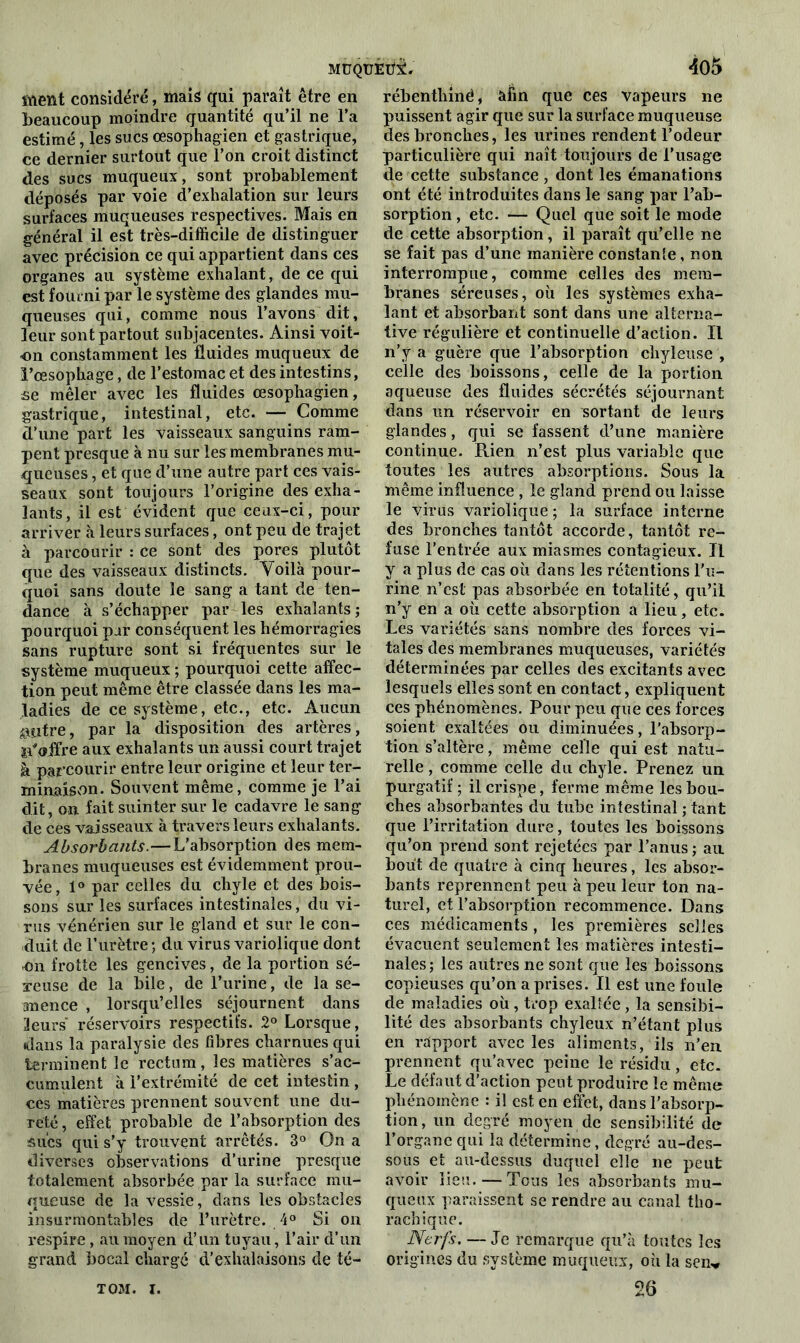 MüQuÉüi. <505 ment considéré, mais qui paraît être en beaucoup moindre quantité qu’il ne l’a estimé, les sucs œsophagien et gastrique, ce dernier surtout que l’on croit distinct des sucs muqueux, sont probablement déposés par voie d’exhalation sur leurs surfaces muqueuses respectives. Mais en général il est très-difficile de distinguer avec précision ce qui appartient dans ces organes au système exhalant, de ce qui est fourni par le système des glandes mu- queuses qui, comme nous l’avons dit, leur sont partout subjacentes. Ainsi voit- on constamment les fluides muqueux de l’œsophage, de l’estomac et des intestins, se mêler avec les fluides œsophagien, gastrique, intestinal, etc. — Comme d’une part les vaisseaux sanguins ram- pent presque à nu sur les membranes mu- queuses , et que d’une autre part ces vais- seaux sont toujours l’origine des exha- lants, il est évident que ceux-ci, pour arriver à leurs surfaces, ont peu de trajet à parcourir : ce sont des pores plutôt que des vaisseaux distincts. Voilà pour- quoi sans doute le sang a tant de ten- dance à s’échapper par les exhalants ; pourquoi par conséquent les hémorragies sans rupture sont si fréquentes sur le système muqueux ; pourquoi cette affec- tion peut même être classée dans les ma- ladies de ce système, etc., etc. Aucun filtre, par la disposition des artères, n'offre aux exhalants un aussi court trajet à parcourir entre leur origine et leur ter- minaison. Souvent même, comme je l’ai dit, on fait suinter sur le cadavre le sang de ces vaisseaux à travers leurs exhalants. Absorbants.— L'absorption des mem- branes muqueuses est évidemment prou- vée, 1° par celles du chyle et des bois- sons sur les surfaces intestinales, du vi- rus vénérien sur le gland et sur le con- duit de l’urètre ; du virus variolique dont on frotte les gencives, de la portion sé- reuse de la bile, de l’urine, de la se- mence , lorsqu’elles séjournent dans 3eurs réservoirs respectifs. 2° Lorsque, dans la paralysie des fibres charnues qui terminent le rectum, les matières s’ac- cumulent à l’extrémité de cet intestin , ces matières prennent souvent une du- reté , effet probable de l’absorption des sucs qui s’y trouvent arrêtés. 3° On a diverses observations d’urine presque totalement absorbée par la surface mu- queuse de la vessie, dans les obstacles insurmontables de l’urètre. 4° Si on respire, au moyen d’un tuyau, l’air d’un grand bocal chargé d’exhalaisons de té- rébenthinë, afin que ces vapeurs ne puissent agir que sur la surface muqueuse des bronches, les urines rendent l’odeur particulière qui naît toujours de l’usage de cette substance , dont les émanations ont été introduites dans le sang par l’ab- sorption , etc. — Quel que soit le mode de cette absorption, il paraît qu’elle ne se fait pas d’une manière constanîe, non interrompue, comme celles des mem- branes séreuses, où les systèmes exha- lant et absorbant sont dans une alterna- tive régulière et continuelle d’action. Il n’y a guère que l’absorption chyleuse , celle des boissons, celle de la portion aqueuse des fluides sécrétés séjournant dans un réservoir en sortant de leurs glandes, qui se fassent d’une manière continue. Rien n’est plus variable que toutes les autres absorptions. Sous la même influence , le gland prend ou laisse le virus variolique ; la surface interne des bronches tantôt accorde, tantôt re- fuse l’entrée aux miasmes contagieux. Il y a plus de cas où dans les rétentions l'u- rine n’est pas absorbée en totalité, qu’il n’y en a où cette absorption a lieu, etc. Les variétés sans nombre des forces vi- tales des membranes muqueuses, variétés déterminées par celles des excitants avec lesquels elles sont en contact, expliquent ces phénomènes. Pour peu que ces forces soient exaltées ou diminuées, l’absorp- tion s’altère, même celle qui est natu- relle , comme celle du chyle. Prenez un purgatif ; il crispe, ferme même les bou- ches absorbantes du tube intestinal ; tant que l’irritation dure, toutes les boissons qu’on prend sont rejetées par l’anus ; au bout de quatre à cinq heures, les absor- bants reprennent peu à peu leur ton na- turel, et l’absorption recommence. Dans ces médicaments , les premières selles évacuent seulement les matières intesti- nales; les autres ne sont que les boissons copieuses qu’on a prises. Il est une foule de maladies où, trop exaltée, la sensibi- lité des absorbants chyleux n’étant plus en rapport avec les aliments, ils n’en prennent qu’avec peine le résidu, etc. Le défaut d’action peut produire le même phénomène : il est en effet, dans l’absorp- tion, un degré moyen de sensibilité de l’organe qui la détermine, degré au-des- sous et au-dessus duquel elle ne peut avoir lieu. — Tous les absorbants mu- queux paraissent se rendre au canal tho- rachique. Nerfs. — Je remarque qu’à toutes les origines du système muqueux, où la sen„ 26 TOM. I.