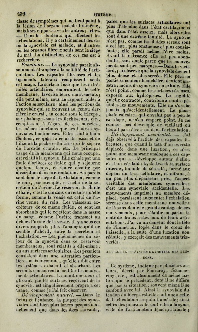 classe de symptômes qui ne tient point à la lésion de l’organe malade lui-même, mais à ses rapports avec les autres parties. — Dans les douleurs qui affectent les articulations, il y a certainement des cas où la synoviale est malade, et d’autres où les organes fibreux seuls sont le siège du mal. La distinction de ces cas est à rechercher. Fonctions. — La synoviale paraît ab- solument étrangère à la solidité de l’arti- culation. Les capsules fibreuses et les ligaments latéraux remplissent seuls cet usage. La surface lisse que les extré- mités articulaires empruntent de cette membrane, favorise leurs mouvements ; elle peut même, sous ce rapport, aider à l’action musculaire : ainsi les portions de synoviale qui se trouvent au genou der- rière le crural, au coude sous le triceps, aux phalanges sous les fléchisseurs, etc., remplissent à l’égard de ces muscles, les mêmes fonctions que les bourses sy- noviales tendineuses. Elles sont à leurs fendons, ce qntfest à celui du psoas et de l’iliaque la poche cellulaire qui le sépare de l’arcade crurale, etc. Le principal usage de la membrane qui nous occupe, est relatif à la synovie. Elle exhale par une foule d’orifices ce fluide qui y séjourne quelque temps, et rentre ensuite par absorption dans la circulation. Ses parois sont donc le siège de l’exhalation, comme le rein, par exemple, est celui de la sé- crétion de l’urine. Le réservoir du fluide exhalé, c’est le sac sans ouverture qu’elle forme, comme la vessie est celui de l’u- rine venue du rein. Les vaisseaux ex- créteurs de ce même fluide, ce sont les absorbants qui le rejettent dans la masse du sang, comme l’urètre transmet au dehors l’urine de la vessie. Il y a sous ces divers rapports plus d’analogie qu’il ne semble d’abord, entre la sécrétion et l’exhalation. — Les. phénomèmes du sé- jour de la synovie dans ce réservoir membraneux, sont relatifs a elle-même, ou aux surfaces articulaires. Les premiers consistent dans une altération particu- lière, mais inconnue , qu’elle subit entre les systèmes exhalant et absorbant. Les seconds concourent à faciliter les mouve- ments articulaires. L’enduit onctueux et glissant que les surfaces reçoivent de la synovie, est singulièrement propre à cet usage, comme je l’ai fait observer. Développement naturel. — Dans le fœtus et l'enfance, la plupart des syno- viales sont bien plus larges proportion- nellement que dans les âges suivants, parce que les surfaces articulaires ont plus d’étendue dans l’état cartilagineux que dans l'état osseux ; mais alors elles sont d’une extrême ténuité. La synovie n’est pas, comme les fluides séreux sont à cet âge, plus onctueuse et plus consis- tante; elle paraît même l’être moins. Avant la naissance elle est peu abon- dante , sans doute parce que les mouve- ments sont peu marqués.—Dans le vieil- lard, j’ai observé que la synoviale devient plus dense et plus serrée. Elle perd en partie sa couleur blanchâtre, devient gri- sâtre ; moins de synovie s’en exhale. Elle n’est point, comme les surfaces séreuses, exposée aux liydropisies. La rigidité qu’elle contracte, contribue à rendre pé- nibles les mouvements. Elle ne s’ossifie jamais qu’accidentellement. Le phos- phate calcaire, qui envahit peu à peu le cartilage, ne s’en empare point. Je ne connais pas d’exemple de vieillard où l’os ait paru être à nu dans l’articulation. Développement accidentel. — J’ai déjà observé à l’article des capsules fi- breuses , que quand la tête d’un os reste déplacée dans une luxation , ce n’est point une membrane analogue à ces cap- sules qui se développe autour d’elle ; c’est un véritable kyste lisse à sa surface interne, humide de sérosité, formé aux dépens du tissu cellulaire, et offrant, à un peu plus d’épaissenr près, l’aspect véritable des membranes synoviales ; c’est une synoviale accidentelle. Les mouvements imprimés au membre dé- placé, paraissent augmenter l’exhalation séreuse dans cette membrane nouvelle : de là sans doute le grand avantage de ces mouvements, pour rétablir en partie la motilité des os restés hors de leurs arti- culations. J’ai vu un danseur dont la tête de l’humérus, logée dans le creux de l’aisselle, à la suite d’une luxation non réduite, y exerçait des mouvements très- variés. ARTICLE II. SYSTÈME SYNOVIAL DES TEN- DONS. Ce système, indiqué par plusieurs au- teurs, décrit par Fourcroy, Sœmme- ring, etc., est absolument de même na- ture que le précédent, dont il ne diffère que par sa situation ; souvent même il se confond avec lui. Ainsi la synoviale du tendon du biceps est-elle continue à celle de l’articulation scapulo-humérale ; ainsi celles des jumeaux le sont-elles à la syno- viale de l’articulation fémoro - tibiale ;