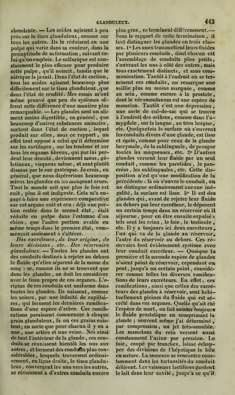 abondante. — Les acides agissent à peu près sur le tissu glanduleux, comme sur tous les autres. Ils le réduisent en une pulpe qui varie dans sa couleur, dans la promptitude de sa formation , suivant ce- lui qu’on emploie. Le sulfurique est con- stamment le plus efficace pour produire cette pulpe, qu’il noircit, tandis que le nitrique la jaunit. Dans l’état de coction, tous les acides agissent beaucoup plus difficilement sur le tissu glanduleux, que dans l’état de crudité. Mes essais m’ont même prouvé que peu de systèmes of- frent cette différence d’une manière plus remarquable. —Les glandes sont un ali- ment moins digestible, en général, que beaucoup d’autres substances animales , surtout dans l’état de coction , lequel produit sur elles, sous ce rapport, un effet tout opposé à celui qu’il détermine sur les cartilages , sur les tendons et sur tous les organes fibreux, qui par lui per- dent leur densité, deviennent mous, gé- latineux , visqueux même , et sont plutôt dissous par le suc gastrique. Je crois, en général, que nous digérerions beaucoup mieux les glandes en les mangeant crues. Tout le monde sait que plus le foie est cuit, plus il est indigeste. Cela m’a en- gagéà faire une expérience comparative sur cet organe cuit et cru : déjà une por- tion restée dans le second état, était réduite en pulpe dans l’estomac d’un chien , que l’autre portion avalée en même temps dans le premier état, com- mençait seulement à s’altérer. Des excréteurs, de leur origine, de leurs divisions, etc. Des réservoirs glanduleux. — Toutes les glandes ont des conduits destinés à rejeter au dehors le fluide qu’elles séparent de la masse du sang : or, comme ils ne se trouvent que dans les glandes , on doit les considérer avec le tissu propre de ces organes. L’o- rigine de ces conduits est uniforme dans toutes les glandes. Ils naissent, comme les veines , par une infinité de capillai- res , qui forment les dernières ramifica- tions d’une espèce d’arbre. Ces ramifi- cations paraissent commencer à chaque grain glanduleux, là oit ces grains exis- tent ; en sorte que pour chacun il y en a une , une artère et une veine. Nés ainsi de tout l’intérieur de la glande, ces con- duits se réunissent bientôt les uns aux autres, et forment des conduits plus con- sidérables , lesquels traversent ordinai- rement, en ligne droite, le tissu glandu- leux , convergent les uns vers les autres, se réunissent à d’autres conduits encore plus gros , se terminent différemment. Sous le rapport de cette terminaison , il faut distinguer les glandes en trois clas- ses. 1° Les unes transmettent leurs fluides par plusieurs conduits , dont chacun est l’assemblage de conduits plus petits, s’ouvrant les uns à côté des autres, mais tous exactement distincts, et sans com- munication. Tantôt à l’endroit où se ter- minent ces conduits, on remarque une saillie plus ou moins marquée , comme au sein, comme encore à la prostate, dont le vérumontanum est une espèce de mamelon. Tantôt c’est une dépression , une sorte de cul-de-sac qui se trouve à l’endroit des orifices , comme dans l’a- mygdale , sur la langue , au trou borgne, etc. Quelquefois la surface où s’ouvrent les conduits divers d’une glande, est lisse et égale, comme pour ceux de la glande lacrymale, de la sublinguale, de presque toutes les muqueuses, etc. 2° D’autres glandes versent leur fluide par un seul conduit, comme les parotides , le pan- créas , les sublinguales , etc. Cette dis- position n’est qu’une modification de la précédente : là où s’ouvre le conduit, on ne distingue ordinairement aucune iné- galité , la surface est lisse. 3° Il est des glandes qui, avant de rejeter leur fluide au dehors par leur excréteur, le déposent un certain temps dans un réservoir où il séjourne, pour en être ensuite expulsé * tels sont les reins , le foie, le testicule , etc. Il y a toujours ici deux excréteurs , l’un qui va de la glande au réservoir, l’autre du réservoir au dehors. Ces ré- servoirs font évidemment système avec leur conduit excréteur. — Quoique la première et la seconde espèce de glandes n’aient point de réservoir, cependant on peut, jusqu’à un certain point, considé- rer comme telles les diverses ramifica- tions de leurs excréteurs. En effet, ces ramifications , ainsi que celles des excré- teurs des glandes à réservoir, sont habi- tuellement pleines du fluide qui est sé- crété dans ces organes. Quelle qu’ait été l’espèce de mort, on fait suinter toujours le fluide prostatique en comprimant la glande ; souvent même j’ai déterminé , par compression, un jet très-sensible. Les mamelons du rein versent aussi constamment l’urine par pression. Le foie, coupé par tranches, laisse échap- per des divisions de l’hépatique la bile en nature. La semence se rencontre cons- tamment dans les tortuosités du conduit déférent. Les vaisseaux lactifères gardent le lait dans leur cavité , jusqu’à ce qu’il