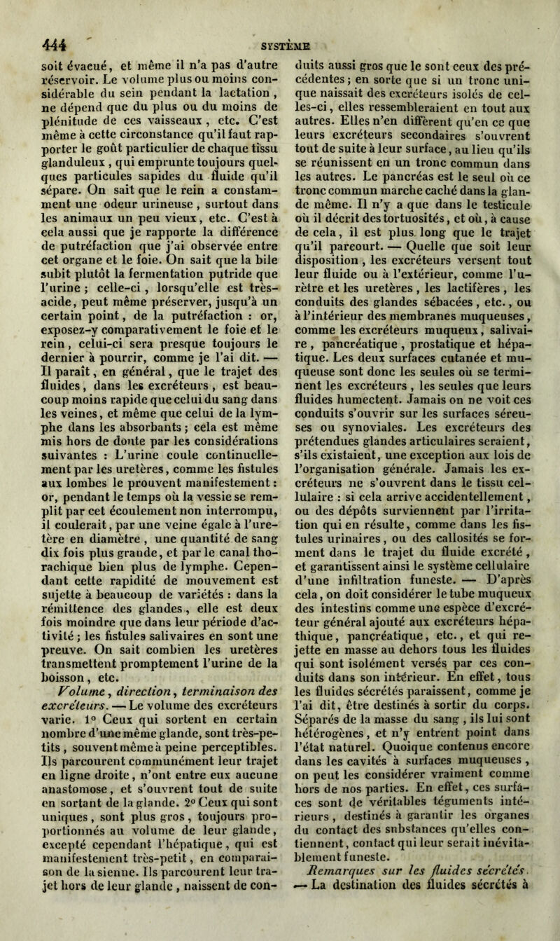 soit évaeué, et même il n'a pas d'autre réservoir. Le volume plus ou moins con- sidérable du sein pendant la lactation , ne dépend que du plus ou du moins de plénitude de ces vaisseaux , etc. C'est même à cette circonstance qu’il faut rap- porter le goût particulier de chaque tissu glanduleux , qui emprunte toujours quel- ques particules sapides du fluide qu’il sépare. On sait que le rein a constam- ment une odeur urineuse , surtout dans les animaux un peu vieux, etc. C’est à cela aussi que je rapporte la différence de putréfaction que j’ai observée entre cet organe et le foie. On sait que la bile subit plutôt la fermentation putride que l’iirine ; celle-ci, lorsqu’elle est très- acide, peut même préserver, jusqu’à un certain point, de la putréfaction : or, exposez-y comparativement le foie et le rein, celui-ci sera presque toujours le dernier à pourrir, comme je l’ai dit. — Il paraît, en général, que le trajet des fluides, dans les excréteurs , est beau- coup moins rapide que celui du sang dans les veines, et même que celui de la lym- phe dans les absorbants ; cela est même mis hors de doute par les considérations suivantes : L’urine coule continuelle- ment par les uretères, comme les fistules aux lombes le prouvent manifestement : or, pendant le temps où la vessie se rem- plit par cet écoulement non interrompu, il coulerait, par une veine égale à l’ure- tère en diamètre , une quantité de sang dix fois plus grande, et par le canal tho- rachique bien plus de lymphe. Cepen- dant cette rapidité de mouvement est sujette à beaucoup de variétés : dans la rémittence des glandes, elle est deux fois moindre que dans leur période d’ac- tivité ; les fistules salivaires en sont une preuve. On sait combien les uretères transmettent promptement l’urine de la boisson, etc. Volume, direction, terminaison des excréteurs. — Le volume des excréteurs varie. 1° Ceux qui sortent en certain nombre d’une même glande, sont très-pe- tits , souvent même à peine perceptibles. Us parcourent communément leur trajet en ligne droite, n’ont entre eux aucune anastomose, et s’ouvrent tout de suite en sortant de la glande. 2° Ceux qui sont uniques, sont plus gros, toujours pro- portionnés au volume de leur glande, excepté cependant l’hépatique, qui est manifestement très-petit, en comparai- son de la sienne. Us parcourent leur tra- jet hors de leur glande , naissent de con- duits aussi gros que le sont ceux des pré- cédentes; en sorte que si un tronc uni- que naissait des excréteurs isolés de cel- les-ci , elles ressembleraient en tout aux autres. Elles n’en diffèrent qu’en ce que leurs excréteurs secondaires s’ouvrent tout de suite à leur surface, au lieu qu’ils se réunissent en un tronc commun dans les autres. Le pancréas est le seul où ce tronc commun marche caché dans la glan- de même. Il n’y a que dans le testicule où il décrit des tortuosités, et où, à cause de cela, il est plus, long que le trajet qu’il parcourt. — Quelle que soit leur disposition , les excréteurs versent tout leur fluide ou à l’extérieur, comme l’u- rètre et les uretères , les lactifères , les conduits des glandes sébacées, etc., ou à l’intérieur des membranes muqueuses, comme les excréteurs muqueux, salivai- re , pancréatique , prostatique et hépa- tique. Les deux surfaces cutanée et mu- queuse sont donc les seules où se termi- nent les excréteurs , les seules que leurs fluides humectent. Jamais on ne voit ces conduits s’ouvrir sur les surfaces séreu- ses ou synoviales. Les excréteurs des prétendues glandes articulaires seraient, s’ils existaient, une exception aux lois de l’organisation générale. Jamais les ex- créteurs ne s’ouvrent dans le tissu cel- lulaire : si cela arrive accidentellement, ou des dépôts surviennent par l’irrita- tion qui en résulte, comme dans les fis- tules urinaires, ou des callosités se for- ment dans le trajet du fluide excrété , et garantissent ainsi le système cellulaire d’une infiltration funeste. — D’après cela, on doit considérer le tube muqueux des intestins comme une espèce d’excré- teur général ajouté aux excréteurs hépa- tliique, pancréatique, etc., et qui re- jette en masse au dehors tous les fluides qui sont isolément versés par ces con- duits dans son intérieur. En effet, tous les fluides sécrétés paraissent, comme je l’ai dit, être destinés à sortir du corps. Séparés de la masse du sang , ils lui sont hétérogènes, et n’y entrent point dans l’état naturel. Quoique contenus encore dans les cavités à surfaces muqueuses , on peut les considérer vraiment comme hors de nos parties. En effet, ces surfa- ces sont de véritables téguments inté- rieurs , destinés à garantir les organes du contact des snbstances qu’elles con- tiennent, contact qui leur serait inévita- blement funeste. Remarques sur les fluides secrétés — La destination des fluides sécrétés à