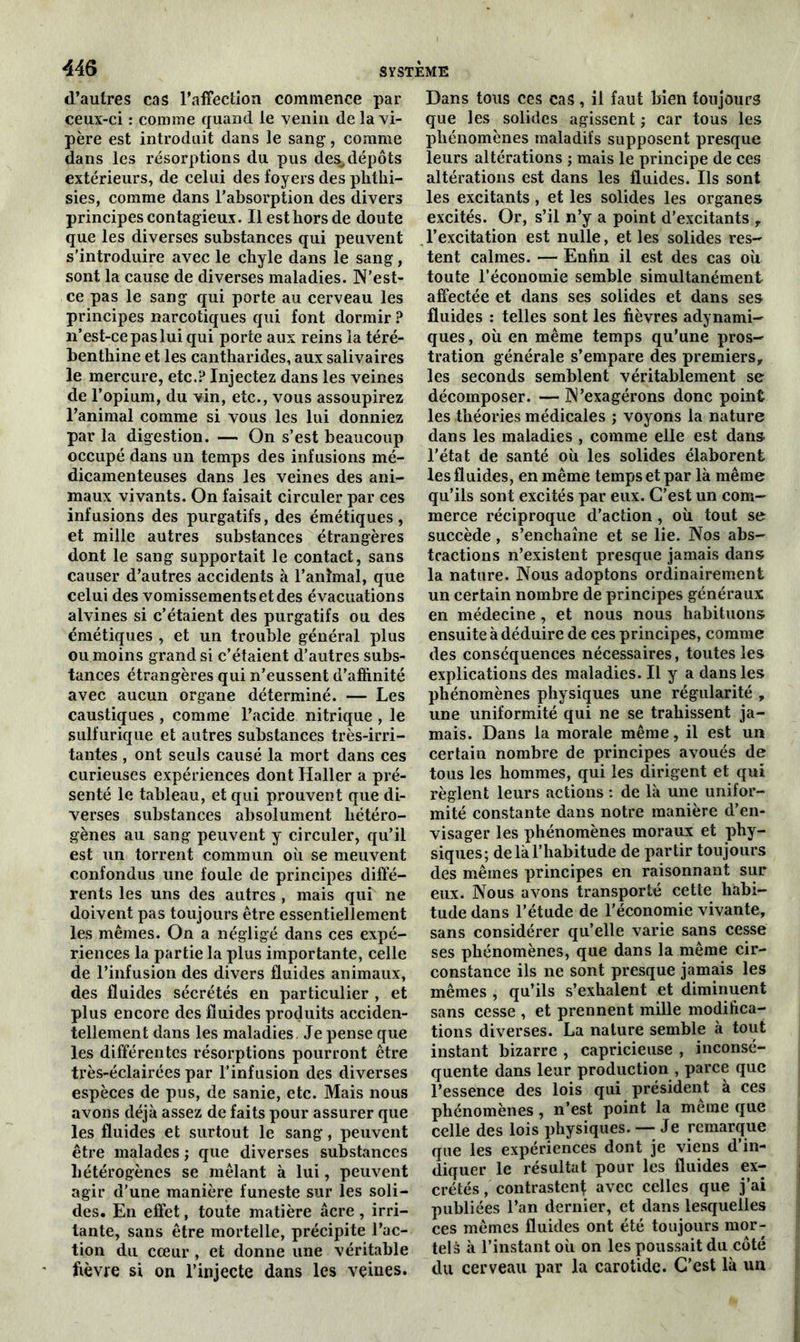 d’autres cas l’affection commence par ceux-ci : comme quand le venin de la vi- père est introduit dans le sang, comme dans les résorptions du pus des,dépôts extérieurs, de celui des foyers des phthi- sies, comme dans l’absorption des divers principes contagieux. Il est hors de doute que les diverses substances qui peuvent s’introduire avec le chyle dans le sang, sont la cause de diverses maladies. N’est- ce pas le sang qui porte au cerveau les principes narcotiques qui font dormir ? 11’est-ce pas lui qui porte aux reins la téré- benthine et les cantharides, aux salivaires le mercure, etc.? Injectez dans les veines de l’opium, du vin, etc., vous assoupirez l’animal comme si vous les lui donniez par la digestion. — On s’est beaucoup occupé dans un temps des infusions mé- dicamenteuses dans les veines des ani- maux vivants. On faisait circuler par ces infusions des purgatifs, des émétiques, et mille autres substances étrangères dont le sang supportait le contact, sans causer d’autres accidents à l’animal, que celui des vomissements et des évacuations alvines si c’étaient des purgatifs ou des émétiques , et un trouble général plus ou moins grand si c’étaient d’autres subs- tances étrangères qui n’eussent d’affinité avec aucun organe déterminé. — Les caustiques , comme l’acide nitrique , le sulfurique et autres substances très-irri- tantes , ont seuls causé la mort dans ces curieuses expériences dont Haller a pré- senté le tableau, et qui prouvent que di- verses substances absolument hétéro- gènes au sang peuvent y circuler, qu’il est un torrent commun où se meuvent confondus une foule de principes diffé- rents les uns des autres , mais qui ne doivent pas toujours être essentiellement les mêmes. On a négligé dans ces expé- riences la partie la plus importante, celle de l’infusion des divers fluides animaux, des fluides sécrétés en particulier , et plus encore des fluides produits acciden- tellement dans les maladies. Je pense que les différentes résorptions pourront être très-éclairées par l’infusion des diverses espèces de pus, de sanie, etc. Mais nous avons déjà assez de faits pour assurer que les fluides et surtout le sang, peuvent être malades ; que diverses substances hétérogènes se mêlant à lui, peuvent agir d’une manière funeste sur les soli- des. En effet, toute matière âcre , irri- tante, sans être mortelle, précipite l’ac- tion du cœur, et donne une véritable fièvre si on l’injecte dans les veines. Dans tous ces cas, il faut bien toujours que les solides agissent ; car tous les phénomènes maladifs supposent presque leurs altérations ; mais le principe de ces altérations est dans les fluides. Ils sont les excitants , et les solides les organes excités. Or, s’il n’y a point d’excitants , l’excitation est nulle, et les solides res- tent calmes. — Enfin il est des cas où toute l’économie semble simultanément affectée et dans ses solides et dans ses fluides : telles sont les fièvres adynami- ques, où en même temps qu’une pros- tration générale s’empare des premiers, les seconds semblent véritablement se décomposer. — N’exagérons donc point les théories médicales ; voyons la nature dans les maladies , comme elle est dans l'état de santé où les solides élaborent les fluides, en même temps et par là même qu’ils sont excités par eux. C’est un com- merce réciproque d’action , où tout se succède , s’enchaîne et se lie. Nos abs- tractions n’existent presque jamais dans la nature. Nous adoptons ordinairement un certain nombre de principes généraux en médecine , et nous nous habituons ensuite à déduire de ces principes, comme des conséquences nécessaires, toutes les explications des maladies. Il y a dans les phénomènes physiques une régularité , une uniformité qui ne se trahissent ja- mais. Dans la morale même, il est un certain nombre de principes avoués de tous les hommes, qui les dirigent et qui règlent leurs actions : de là une unifor- mité constante dans notre manière d’en- visager les phénomènes moraux et phy- siques; de là l’habitude de partir toujours des mêmes principes en raisonnant sur eux. Nous avons transporté cette habi- tude dans l’étude de l'économie vivante, sans considérer qu’elle varie sans cesse ses phénomènes, que dans la même cir- constance ils ne sont presque jamais les mêmes , qu’ils s’exhalent et diminuent sans cesse , et prennent mille modifica- tions diverses. La nature semble à tout instant bizarre , capricieuse , inconsé- quente dans leur production , parce que l’essence des lois qui président à ces phénomènes, n’est point la meme que celle des lois physiques. — Je remarque que les expériences dont je viens d’in- diquer le résultat pour les fluides ex- crétés , contrastent avec celles que j’ai publiées l’an dernier, et dans lesquelles ces mêmes fluides ont été toujours mor- tels à l’instant où on les poussait du côté du cerveau par la carotide. C’est là un