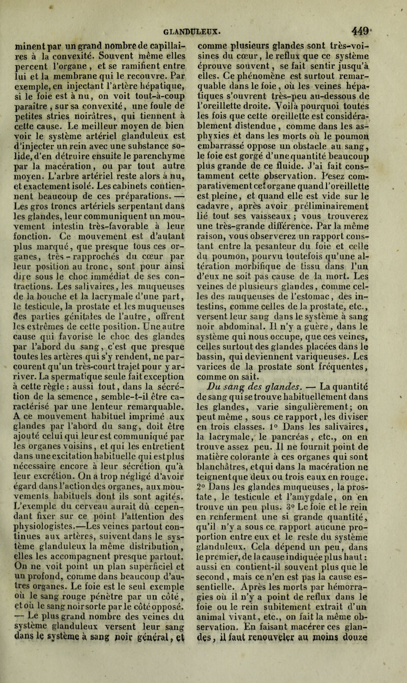 minent par un grand nombre de capillai- res à la convexité. Souvent même elles percent l’organe , et se ramifient entre lui et la membrane qui le recouvre. Par exemple, en injectant l’artère hépatique, si le foie est à nu, on voit tout-à-coup paraître , sur sa convexité, une foule de petites stries noirâtres, qui tiennent à cette cause. Le meilleur moyen de bien voir le système artériel glanduleux est d’injecter un rein avec une substance so- lide, d’en détruire ensuite le parenchyme par la macération, ou par tout autre moyen. L’arbre artériel reste alors à nu, et exactement isolé. Les cabinets contien- nent beaucoup de ces préparations. — Les gros troncs artériels serpentant dans les glandes, leur communiquent un mou- vement intestin très-favorable à leur fonction. Ce mouvement est d’autant plus marqué, que presque tous ces or- ganes , très - rapprochés du cœur par leur position au tronc, sont pour ainsi dire sous le choc immédiat de ses con- tractions. Les salivaires, les muqueuses de la bouche et la lacrymale d’une part, le testicule, la prostate et les muqueuses des parties génitales de l’autre, offrent les extrêmes de cette position. Une autre cause qui favorise le choc des glandes par l’abord du sang, c’est que presque toutes les artères qui s’y rendent, ne par- courent qu’un très-court trajet pour y ar- river. La spermatique seule fait exception à cette règle : aussi tout, dans la sécré- tion de la semence , semble-t-il être ca- ractérisé par une lenteur remarquable. A ce mouvement habituel imprimé aux glandes par l’abord du sang, doit être ajouté celui qui leur est communiqué par les organes voisins, et qui les entretient dans une excitation habituelle qui estplus nécessaire encore à leur sécrétion qu’à leur excrétion. On a trop négligé d’avoir égard dans l’action des organes, aux mou- vements habituels dont ils sont agités. L’exemple du cerveau aurait dù cepen- dant fixer sur ce point l’attention des physiologistes.—Les veines partout con- tinues aux artères, suivent dans le sys- tème glanduleux la même distribution, elles les accompagnent presque partout. On ne voit point un plan superficiel et un profond, comme dans beaucoup d’au- tres organes. Le foie est le seul exemple où le sang rouge pénètre par un côté , et où le sang noirsorte par le côté opposé. — Le plus grand nombre des veines du système glanduleux versent leur sang dans le système à sang noir général, et comme plusieurs glandes sont très-voi- sines du cœur, ie reflux que ce système éprouve souvent, se fait sentir jusqu’à elles. Ce phénomène est surtout remar- quable dans le foie, où les veines hépa- tiques s’ouvrent très-peu au-dessous de l’oreillette droite. Voilà pourquoi toutes les fois que cette oreillette est considéra- blement distendue , comme dans les as- phyxies et dans les morts où le poumon embarrassé oppose un obstacle au sang, le foie est gorgé d’une quantité beaucoup plus grande de ce fluide. J’ai fait cons- tamment cette observation. Pesez com- parativement cet organe quand l’oreillette est pleine, et quand elle est vide sur le cadavre, après avoir préliminairement lié tout ses vaisseaux ; vous trouverez une très-grande différence. Par la même raison, vous observerez un rapport cons- tant entre la pesanteur du foie et celle du poumon, pourvu toutefois qu’une al- tération morbifique de tissu dans l’un d’eux ne soit pas cause de la mort. Les veines de plusieurs glandes, comme cel- les des muqueuses de l’estomac, des in- testins, comme celles de la prostate, etc., versent leur sang dans le système à sang noir abdominal. Il n’y a guère, dans le système qui nous occupe, que ces veines, celles surtout des glandes placées dans le bassin, qui deviennent variqueuses. Les varices de la prostate sont fréquentes, comme on sait. Du sang des glandes. — La quantité de sang qui se trouve habituellement dans les glandes, varie singulièrement; on peut même , sous ce rapport, les diviser en trois classes. 1° Dans les salivaires, la lacrymale, le pancréas, etc., on en trouve assez peu. Il ne fournit point de matière colorante à ces organes qui sont blanchâtres, et qui dans la macération ne teignent que deux ou trois eaux en rouge. 2° Dans les glandes muqueuses, la pros- tate, le testicule et l’amygdale, on en trouve un peu plus. 3° Le foie et le rein en renferment une si grande quantité, qu’il n’y a sous ce rapport aucune pro- portion entre eux et le reste du système glanduleux. Cela dépend un peu, dans le premier, de la cause indiquée plus haut : aussi en contient-il souvent plus que le second , mais ce n’en est pas la cause es- sentielle. Après les morts par hémorra- gies où il n’y a point de reflux dans le foie ouïe rein subitement extrait d’un animal vivant, etc., on fait la même ob- servation. En faisant macérer ces glan- des , il faut renouveler au moins douze