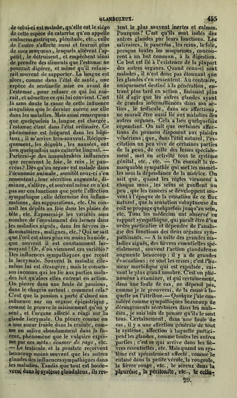 de celui-ci est malade, qu’elle est le siège de cette espèce de catarrhe qu’on appelle embarras gastrique, plénitude, etc., celle de l’autre s’affecte aussi et fournit plus de sucs muqueux, lesquels altèrent l’ap- pétit , le détruisent, et empêchent ainsi de prendre des aliments que l’estomac ne pourrait digérer, et même qu’il refuse- rait souvent de supporter. La langue est alors, comme dans l’état de santé , une espèce de sentinelle mise en avant de ï’estomac, pour refuser ce qui lui nui- rait , et admettre ce qui lui convient. C’est là sans doute la cause de cette influence singulière que le dernier exerce sur elle dans les maladies. Mais aussi remarquons que quelquefois la langue est chargée, l’estomac étant dans l’état ordinaire. Ce phénomène est fréquent dans les hôpi- taux y il m’arrive très-souvent. Récipro- quement, les dégoûts , les nausées, ont lieu quelquefois sans catarrhe lingual. — Parlerai-je des innombrables influences que reçoivent le foie, le rein , le pan- créas ? Dès qu’un organe est malade dans; l’économie animale , aussitôt ceux-ci s’en ressentent ; leur sécrétion augmente, di- minue , s’altère, et souvent même ce n’est pas sur ces fonctions que porte l’affection sympathique ; elle détermine des inflam- mations, des suppurations, etc. On con- naît les dépôts au foie dans les plaies de tête, etc. Exposerai-je les variétés sans, nombre de l’écoulement des larmes dans les maladies aiguës, dans les fièvres in- flammatoires , malignes, etc. ? Qui ne sait que l’œil est alors plus ou moins humide que souvent il est constamment lar- moyant ? Or, d’où viennent ces variétés ? Des influences sympathiques que reçoit la lacrymale. Souvent la maladie elle- même lui est étrangère ; mais le consen- sus inconnu qui les lie aux parties mala- des fait qu’alors elles entrent en action. On pleure dans une foule de passions, dans le chagrin surtout : comment cela? C’est que la passion a porté d’abord son. influence sur un organe épigastrique „ comme le prouve le saisissement qu’on y sent, et l’organe affecté a réagi sur la glande lacrymale. On pleure comme ou a une sueur froide dans la crainte, com- me on salive abondamment dans la fu- reur, phénomène que le vulgaire expri- me par ces mots : écumer de rage , etc. — Le testicule et la prostate reçoivent beaucoup moins souvent que les autres glandes des influences sympathiques dan& les maladies. Tandis que tout est boule- versé dans le système glanduleux, ils res- tent le plus souvent inertes et calmes. Pourquoi? C’est qu’ils sont isolés des autres glandes par leurs fonctions. Les salivaires, le pancréas , les reins, le foie, presque toutes les muqueuses, concou- rent à un but commun, à la digestion. Ce but est lié à l’existence de la plupart des autres organes. Quand ceux-ci sont malades , il n’est donc pas étonnant que les glandes s’en ressentent. Au contraire, uniquement destiné à la génération, en- trant plus tard en action , finissant plus tôt d’agir que les autres glandes ayant de grandes intermittences dans son ac- tion , le testicule, dans ses affections, ne saurait être aussi lié aux maladies des autres organes. Cela a lieu quelquefois cependant. On sait que certaines affec- tions du poumon disposent aux plaisirs vénériens ; que, dans Tétât naturel, l’ex- citation un peu vive de certaines parties de la peau, de celle des fesses spéciale- ment , met en activité tout le système génital, etc., etc. —- On connaît la re- marquable sympathie qui met les mamel- les sous la dépendance de la matrice. On sait que, quand les règles viennent à chaque mois, lés seins sè gonflent un peu , que les cancers se développent sou- vent à l’époque de la cessation de ce flux naturel, que la sensation voluptueuse du coït se propage quelquefois jusqu’au sein, etc. Tous lès médecins ont observé ce rapport sympathique, qui paraît être d’iul ordre particulier ët dépendre de l’analo- gie des fonctions des deux organes sym- pathisants. — A la suite des grandes ma- ladies aiguës, des fièvres essentielles spé- cialement , souvent l’action glanduleuse augmente beaucoup : il y a de grandes évacuations ; ce sont les crises ; c’est l’hu- meur morbifique qui est expulsée, sui- vant le plus grand nombre. C’est un phé- nomène à examiner, et qui certainement, dans une foule de cas, ne dépend pas, comme je le prouverai, de la causé à la- quelle on l’attribue.— Quoique j’aie con- sidéré comme sympathiques beaucoup de dérangements sécrétoires dans les mala- dies , je suis loin de penser qu’ils le sont tous. Certainement, dans une foule de cas , il y a une affection générale de tout le système, affection à laquelle partici- pent les glandes, comme toutes les autres parties ; c’est ce qui arrive dans les fiè- vres essentielles, etc. Mais quand un sys- tèihe est spécialement affecté , comme le cutané dans la petite vérole, la rougeole, la fièvre rouge, etc., le séreux dans la pleurésie a la péritonite, etc., le cellu-; U