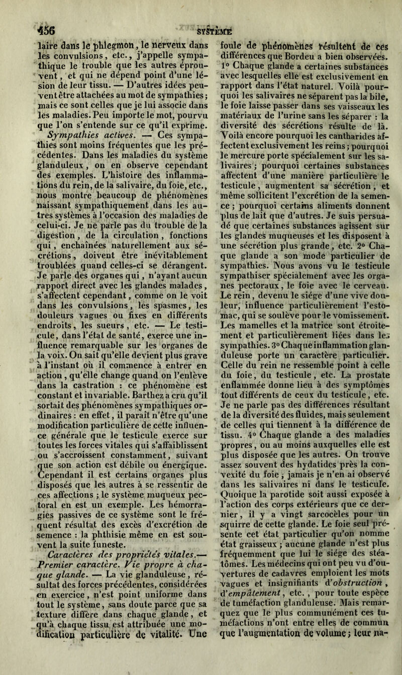 laire dans le phlegmon, le nerveux dans les convulsions, etc., j’appelle sympa- thique le trouble que les autres éprou- vent , et qui ne dépend point d’une lé- sion de leur tissu. — D’autres idées peu- vent être attachées au mot de sympathies ; mais ce sont celles que je lui associe dans les maladies. Peu importe le mot, pourvu que l’on s’entende sur ce qu’il exprime. Sympathies actives. — Ces sympa- thies sont moins fréquentes que les pré- cédentes. Dans les maladies du système glanduleux, on en observe cependant des exemples. L’histoire des inflamma- tions du rein, de la salivaire, du foie, etc., nous montre beaucoup de phénomènes naissant sympathiquement dans les au- tres systèmes à l’occasion des maladies de celui-ci. Je ne parle pas du trouble de la digestion, de la circulation , fonctions qui, enchaînées naturellement aux sé- crétions , doivent être inévitablement troublées quand celles-ci se dérangent. Je parle des organes qui, n’ayant aucun rapport direct avec les glandes malades, s’affectent cependant, comme on le voit dans les convulsions, les spasmes, les douleurs vagues ou fixes en différents endroits, les sueurs , etc. — Le testi- cule, dans l’état de santé, exerce une in- fluence remarquable sur les organes de la voix. On sait qu’elle devient plus grave à l’instant où il commence à entrer en action, qu'elle change quand on l’enlève dans la castration : ce phénomène est constant et invariable. Barthez a cru qu’il sortait des phénomènes sympathiques or- dinaires : en effet, il paraît n’être qu’une modification particulière de cette influen- ce générale que le testicule exerce sur toutes les forces vitales qui s’affaiblissent ou s’accroissent constamment, suivant que son action est débile ou énergique. Cependant il est certains organes plus disposés que les autres à se ressentir de ces affections ; le système muqueux pec- toral en est un exemple. Les hémorra- gies passives de ce système sont le fré- quent résultat des excès d’excrétion de semence : la phthisie même en est sou- vent la suite funeste. Caractères des propriétés vitales.— Premier caractère. Vie propre à cha- que glande. — La vie glanduleuse, ré- sultat des forces précédentes, considérées en exercice, n’est point uniforme dans tout le système, sans doute parce que sa texture diffère dans chaque glande, et qu’à chaque tissu est attribuée une mo- dification particulière de vitalité* Une foule de phénomènes résultent de ces différences que Bordeu a bien observées. 1° Chaque glande a certaines substances avec lesquelles elle est exclusivement en rapport dans l’état naturel. Yoilà pour- quoi les salivaires ne séparent pas la bile, le foie laisse passer dans ses vaisseaux les matériaux de l’urine sans les séparer : la diversité des sécrétions résulte de là. Yoilà encore pourquoi les cantharides af- fectent exclusivement les reins ; pourquoi le mercure porte spécialement sur les sa- livaires ; pourquoi certaines substances affectent d’une manière particulière le testicule, augmentent sa sécrétion, et même sollicitent l’excrétion de la semen- ce ; pourquoi certains aliments donnent plus de lait que d’autres. Je suis persua- dé que certaines substances agissent sur les glandes muqueuses et les disposent à une sécrétion plus grande, etc. 2° Cha- que glande a son mode particulier de sympathies. Nous avons vu le testicule sympathiser spécialement avec les orga- nes pectoraux, le foie avec le cerveau. Le rein, devenu le siège d’une vive dou- leur, influence particulièrement l’esto- mac, qui se soulève pour le vomissement. Les mamelles et la matrice sont étroite- ment et particulièrement liées dans 1 e3 sympathies. 3° Chaque inflammation glan- duleuse porte un caractère particulier. Celle du rein ne ressemble point à celle du foie, du testicule, etc. La prostate enflammée donne lieu à des symptômes tout différents de ceux du testicule, etc. Je ne parle pas des différences résultant de la diversité des fluides, mais seulement de celles qui tiennent à la différence de tissu. 4° Chaque glande a des maladies propres, ou au moins auxquelles elle est plus disposée que les autres. On trouve assez souvent des hydatides près la con- vexité du foie -, jamais je n’en ai observé dans les salivaires ni dans le testicule. Quoique la parotide soit aussi exposée à l’action des corps extérieurs que ce der- nier , il y a vingt sarcocèles pour un squirre de cette glande. Le foie seul pré- sente cet état particulier qu’on nomme état graisseux ; aucune glande n’est plus fréquemment que lui le siège des stéa- tômes. Les médecins qui ont peu vu d’ou- vertures de cadavres emploient les mots vagues et insignifiants à!obstruction , d’empalement, etc. , pour toute espèce de tuméfaction glanduleuse. Mais remar- quez que le plus communément ces tu- méfactions n’ont entre elles de commun que l'augmentation de volume ; leur na-