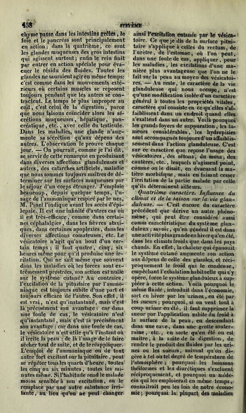 chyme passe dans les intestins grêles, le foie et le pancréas sont principalement en action ; dans la quatrième, ce sont les glandes muqueuses des gros intestins qui agissent surtout ; enfin le rein finit par entrer en action spéciale pour éva- cuer le résidu des fluides. Toutes les glandes ne sauraient agir en même temps: c’est comme dans les mouvements exté- rieurs où certains muscles se reposent toujours pendant que les autres se con- tractent. Le temps le plus impropre au coït, c’est celui de la digestion , parce que nous faisons coïncider alors les sé- crétions muqueuses, hépatique, pan- créatique , etc., avec celle du testicule. Dans les maladies, une glande n’aug- mente sa sécrétion qu'aux dépens des autres, Inobservation le prouve chaque jour. — On pourrait, comme je l’ai dit, se servir de cette remarque en produisant dans diverses affections glanduleuses et autres, des catarrhes artificiels, maladie que nous sommes toujours maîtres de dé- terminer sur les surfaces muqueuses par le séjour d’un corps étranger. J’emploie beaucoup, depuis quelque temps, l’u- sage de l’ammoniaque respiré par le nez, M. Pinel l’indique avant les accès d’épi- lepsie. Il est une infinité d’autres cas où il est très-efficace, comme dans certai- nes céphalalgies, dans les fièvres ataxi- ques , dans certaines apoplexies, dans les diverses affections comateuses, etc. Le vésicatoire n’agit qu’au bout d’un cer- tain temps : il faut quatre , cinq, six heures même pour qu’il produise une ir- ritation. Qui ne sait même que souvent dans les maladies où les forces sont ex- trêmement prostrées, son action est nulle sur le système cutané? Au contraire, l’excitation de la pituitaire par l’ammo- niaque est toujours subite d’une part et toujours efficace de l'autre. Son effet, il est vrai, n’est qu’instantané, mais c’est là précisément son avantage : car dans une foule de cas, le vésicatoire n’est qu’instantané , mais c'est là précisément son avantage : car dans une foule de cas, le vésicatoire n’est utile qu’à l’instant où il irrite la peau : de là l’usage de le faire sécher tout de suite, et de le réappliquer. L’emploi de l’ammoniaque ou de tout autre fort excitant sur la pituitaire , peut se répéter tous les quarts d’heure, toutes les cinq ou six minutes, toutes les mi- nutes même. Si l’habitude rend le malade moins sensible à son excitation, on le remplace par une autre substance irri- tante, au lieu qu’on ne peut changer ainsi l'excitation cutanée par le vésica- toire. Ce que je dis de la surface pitui- taire s’applique à celles du rectum, de l’urètre, de l’estomac, où l’on peut, dans une foule de cas, appliquer, pour les maladies, les excitations d’une ma- nière plus avantageuse que l’on ne le fait sur la peau au moyen des vésicatoi- res. — Au reste, le caractère de la vie glanduleuse qui nous oceupe, n’est qu’une modification isoléed’un caractère général à toutes les propriétés vitales, caractère qui consiste en ce qu’elles s’af- faiblissent dans un endroit quand elles s’exaltent dans un autre. Yoilà pourquoi les grands foyers de suppuration, les tu- meurs considérables, les hydropisies sont accompagnés toujours d’un affaiblis- sement dans l’action glanduleuse. C’est sur ce caractère que repose l’usage des vésicatoires, des sétons, du moxa, des cautères, etc., lesquels n’agissent point, comme on le disait, en évacuant la ma- tière morbifique, mais en faisant cesser l’irritation de la partie malade par celle qu’ils déterminent ailleurs. Quatrième caractère. Injluence du climat et de la saison sur la vie glan- duleuse. — C’est encore du caractère précédent que dérive un autre phéno- mène, qui peut être considéré aussi comm caractéristique du système glan- duleux ; savoir, qu’en général il est dans une ac ti vi té pi us grande en hiv er q u’en été, dans les climats froids que dans les pays chauds. En effet, la chaleur qui épanouit le système cutané augmente son action aux dépens de celle des glandes, et réci- proquement le froid qui le condense, empêchant l’exhalation habituelle qui s’y opère, force le système glanduleux à sup- pléer à cette action. Yoilà pourquoi le même fluide , introduit dans l’économie, sort en hiver par les urines , en été par les sueurs ; pourquoi, si on veut tout à coup uriner en été, il faut supprimer la sueur par l’application subite du froid à la surface de la peau, en descendant dans une cave, dans une grotte souter- raine , etc., en sorte qu’en été on est maître, à la suite de la digestion, de rendre le produit des fluides par les uri- nes ou les sueurs, suivant qu’on di- gère à tel ou tel degré de température de l'atmosphère ; pourquoi les boissons théiformes et les diurétiques s’excluent réciproquement, et pourquoi un méde- cin qui les emploierait en même temps, connaîtrait peu les lois de notre écono- mie ; pourquoi la plupart des maladies