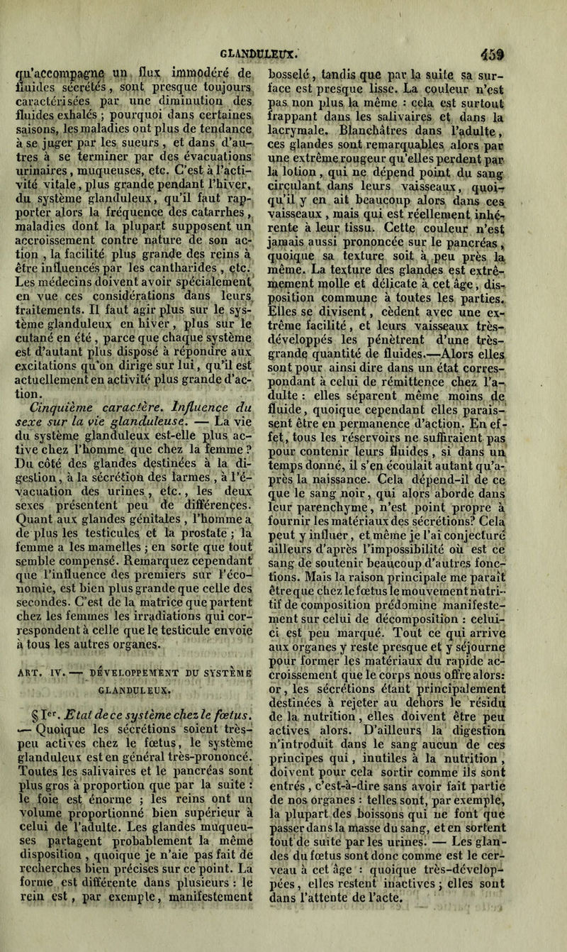 GLANDULEUX. 45f qu'accompagne un flux immodéré de fluides sécrétés, sont presque toujours caractérisées par une diminution des fluides exhalés ; pourquoi dans certaines saisons, les maladies ont plus de tendance à se juger par les sueurs , et dans d'an- tres à se terminer par des évacuations urinaires, muqueuses, etc. C’est à l’acti- vité vitale, plus grande pendant l’hiver, du système glanduleux, qu’il faut rap- porter alors la fréquence des catarrhes, maladies dont la plupart supposent un accroissement contre nature de son ac- tion , la facilité plus grande des reins à être influencés par les cantharides , çtc. Les médecins doivent avoir spécialement en vue ces considérations dans leurs traitements. Il faut agir plus sur le sys- tème glanduleux en hiver, plus sur le cutané en été, parce que chaque système est d’autant plus disposé à répondre aux excitations qu’on dirige sur lui, qu’il est actuellement en activité plus grande d’ac- tion. Cinquième caractère. Influence du sexe sur la vie glanduleuse. — La vie du système glanduleux est-elle plus ac- tive chez l’homme que chez la femme ? Du côté des glandes destinées à la di- gestion , à la sécrétion des larmes , à l’é- vacuation des urines, etc., les deux sexes présentent peu de différences. Quant aux glandes génitales , l’homme a de plus les testicules et la prostate ; la femme a les mamelles ; en sorte que tout semble compensé. Remarquez cependant que l’influence des premiers sur l’éco- nomie, est bien plus grande que celle des. secondes. C’est de la matrice que partent chez les femmes les irradiations qui cor- respondent à celle que le testicule envoie à tous les autres organes. ART, IV. — DÉVELOPPEMENT DU SYSTEME GLANDULEUX. §Ier. Etal de ce système chezle fœtus. *— Quoique les sécrétions soient très- peu actives chez le fœtus, le système glanduleux est en général très-prononcé. Toutes les salivaires et le pancréas sont plus gros à proportion que par la suite : le foie est énorme ; les reins ont un volume proportionné bien supérieur à celui de l’adulte. Les glandes muqueu- ses partagent probablement la mêmë disposition , quoique je n’aie pas fait de recherches bien précises sur ce point. La forme est différente dans plusieurs : le rein est, par exemple, manifestement bosselé, tandis que par la suite sa sur- face est presque lisse. La couleur n’est pas non plus la même •* cela est surtout frappant dans les salivaires et dans la lacrymale. Blanchâtres dans l’adulte, ces glandes sont remarquables alors par une extrême rougeur qu’elles perdent par la lotion, qui ne dépend point du sang circulant dans leurs vaisseaux, quoi- qu’il y en ait beaucoup alors dans ces vaisseaux , mais qui est réellement inhé- rente à leur tissu. Cette couleur n’est jamais aussi prononcée sur le pancréas , quoique sa texture soit à peu près la même. La texture des glandes est extrê- mement molle et délicate à cet âge, dis- position commune à toutes les parties. Elles se divisent, cèdent avec une ex- trême facilité, et leurs vaisseaux très- développés les pénètrent d’une très- grande quantité de fluides.—Alors elles sont pour ainsi dire dans un état corres- pondant à celui de rémittence chez l’a- dulte : elles séparent même moins de fluide, quoique cependant elles parais- sent être en permanence d’action. En ef- fet , tous les réservoirs ne suffiraient pas pour contenir leurs fluides, si dans un temps donné, il s’en écoulait autant qu’a- près la naissance. Cela dépend-il de ce que le sang noir, qui alors aborde dans leur parenchyme, n’est point propre à fournir les matériaux des sécrétions? Cela peut y influer, et même je l’ai conjecturé ailleurs d’après l’impossibilité où est ce sang de soutenir beaucoup d’autres fonc- tions. Mais la raison principale me paraît être que chez le fœtus le mouvement nutri- tif de composition prédomine manifeste- ment sur celui de décomposition : celui- ci est peu marqué. Tout ce qui arrive aux organes y reste presque et y séjourne pour former les matériaux du rapide ac- croissement que le corps nous offre alors: or, les sécrétions étant principalement destinées à rejeter au dehors le résidu de la nutrition, elles doivent être peu actives alors. D’ailleurs la digestion n’introduit dans le sang aucun de ces principes qui, inutiles à la nutrition , doivent pour cela sortir comme ils sont entrés , c’est-à-dire sans avoir fait partie de nos organes : telles sont, par exemple, la plupart des boissons qui ne font que passer dansla masse dusang, et en sortent tout de suite parles urines. — Les glan- des du fœtus sont donc comme est le cer- veau à cet âge : quoique très-dévclop- pées, elles restent inactives ; elles sont dans l’attente de l’acte.