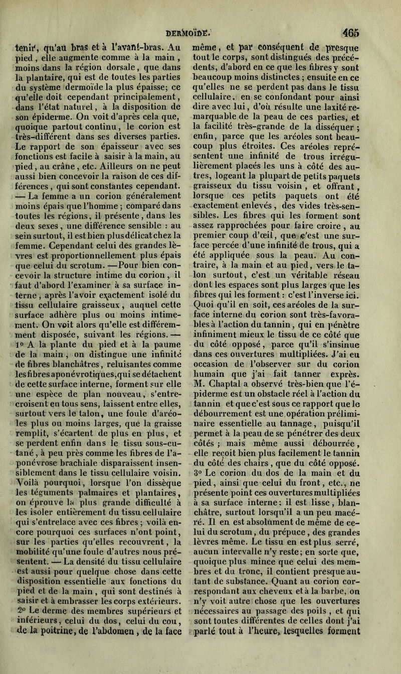 DERkOÏfiË. temi% qu'au bras et à l*avaht-bras. Au pied, elle augmente comme à la main , moins dans la région dorsale, que dans la plantaire, qui est de toutes les parties du système dermoïde la plus épaisse; ce qu’elle doit cependant principalement, dans l’état naturel, à la disposition de son épiderme. On voit d’après cela que, quoique partout continu, le corion est très-différent dans ses diverses parties. Le rapport de son épaisseur avec ses fonctions est facile à saisir à la main, au pied, au crâne, etc. Ailleurs on ne peut aussi bien concevoir la raison de ces dif- férences , qui sont constantes cependant. — La femme a un corion généralement moins épais que l’homme ; comparé dans toutes les régions, il présente, dans les deux sexes, une différence sensible : au sein surtout, il est bien plus délicat chez la femme. Cependant celui des grandes lè- vres est proportionnellement plus épais que celui du scrotum. —Pour bien con- cevoir la structure intime du corion , il faut d’abord l’examiner à sa surface in- terne , après l’avoir exactement isolé du tissu cellulaire graisseux, auquel cette surface adhère plus ou moins intime- ment. On voit alors qu’elle est différem- ment disposée, suivant les régions.— 1° A la plante du pied et à la paume de la main , on distingue une infinité de fibres blanchâtres, reluisantes comme les fibres aponévrotiques,qui se détachent de cette surface interne, forment sur elle une espèce de plan nouveau, s’entre- croisent en tous sens, laissent entre elles, surtout vers le talon, une foule d’aréo- les plus ou moins larges, que la graisse remplit, s’écartent de plus en plus, et se perdent enfin dans le tissu sous-cu- tané , à peu près comme les fibres de l’a- ponévrose brachiale disparaissent insen- siblement dans le tissu cellulaire voisin. Voilà pourquoi, lorsque l’on dissèque les téguments palmaires et plantaires, on éprouve la plus grande difficulté à les isoler entièrement du tissu cellulaire qui s’entrelace avec ces fibres ; voilà en- core pourquoi ces surfaces n’ont point, sur les parties qu’elles recouvrent, la mobilité qu’une foule d’autres nous pré- sentent. — La densité du tissu cellulaire est aussi pour quelque chose dans cette disposition essentielle aux fonctions du pied et de la main , qui sont destinés à saisir et à embrasser les corps extérieurs. 2° Le derme des membres supérieurs et inférieurs, celui du dos, celui du cou, de la poitrine, de l’abdomen , de la face 465 même, et par conséquent de presque tout le corps, sont distingués des précé- dents, d’abord en ce que les fibres y sont beaucoup moins distinctes ; ensuite en ce qu’elles ne se perdent pas dans le tissu cellulaire, en se confondant pour ainsi dire avec lui, d’où résulte une laxité re- marquable de la peau de ces parties, et la facilité très-grande de la disséquer ; enfin, parce que les aréoles sont beau- coup plus étroites. Ces aréoles repré- sentent une infinité de trous irrégu- lièrement placés les uns à côté des au- tres, logeant la plupart de petits paquets graisseux du tissu voisin , et offrant, lorsque ces petits paquets ont été exactement enlevés , des vides très-sen- sibles. Les fibres qui les forment sont assez rapprochées pour faire croire , au premier coup d’œil, que c’est une sur- face percée d’une infinité de trous, qui a été appliquée sous la peau. Au con- traire, à la main et au pied, vers le ta- lon surtout, c’est un véritable réseau dont les espaces sont plus larges que les fibres qui les forment : c’est l’inverse ici. Quoi qu’il en soit, ces aréoles de la sur- face interne du corion sont très-favora- bles à l’action du tannin , qui en pénètre infiniment mieux le tissu de ce côté que du côté opposé, parce qu’il s’insinue dans ces ouvertures multipliées. J’ai eu occasion de l’observer sur du corion humain que j’ai fait tanner exprès. M. Ghaptal a observé très-bien que l’é- piderme est un obstacle réel à l’action du tannin et que c’est sous ce rapport que le débourrement est une opération prélimi- naire essentielle au tannage, puisqu'il permet à la peau de se pénétrer des deux côtés ; mais même aussi débourrée, elle reçoit bien plus facilement le tannin du côté des chairs , que du côté opposé. 3° Le corion du dos de la main et du pied, ainsi que celui du front, etc., ne présente point ces ouvertures multipliées à sa surface interne; il est lisse, blan- châtre, surtout lorsqu’il a un peu macé- ré. Il en est absolument de même de ce- lui du scrotum, du prépuce, des grandes lèvres même. Le tissu en est plus serré, aucun intervalle n’y reste; en sorte que, quoique plus mince que celui des mem- bres et du tronc, il contient presque au- tant de substance. Quant au corion cor- respondant aux cheveux et à la barbe, on n’y voit autre chose que les ouvertures nécessaires au passage des poils , et qui sont toutes différentes de celles dont j’ai parlé tout à l’heure, lesquelles forment