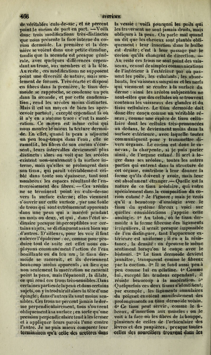 de véritables culs-de-sâc, et ne percent point le corion de part en part. —Voilà donc trois modifications très-distinctes que nous présente la face interne du co- rion dermoïde. La première et la der- nière se voient dans une petite étendue, tandis que la seconde est presque géné- rale, avec quelques différences cepen- dant au tronc, aux membres et à la tête. Au reste , ces modifications ne supposent point une diversité dénaturé, mais seu- lement de formes. Très-écarté et disposé €ii fibres dans la première, le tissu der- moïde se rapproche, se condense un peu dans la seconde, et par cette condensa- tion , rend les aréoles moins distinctes. Mais il est un moyen de bien les aper- cevoir partout, excepté cependant là où il n’y en a aucune trace : c’est la macé- ration. Ce moyen est même celui qui nous montre le: mieux la texture dermoï- de. En effet, quand la peau a séjourné un peu long-temps dans l’eau, elle se ramollit, les fibres de son corion s’écar- sent, leurs intervalles deviennent plus distincts : alors on voit que les aréoles existent non-seulement à la surface in- terne, mais qu’elles se prolongent dans son tissu, qui paraît véritablement cri- blé dans toute son épaisseur, tant sont nombreux les espaces résultant de l’en- trecroisement des fibres. — Ces aréoles ne se terminent point en culs-de-sac vers la surface externe ; elles viennent s’ouvrir sur cette surface , par une foule de trous qui sont extrêmement apparents dans une peau qui a macéré pendant un mois ou deux, et qui, dans l’état or- dinaire presque imperceptibles sur cer- tains sujets, se distinguent assez bien sur d’autres. D’ailleurs, pour les voir il faut enlever l’épiderme : or, comme pour pro- duire tout de suite cet effet nous em- ployons communément l’action de l’eau bouillante ou du feu nu, le tissu der- moïde se racornit, et ils deviennent beaucoup moins apparents , au lieu que non seulement la macération ne racornit point, la peau, mais l’épanouit, la dilate, ce qui rend ces trous très-sensibles. Dans certaines parties de la peau et dans certains sujets, on y introduirait alors la tête d’une épingle ; dans d’autres ils sont moins sen- sibles. Ces trous ne percent jamais le der- me perpendiculairement, tous s’ouvrent obliquement à sa surface ; en sorte qu’une pression perpendiculaire tend à les fermer et à appliquer leurs parois l’une contre l’autre. Je ne puis mieux comparer leur terminaison qu’à celle des uretères dans la vessie : voilà pourquoi les poils qui les traversent ne sont jamais droits, mais obliques à la peau. On parle mal quand on dit que les cheveux sont plantés obli- quement : leur insertion dans le bulbe est droite ; c’est à leur passage par le corion qu’ils changent de direction. — Au reste ces trous ne sont point des vais- seaux, ce sont de simples communications de l’intérieur à l’extérieur par où pas- sent les poils, les exhalants, les absor- bants, les vaisseaux sanguins et les nerfs qui viennent se rendre à la surface du derme : ainsi les aréoles subjacentes ne sont-elles que des cellules où se trouvent contenus les vaisseaux des glandes et du tissu cellulaire. Le tissu dermoïde doit donc être conçu comme un véritable ré- seau , comme une espèce de tissu cellu- laire dont les cellules très-prononcées au dedans, le deviennent moins dans la surface extérieure, avec laquelle toutes communiquent pour y transmettre di- vers organes. Le corion est donc le ca- nevas , la charpente, si je puis parler ainsi, de l’organe cutané. 11 sert à lo- ger dans ses aréoles y toutes les autres parties qui entrent dans la structure de cet organe, contribue à leur donner la forme qu’ils doivent y avoir, mais leur est absolument étranger.— Quelle est la nature de ce tissu aréolaire, qui entre spécialement dans la composition du co- rion cutané ? Je l’ignore ; mais je crois qu’il a beaucoup d’analogie avec le tissu du système fibreux ; voici sur quelles considérations j’appuie cette analogie. 1° Au talon, où le tissu der- moïde a la forme fibreuse des ligaments irréguliers, il serait presque impossible de l’en distinguer, tant l’apparence ex- térieure est uniforme ; il en a la résis- tance , la densité : on éprouve le même sentiment lorsqu’on le coupe avec le bistouri. 2° Le tissu dermoïde devient jaunâtre, transparent comme le fibreux par la coction. 3° Il se fond aussi peu à peu comme lui en gélatine. 4° Comme lui, excepté les tendons cependant, il résiste beaucoup à la macération. 5° Quelquefois ces deux tissus s’identifient; par exemple , les ligaments annulaires du poignet envoient manifestement des prolongements au tissu dermoïde voisin. 6° Ce tissu peut servir, comme le fi- breux, d’insertion aux pruscles : on le voit à la face où les fibres de labouppe, plusieurs de celles de l’orbiculaire des lèvres et des paupières, presque toutes celles des sourciliers trou veut dans les