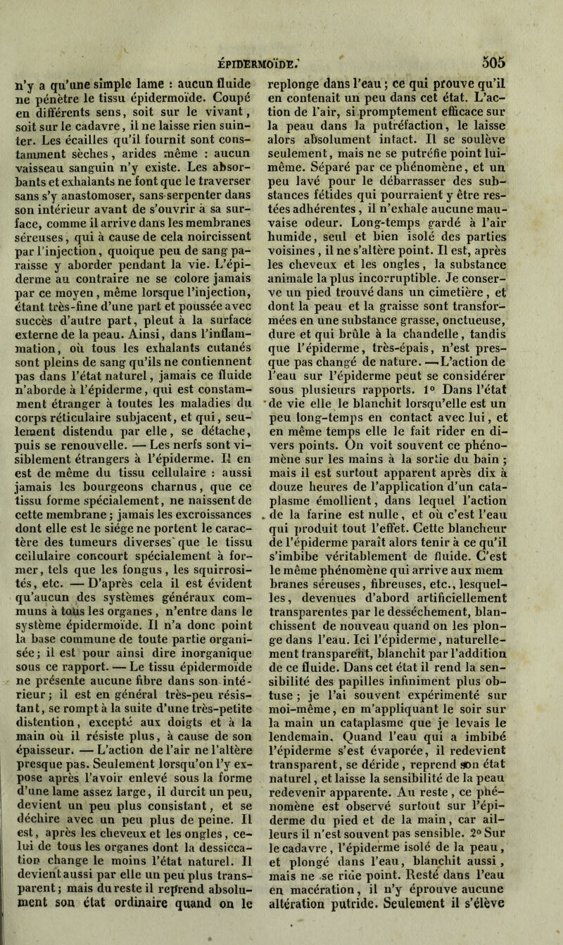 épidermoïde: d05 n’y a qu’une simple lame *. aucun fluide ne pénètre le tissu épidermoïde. Coupé en différents sens, soit sur le vivant, soit sur le cadavre, il ne laisse rien suin- ter. Les écailles qu’il fournit sont cons- tamment sèches, arides même : aucun vaisseau sanguin n’y existe. Les absor- bants et exhalants ne font que le traverser sans s’y anastomoser, sans serpenter dans son intérieur avant de s’ouvrir à sa sur- face, comme il arrive dans les membranes séreuses, qui à cause de cela noircissent par l’injection, quoique peu de sang pa- raisse y aborder pendant la vie. L’épi- derme au contraire ne se colore jamais par ce moyen, même lorsque l’injection, étant très-fine d’une part et poussée avec succès d’autre part, pleut à la surface externe de la peau. Ainsi, dans l'inflam- mation, où tous les exhalants cutanés sont pleins de sang qu’ils ne contiennent pas dans l’état naturel, jamais ce fluide n’aborde à l’épiderme, qui est constam- ment étranger à toutes les maladies du corps réticulaire subjacent, et qui, seu- lement distendu par elle, se détache, puis se renouvelle. — Les nerfs sont vi- siblement étrangers à l’épiderme. Il en est de même du tissu cellulaire : aussi jamais les bourgeons charnus, que ce tissu forme spécialement, ne naissent de cette membrane ; jamais les excroissances dont elle est le siège ne portent le carac- tère des tumeurs diverses' que le tissu cellulaire concourt spécialement à for- mer, tels que les fongus, les squirrosi- tés, etc. —D’après cela il est évident qu’aucun des systèmes généraux com- muns à taüs les organes , n’entre dans le système épidermoïde. Il n’a donc point la base commune de toute partie organi- sée; il est pour ainsi dire inorganique sous ce rapport. — Le tissu épidermoïde ne présente aucune fibre dans son inté- rieur ; il est en général très-peu résis- tant, se rompt à la suite d’une très-petite distention, excepté aux doigts et à la main où il résiste plus, à cause de son épaisseur. — L’action de l’air ne l’altère presque pas. Seulement lorsqu’on l’y ex- pose après l’avoir enlevé sous la forme d’une lame assez large, il durcit un peu, devient un peu plus consistant, et se déchire avec un peu plus de peine. Il est, après les cheveux et les ongles, ce- lui de tous les organes dont la dessicca- tion change le moins l’état naturel. Il devient aussi par elle un peu plus trans- parent; mais du reste il reprend absolu- ment son état ordinaire quand on le replonge dans l'eau ; ce qui prouve qu’il en contenait un peu dans cet état. L’ac- tion de l’air, si promptement efficace sur la peau dans la putréfaction, le laisse alors absolument intact. Il se soulève seulement, mais ne se putréfie point lui- même. Séparé par ce phénomène, et un peu lavé pour le débarrasser des sub- stances fétides qui pourraient y être res- tées adhérentes, il n’exhale aucune mau- vaise odeur. Long-temps gardé à l’air humide, seul et bien isolé des parties voisines , il ne s’altère point. Il est, après les cheveux et les ongles, la substance animale la plus incorruptible. Je conser- ve un pied trouvé dans un cimetière , et dont la peau et la graisse sont transfor- mées en une substance grasse, onctueuse, dure et qui brûle à la chandelle, tandis que l’épiderme, très-épais, n’est pres- que pas changé de nature. —.L’action de l’eau sur l’épiderme peut se considérer sous plusieurs rapports. 1° Dans l’état * de vie elle le blanchit lorsqu’elle est un peu long-temps en contact avec lui, et en même temps elle le fait rider en di- vers points. On voit souvent ce phéno- mène sur les mains à la sortie du bain ; mais il est surtout apparent après dix à douze heures de l’application d’un cata- plasme émollient, dans lequel l’action „ de la farine est nulle, et où c’est l’eau qui produit tout l’effet. Cette blancheur de l’épiderme paraît alors tenir à ce qu’il s’imbibe véritablement de fluide. C’est le même phénomène qui arrive aux mem branes séreuses, fibreuses, etc., lesquel- les, devenues d’abord artificiellement transparentes par le dessèchement, blan- chissent de nouveau quand on les plon- ge dans l’eau. Ici l’épiderme, naturelle- ment transparent, blanchit par l’addition de ce fluide. Dans cet état il rend la sen- sibilité des papilles infiniment plus ob- tuse ; je l’ai souvent expérimenté sur moi-même, en m’appliquant le soir sur la main un cataplasme que je levais le lendemain. Quand l’eau qui a imbibé l’épiderme s’est évaporée, il redevient transparent, se déride , reprend son état naturel, et laisse la sensibilité de la peau redevenir apparente. Au reste , ce phé- nomène est observé surtout sur l’épi- derme du pied et de la main, car ail- leurs il n’est souvent pas sensible. 2° Sur le cadavre, l’épiderme isolé de la peau, et plongé dans l’eau, blanchit aussi, mais ne se ride point. Resté dans l’eau en macération, il n’y éprouve aucune altération putride. Seulement il s’élève