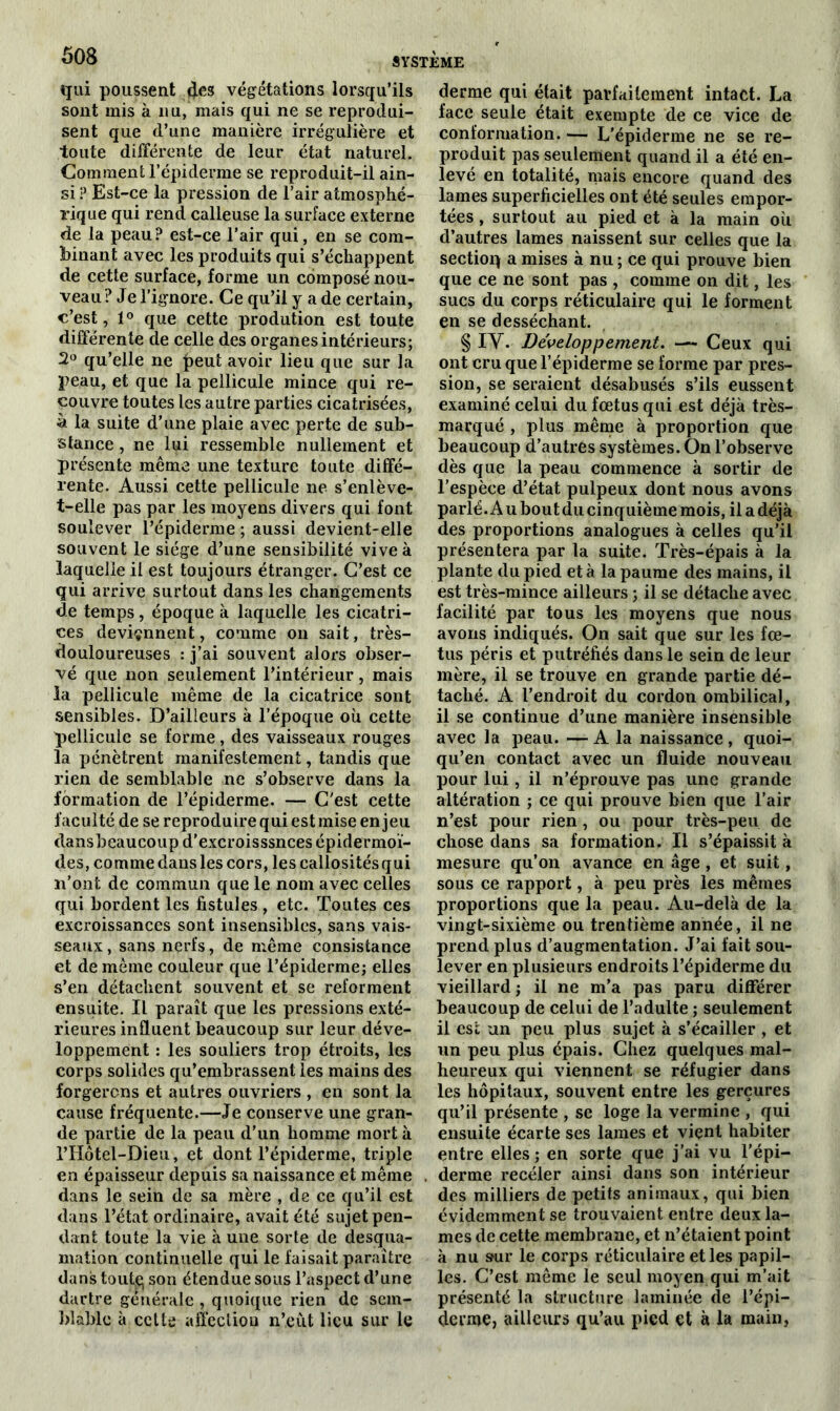 qui poussent des végétations lorsqu’ils sont mis à nu, mais qui ne se reprodui- sent que d’une manière irrégulière et toute différente de leur état naturel. Comment l’épiderme se reproduit-il ain- si ? Est-ce la pression de l’air atmosphé- rique qui rend calleuse la surface externe de la peau? est-ce l’air qui, en se com- binant avec les produits qui s’échappent de cette surface, forme un composé nou- veau? Je l’ignore. Ce qu’il y a de certain, c’est, 1° que cette prodution est toute différente de celle des organes intérieurs; 2° qu’elle ne £eut avoir lieu que sur la peau, et que la pellicule mince qui re- couvre toutes les autre parties cicatrisées, ù la suite d’une plaie avec perte de sub- stance , ne lui ressemble nullement et présente même une texture toute diffé- rente. Aussi cette pellicule ne s’enlève- t-elle pas par les moyens divers qui font soulever l’épiderme ; aussi devient-elle souvent le siège d’une sensibilité vive à laquelle il est toujours étranger. C’est ce qui arrive surtout dans les changements de temps, époque à laquelle les cicatri- ces deviennent, comme on sait, très- douloureuses : j’ai souvent alors obser- vé que non seulement l’intérieur, mais la pellicule même de la cicatrice sont sensibles. D’ailleurs à l’époque où cette pellicule se forme, des vaisseaux rouges la pénètrent manifestement, tandis que rien de semblable ne s’observe dans la formation de l’épiderme. — C’est cette faculté de se reproduire qui est mise enjeu dansbeaucoup d’excroisssnces épidermoï- des, commedansles cors, lescallositésqui n’ont de commun que le nom avec celles qui bordent les fistules , etc. Toutes ces excroissances sont insensibles, sans vais- seaux , sans nerfs, de même consistance et de même couleur que l’épiderme; elles s’en détachent souvent et se reforment ensuite. Il paraît que les pressions exté- rieures influent beaucoup sur leur déve- loppement : les souliers trop étroits, les corps solides qu’embrassent les mains des forgerons et autres ouvriers , en sont la cause fréquente.—Je conserve une gran- de partie de la peau d’un bomme mort à l’Hôtel-Dieu, et dont l’épiderme, triple en épaisseur depuis sa naissance et même dans le sein de sa mère , de ce qu’il est dans l’état ordinaire, avait été sujet pen- dant toute la vie à une sorte de desqua- mation continuelle qui le faisait paraître dans toute; son étendue sous l’aspect d’une dartre générale , quoique rien de sem- blable à cette affection n’.eùt lieu sur le derme qui était parfaitement intact. La face seule était exempte de ce vice de conformation. — L'épiderme ne se re- produit pas seulement quand il a été en- levé en totalité, mais encore quand des lames superficielles ont été seules empor- tées , surtout au pied et à la main où d’autres lames naissent sur celles que la sectioq a mises à nu; ce qui prouve bien que ce ne sont pas , comme on dit, les sucs du corps réticulaire qui le forment en se desséchant. § IV. Développement. — Ceux qui ont cru que l’épiderme se forme par pres- sion, se seraient désabusés s’ils eussent examiné celui du fœtus qui est déjà très- marqué , plus même à proportion que beaucoup d’autres systèmes. On l’observe dès que la peau commence à sortir de l’espèce d’état pulpeux dont nous avons parlé. A u bout du cinquième mois, il a déjà des proportions analogues à celles qu’il présentera par la suite. Très-épais à la plante du pied et à la paume des mains, il est très-mince ailleurs ; il se détache avec facilité par tous les moyens que nous avons indiqués. On sait que sur les fœ- tus péris et putréfiés dans le sein de leur mère, il se trouve en grande partie dé- taché. A l’endroit du cordon ombilical, il se continue d’une manière insensible avec la peau. — A la naissance , quoi- qu’en contact avec un fluide nouveau pour lui, il n’éprouve pas une grande altération ; ce qui prouve bien que l’air n’est pour rien, ou pour très-peu de chose dans sa formation. Il s’épaissit à mesure qu’on avance en âge, et suit, sous ce rapport, à peu près les mêmes proportions que la peau. Au-delà de la vingt-sixième ou trentième année, il ne prend plus d’augmentation. J’ai fait sou- lever en plusieurs endroits l’épiderme du vieillard ; il ne m’a pas paru différer beaucoup de celui de l’adulte ; seulement il est un peu plus sujet à s’écailler , et un peu plus épais. Chez quelques mal- heureux qui viennent se réfugier dans les hôpitaux, souvent entre les gerçures qu’il présente , se loge la vermine , qui ensuite écarte ses lames et vient habiter entre elles; en sorte que j’ai vu l’épi- derme recéler ainsi dans son intérieur des milliers de petits animaux, qui bien évidemment se trouvaient entre deux la- mes de cette membrane, et n’étaient point à nu sur le corps réticulaire et les papil- les. C’est même le seul moyen qui m’ait présenté la structure laminée de l’épi- derme, ailleurs qu’au pied et à la main,