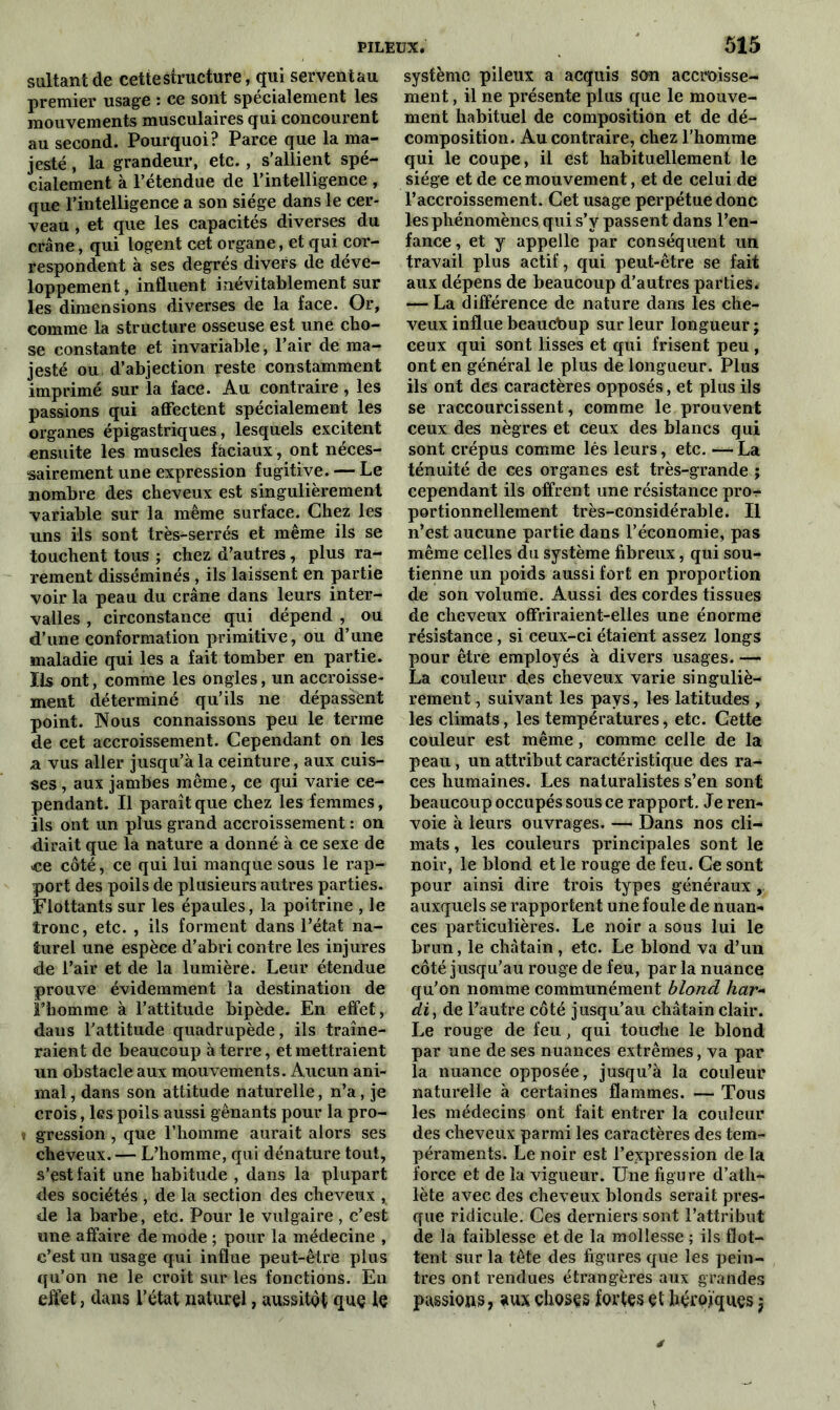 sultant de cette structure, qui servent au premier usage : ce sont spécialement les mouvements musculaires qui concourent au second. Pourquoi? Parce que la ma- jesté , la grandeur, etc. , s'allient spé- cialement à l’étendue de l’intelligence , que l’intelligence a son siège dans le cer- veau , et que les capacités diverses du crâne, qui logent cet organe, et qui cor- respondent à ses degrés divers de déve- loppement , influent inévitablement sur les dimensions diverses de la face. Or, comme la structure osseuse est une cho- se constante et invariable, l’air de ma- jesté ou d’abjection reste constamment imprimé sur la face. Au contraire, les passions qui affectent spécialement les organes épigastriques, lesquels excitent ensuite les muscles faciaux, ont néces- sairement une expression fugitive. — Le nombre des cheveux est singulièrement variable sur la même surface. Chez les uns ils sont très-serrés et même ils se touchent tous ; chez d’autres, plus ra- rement disséminés , ils laissent en partie voir la peau du crâne dans leurs inter- valles , circonstance qui dépend , ou d’une conformation primitive, ou d’une maladie qui les a fait tomber en partie. Ils ont, comme les ongles, un accroisse- ment déterminé qu’ils ne dépassent point. Nous connaissons peu le terme de cet accroissement. Cependant on les a vus aller jusqu’à la ceinture, aux cuis- ses , aux jambes même, ce qui varie ce- pendant. Il paraît que chez les femmes, ils ont un plus grand accroissement : on dirait que la nature a donné à ce sexe de ce côté, ce qui lui manque sous le rap- port des poils de plusieurs autres parties. Flottants sur les épaules, la poitrine , le tronc, etc. , ils forment dans l’état na- turel une espèce d’abri contre les injures de l’air et de la lumière. Leur étendue prouve évidemment la destination de Fhomme à l’attitude bipède. En effet, dans l'attitude quadrupède, ils traîne- raient de beaucoup à terre, et mettraient un obstacle aux mouvements. Aucun ani- mal , dans son attitude naturelle, n’a, je crois, les poils aussi gênants pour la pro- i gression, que l’homme aurait alors ses cheveux. — L’homme, qui dénature tout, s’est fait une habitude , dans la plupart des sociétés , de la section des cheveux , de la barbe, etc. Pour le vulgaire , c’est une affaire de mode ; pour la médecine , c’est un usage qui influe peut-être plus qu’on ne le croit sur les fonctions. En effet, dans l’état naturel, aussitôt que le système pileux a acquis son accroisse- ment , il ne présente plus que le mouve- ment habituel de composition et de dé- composition. Au contraire, chez l’homme qui le coupe, il est habituellement le siège et de ce mouvement, et de celui de l’accroissement. Cet usage perpétue donc les phénomènes qui s’ÿ passent dans l’en- fance, et y appelle par conséquent un travail plus actif, qui peut-être se fait aux dépens de beaucoup d’autres parties. — La différence de nature dans les che- veux influe beauebup sur leur longueur ; ceux qui sont lisses et qui frisent peu, ont en général le plus de longueur. Plus ils ont des caractères opposés, et plus ils se raccourcissent, comme le prouvent ceux des nègres et ceux des blancs qui sont crépus comme lés leurs, etc. — La ténuité de ces organes est très-grande ; cependant ils offrent une résistance pro- portionnellement très-considérable. Il n’est aucune partie dans l’économie, pas même celles du système fibreux, qui sou- tienne un poids aussi fort en proportion de son volume. Aussi des cordes tissues de cheveux offriraient-elles une énorme résistance, si ceux-ci étaient assez longs pour être employés à divers usages. — La couleur des cheveux varie singuliè- rement , suivant les pays, les latitudes , les climats, les températures, etc. Cette couleur est même, comme celle de la peau, un attribut caractéristique des ra- ces humaines. Les naturalistes s’en sont beaucoup occupés sous ce rapport. Je ren- voie à leurs ouvrages. — Dans nos cli- mats , les couleurs principales sont le noir, le blond et le rouge de feu. Ce sont pour ainsi dire trois types généraux , auxquels se rapportent une foule de nuan- ces particulières. Le noir a sous lui le brun, le châtain, etc. Le blond va d’un côté jusqu’au rouge de feu, par la nuance qu’on nomme communément blond har~ di, de l’autre côté jusqu’au châtain clair. Le rouge de feu, qui touche le blond par une de ses nuances extrêmes, va par la nuance opposée, jusqu’à la couleur naturelle à certaines flammes. — Tous les médecins ont fait entrer la couleur des cheveux parmi les caractères des tem- péraments. Le noir est l’expression de la force et de la vigueur. Une figure d’ath- lète avec des cheveux blonds serait pres- que ridicule. Ces derniers sont l’attribut de la faiblesse et de la mollesse ; ils flot- tent sur la tête des figures que les pein- tres ont rendues étrangères aux grandes passions, aux choses fortes et héroïques $