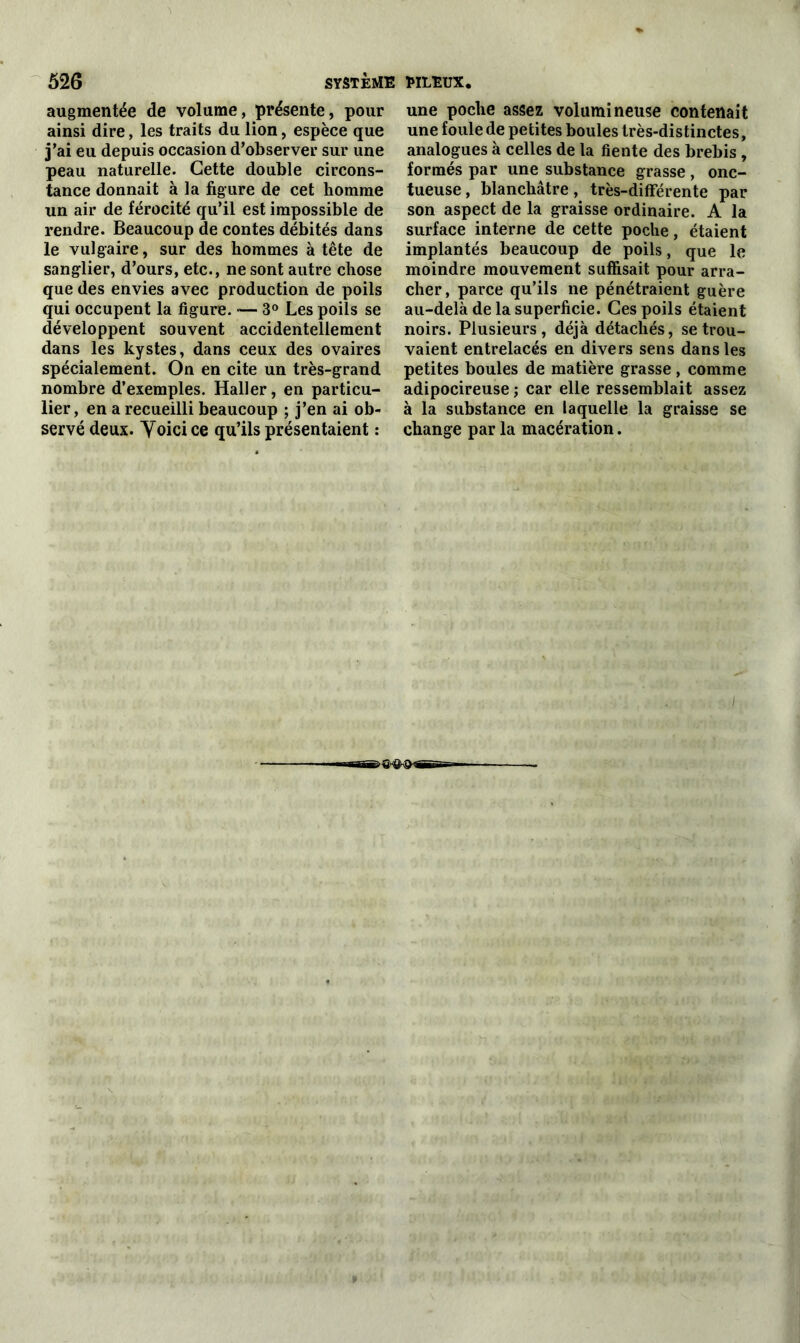 augmentée de volume, présente, pour ainsi dire, les traits du lion, espèce que j’ai eu depuis occasion d’observer sur une peau naturelle. Cette double circons- tance donnait à la figure de cet homme un air de férocité qu’il est impossible de rendre. Beaucoup de contes débités dans le vulgaire, sur des hommes à tête de sanglier, d’ours, etc., ne sont autre chose que des envies avec production de poils qui occupent la figure. — 3° Les poils se développent souvent accidentellement dans les kystes, dans ceux des ovaires spécialement. On en cite un très-grand nombre d’exemples. Haller, en particu- lier, en a recueilli beaucoup ; j’en ai ob- servé deux. Yoici ce qu’ils présentaient : une poche assez volumineuse contenait une foule de petites boules très-distinctes, analogues à celles de la fiente des brebis , formés par une substance grasse , onc- tueuse, blanchâtre, très-différente par son aspect de la graisse ordinaire. A la surface interne de cette poche, étaient implantés beaucoup de poils, que le moindre mouvement suffisait pour arra- cher , parce qu’ils ne pénétraient guère au-delà de la superficie. Ces poils étaient noirs. Plusieurs, déjà détachés, se trou- vaient entrelacés en divers sens dans les petites boules de matière grasse, comme adipocireuse ; car elle ressemblait assez à la substance en laquelle la graisse se change par la macération.