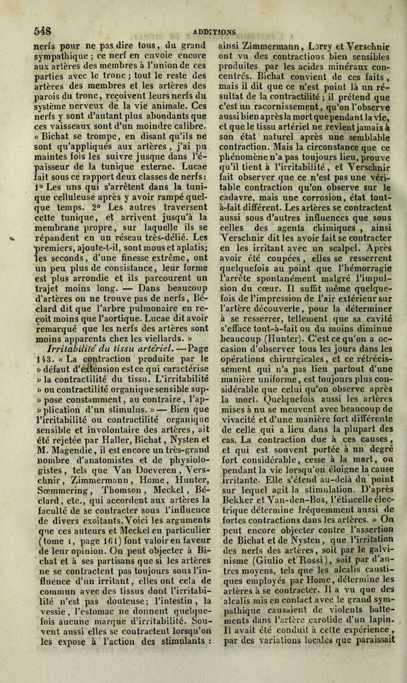 nerfs pour ne pas dire tous, du grand sympathique ; ce nerf en envoie encore aux artères des membres à l’union de ces parties avec le tronc ; tout le reste des artères des membres et les artères des parois du tronc, reçoivent leurs nerfs du système nerveux de la vie animale. Ces nerfs y sont d’autant plus abondants que ces vaisseaux sont d’un moindre calibre. « Bichat se trompe, en disant qu’ils ne sont qu’appliqués aux artères , j’ai pu maintes fois les suivre jusque dans l’é- paisseur de la tunique externe. Lucae lait sous ce rapport deux classes de nerfs : 1° Les uns qui s’arrêtent dans la tuni- que celluleuse après y avoir rampé quel- que temps. 2° Les autres traversent cette tunique, et arrivent jusqu’à la membrane propre, sur laquelle ils se répandent en un réseau très-délié. Les premiers, ajoute-t-il, sont mous et aplatis; les seconds, d’une finesse extrême, ont un peu plus de consistance, leur forme est plus arrondie et ils parcourent un trajet moins long. — Dans beaucoup d’artères on ne trouve pas de nerfs, Bé- clard dit que l’arbre pulmonaire en re- çoit moins que l’aortique. Lucae dit avoir remarqué que les nerfs des artères sont moins apparents chez les viellards. » Irritabilité du tissu artériel. —Page 143. « La contraction produite par le » défaut d’extension est ce qui caractérise » la contractilité du tissu. L’irritabilité » ou contractilité organique sensible sup- » pose constamment, au contraire, l'ap- aplication d’un stimulus. »— Bien que l’irritabilité ou contractilité organique sensible et involontaire des artères, ait été rejetée par Haller, Bichat, Nysten et M. Magendie, il est encore un très-grand nombre d’anatomistes et de physiolo- gistes, tels que Van Doeveren , Vers- chnir , Zimmermann , Home , Hunter, Sœmmering , Thomson , Meckel, Bé- clard, etc., qui accordent aux artères la faculté de se contracter sous l’influence de divers exc-itants.Voici les arguments que ces auteurs et Meckel en particulier ( tome i, page 101) font valoir en faveur de leur opinion. On peut objecter à Bi- chat et à ses partisans que si les artères ne se contractent pas toujours sous l’in- fluence d’un irritant, elles ont ceia de commun avec des tissus dont l’irritabi- lité n’est pas douteuse; l’intestin, la vessie , l’estomac ne donnent quelque- fois aucune marque d’irritabilité. Sou- vent aussi elles se contractent lorsqu’on les expose à l’action des stimulants : ainsi Zimmermann, Lorry et Verschnir ont vu des contractions bien sensibles produites par les acides minéraux con- centrés. Bichat convient de ces faits , mais il dit que ce n’est point là un ré- sultat de la contractilité ; il prétend que c’est un racornissement, qu’on l’observe aussi bien après la mort quependant la vie, et que le tissu artériel ne revient jamais à son état naturel après une semblable contraction. Mais la circonstance que ce phénomène n’a pas toujours lieu, prouve qu’il tient à l’irritabilité , et Verschnir fait observer que ce n’est pas une véri- table contraction qu’on observe sur le cadavre, mais une corrosion, état tout- à-fait différent. Les artères se contractent aussi sous d’autres influences que sous celles des agents chimiques , ainsi Verschnir dit les avoir fait se contracter en les irritant avec un scalpel. Après avoir été coupées , elles se resserrent quelquefois au point que l’hémorragie l’arrête spontanément malgré l’impul- sion du cœur. Il suffit même quelque- fois de l’impression de l’air extérieur sur l’artère découverte, pour la déterminer à se resserrer, tellement que sa cavité s’efface tout-à-fait ou du moins diminue beaucoup (Hunter). C’est ce qu'on a oc- casion d’observer tous les jours dans les opérations chirurgicales, et ce rétrécis- sement qui n’a pas lieu partout d'une manière uniforme, est toujours plus con- sidérable que celui qu’on observe après la mort. Quelquefois aussi les artères mises à nu se meuvent avec beaucoup de vivacité et d’une manière fort différente de celle qui a lieu dans la plupart des cas. La contraction due à ces causes , et qui est souvent portée à un degré fort considérable, cesse à la mort, ou pendant la vie lorsqu’on éloigne la cause irritante. Elle s’étend au-delà du point sur lequel agit la stimulation. D’après Bekkcr et Van-den-Bos, l’étincelle élec- trique détermine fréquemment aussi de fortes contractions dans les artères. » On peut encore objecter contre l’assertion de Bichat et de Nysten , que l’irritation des nerfs des artères, soit par le galvi- nisme (Giulio et Rossi), soit par d’au- tres moyens, tels que les alcalis causti- ques employés par Home, détermine les artères à se contracter. lia vu que des alcalis mis en contact avec le grand sym- pathique causaient de violents batte- ments dans l’artère carotide d’un lapin. Il avait été conduit à celte expérience , par des variations locales que paraissait