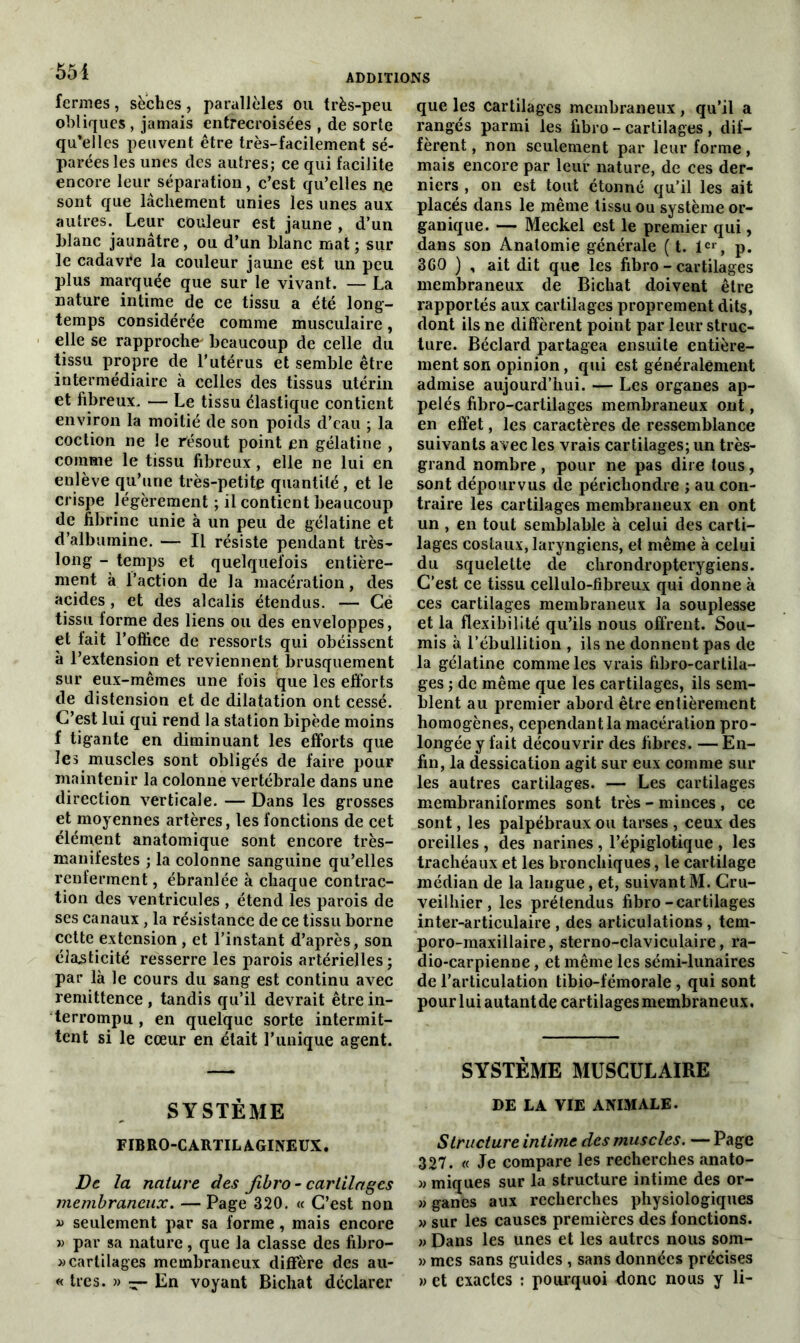 551 fermes, seches, parallèles ou très-peu obliques , jamais entrecroisées , de sorte qu’elles peuvent être très-facilement sé- parées les unes des autres; ce qui facilite encore leur séparation, c’est qu’elles ne sont que lâchement unies les unes aux autres. Leur couleur est jaune , d’un blanc jaunâtre, ou d’un blanc mat ; sur le cadavre la couleur jaune est un peu plus marquée que sur le vivant. — La nature intime de ce tissu a été long- temps considérée comme musculaire, elle se rapproche' beaucoup de celle du tissu propre de l’utérus et semble être intermédiaire à celles des tissus utérin et fibreux. — Le tissu élastique contient environ la moitié de son poids d’eau ; la coction ne le résout point en gélatine , comme le tissu fibreux, elle ne lui en enlève qu’une très-petite quantité, et le crispe légèrement ; il contient beaucoup de fibrine unie à un peu de gélatine et d’albumine. — Il résiste pendant très- long - temps et quelquefois entière- ment à l’action de la macération, des acides, et des alcalis étendus. — Cê tissu forme des liens ou des enveloppes, et fait l’office de ressorts qui obéissent à l’extension et reviennent brusquement sur eux-mêmes une fois que les efforts de distension et de dilatation ont cessé. C’est lui qui rend la station bipède moins f tigante en diminuant les efforts que les muscles sont obligés de faire pouF maintenir la colonne vertébrale dans une direction verticale. — Dans les grosses et moyennes artères, les fonctions de cet élément anatomique sont encore très- manifestes ; la colonne sanguine qu’elles renferment, ébranlée à chaque contrac- tion des ventricules , étend les parois de ses canaux, la résistance de ce tissu borne cette extension , et l’instant d’après, son élasticité resserre les parois artérielles; par là le cours du sang est continu avec remittence , tandis qu’il devrait être in- terrompu , en quelque sorte intermit- tent si le cœur en était l’unique agent. SYSTÈME FIBRO-CARTILAGINEUX. De la nature des fibro - cartilages membraneux. — Page 320. « C’est non » seulement par sa forme, mais encore v par sa nature, que la classe des fibro- » cartilages membraneux diffère des au- « très. » ~ En voyant Bichat déclarer que les cartilages membraneux, qu’il a rangés parmi les fibro - cartilages , dif- fèrent , non seulement par leur forme, mais encore par leur nature, de ces der- niers , on est tout étonné qu’il les ait placés dans le même tissu ou système or- ganique. — Meckel est le premier qui, dans son Anatomie générale ( t. 1er, p. 360 ) , ait dit que les fibro - cartilages membraneux de Bichat doivent être rapportés aux cartilages proprement dits, dont ils ne diffèrent point par leur struc- ture. Béclard partagea ensuite entière- ment son opinion, qui est généralement admise aujourd’hui. — Les organes ap- pelés fibro-cartilages membraneux ont, en effet, les caractères de ressemblance suivants avec les vrais cartilages; un très- grand nombre, pour ne pas dire tous, sont dépourvus de périchondre ; au con- traire les cartilages membraneux en ont un , en tout semblable à celui des carti- lages costaux, laryngiens, et même à celui du squelette de chrondropterygiens. C’est ce tissu cellulo-fibreux qui donne à ces cartilages membraneux la souplesse et la flexibilité qu’ils nous offrent. Sou- mis à l’ébullition , ils ne donnent pas de la gélatine comme les vrais fibro-cartila- ges ; de même que les cartilages, ils sem- blent au premier abord être entièrement homogènes, cependant la macération pro- longée y fait découvrir des fibres. — En- fin, la dessication agit sur eux comme sur les autres cartilages. — Les cartilages membraniformes sont très - minces , ce sont, les palpébraux ou tarses , ceux des oreilles , des narines , l’épiglotique , les trachéaux et les bronchiques, le cartilage médian de la langue, et, suivant M. Cru- veilhier, les prétendus fibro-cartilages inter-articulaire , des articulations, tem- poro-maxillaire, sterno-claviculaire, ra- dio-carpienne, et même les sémi-lunaires de l’articulation tibio-fémorale , qui sont pour lui autant de cartilages membraneux. SYSTÈME MUSCULAIRE DE LA YIE ANIMALE. Structure intime des muscles. — Page 327. « Je compare les recherches anato- » miques sur la structure intime des or- » ganes aux recherches physiologiques » sur les causes premières des fonctions. » Dans les unes et les autres nous som- » mes sans guides , sans données précises » et exactes : pourquoi donc nous y li-