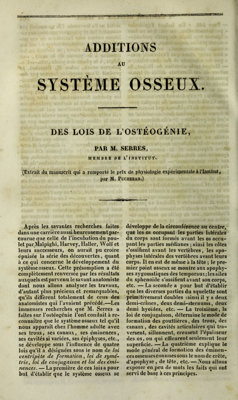 AU SYSTÈME OSSEUX. DES LOIS DE L’OSTÉOGÉNIE, PAR M. SERRES, MEMBRE DE L’iNSTITUT. (Extrait du manuscrit qui a remporté le prix de physiologie expérimentale à l’Institut, par M. Pucheran.) Après les savantes recherches faites dans une carrière aussi heureusement par- courue que celle de l’incubation du pou- let parMalpighi, Harvey, Haller, Wolf et leurs successeurs, on aurait pu croire épuisée la série des découvertes, quant à ce qui concerne le développement du système osseux. Cette présomption a été complètement renversée par les résultats auxquels est parvenu le savant anatomiste dont nous allons analyser les travaux, d’autant plus précieux et remarquables, qu’ils diffèrent totalement de ceux des anatomistes qui l’avaient précédé.—Les immenses recherches que M. Serres a faites sur l’ostéogénie l’ont conduit à re- connaître que le système osseux tel qu’il nous apparaît chez l’homme adulte avec ses trous , ses canaux, ses éminences , ses cavités si variées, ses épiphyses, etc., se développe sous l’influence de quatre lois qu’il a désignées sous le nom de loi centripète de formai ion, loi de symé- trie, loi de conjugaison et loi des émi- nences. — La première de ces lois a pour but d’établir que le système osseux se développe de la circonférence au centre, que les os occupant les parties latérales du corps sont formés avant les os occu- pant les parties médianes ; ainsi les côtes s’ossifient avant les vertèbres , les apo- physes latérales des vertèbres avant leurs corps. Il en est de même à la tête ; le pre- mier point osseux se montre aux apophy- ses zygomatiques des lemporauxjlesaîles du sphénoïde s’ossifient avant son corps, etc. — La seconde a pour but d’établir que les diverses parties du squelette sont primitivement doubles rainsi il y a deux demi-crânes, deux demi-sternums, deux demi hyoïdes, etc. — La troisième, la loi de conjugaison, détermine le mode de formation des gouttières , des trous, des canaux, des cavités articulaires qui tra- versent, sillonnent, creusent l’épaisseur des os, ou qui effleurent seulement leur superficie. — La quatrième explique le mode général de formation des éminen- ces osseuses connues sous le nom de crête, d’apophyse , de tête, etc. —Nous allons exposer en peu de mots les faits qui ont servi de base à ces principes.