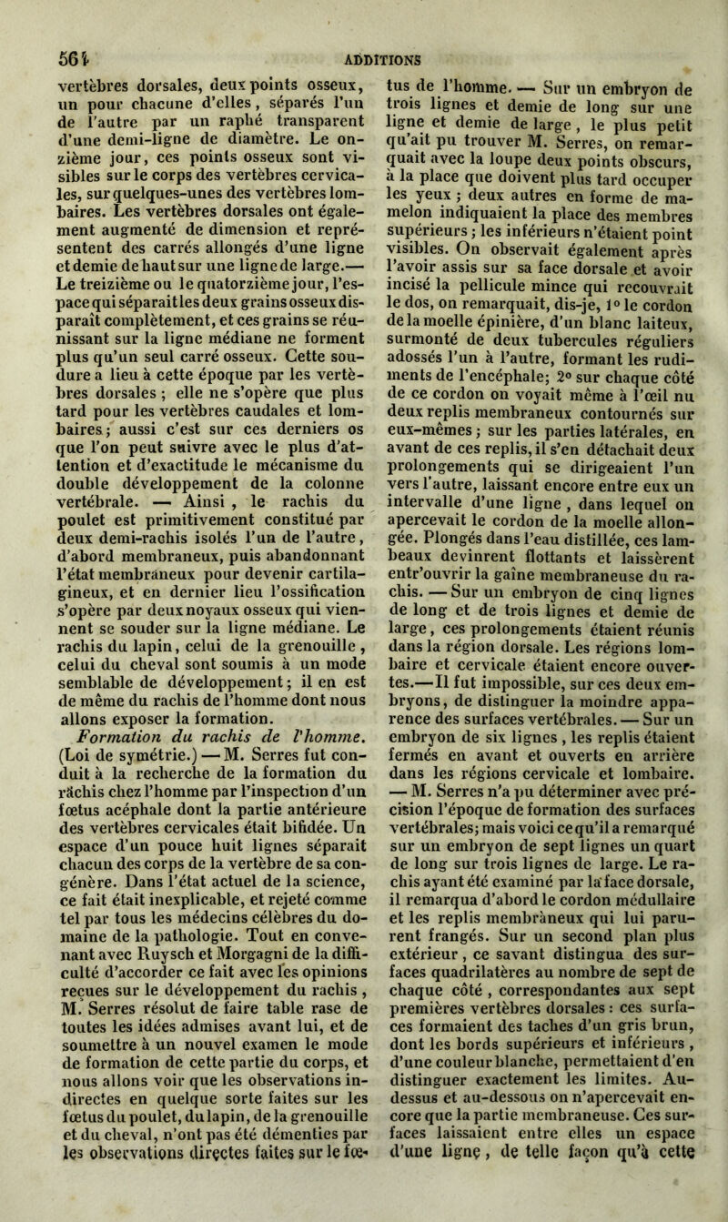 vertèbres dorsales, deux points osseux, un pour chacune d’elles, séparés l’un de l’autre par un raphé transparent d’une demi-ligne de diamètre. Le on- zième jour, ces points osseux sont vi- sibles sur le corps des vertèbres cervica- les, sur quelques-unes des vertèbres lom- baires. Les vertèbres dorsales ont égale- ment augmenté de dimension et repré- sentent des carrés allongés d’une ligne et demie de haut sur une ligne de large.— Le treizième ou le quatorzième jour, l’es- pace qui séparait les deux grains osseux dis- paraît complètement, et ces grains se réu- nissant sur la ligne médiane ne forment plus qu’un seul carré osseux. Cette sou- dure a lieu à cette époque par les vertè- bres dorsales ; elle ne s’opère que plus tard pour les vertèbres caudales et lom- baires; aussi c’est sur ces derniers os que l'on peut suivre avec le plus d’at- tention et d’exactitude le mécanisme du double développement de la colonne vertébrale. — Ainsi , le rachis du poulet est primitivement constitué par deux demi-rachis isolés l’un de l’autre, d’abord membraneux, puis abandonnant l’état membraneux pour devenir cartila- gineux, et en dernier lieu l’ossification s’opère par deux noyaux osseux qui vien- nent se souder sur la ligne médiane. Le rachis du lapin, celui de la grenouille , celui du cheval sont soumis à un mode semblable de développement ; il en est de même du rachis de l’homme dont nous allons exposer la formation. Formation du rachis de l'homme. (Loi de symétrie.) —M. Serres fut con- duit à la recherche de la formation du râchis chez l’homme par l’inspection d’un fœtus acéphale dont la partie antérieure des vertèbres cervicales était bifidée. Un espace d’un pouce huit lignes séparait chacun des corps de la vertèbre de sa con- génère. Dans l’état actuel de la science, ce fait était inexplicable, et rejeté comme tel par tous les médecins célèbres du do- maine de la pathologie. Tout en conve- nant avec Ruysch et Morgagni de la diffi- culté d’accorder ce fait avec les opinions reçues sur le développement du rachis , M. Serres résolut de faire table rase de toutes les idées admises avant lui, et de soumettre à un nouvel examen le mode de formation de cette partie du corps, et nous allons voir que les observations in- directes en quelque sorte faites sur les fœtus du poulet, du lapin, de la grenouille et du cheval, n’ont pas été démenties par les observations directes faites sur le foe- tus de l’homme. — Sur un embryon de trois lignes et demie de long sur une ligne et demie de large , le plus petit qu’ait pu trouver M. Serres, on remar- quait avec la loupe deux points obscurs, à la place que doivent plus tard occuper les yeux ; deux autres en forme de ma- melon indiquaient la place des membres supérieurs ; les inférieurs n’étaient point visibles. On observait également après l’avoir assis sur sa face dorsale et avoir incisé la pellicule mince qui recouvrait le dos, on remarquait, dis-je, 1° le cordon de la moelle épinière, d’un blanc laiteux, surmonté de deux tubercules réguliers adossés l’un à l’autre, formant les rudi- ments de l’encéphale; 2° sur chaque côté de ce cordon on voyait même à l’œil nu deux replis membraneux contournés sur eux-mêmes ; sur les parties latérales, en avant de ces replis, il s’en détachait deux prolongements qui se dirigeaient l’un vers l’autre, laissant encore entre eux un intervalle d’une ligne , dans lequel on apercevait le cordon de la moelle allon- gée. Plongés dans l’eau distillée, ces lam- beaux devinrent flottants et laissèrent entr’ouvrir la gaîne membraneuse du ra- chis. — Sur un embryon de cinq lignes de long et de trois lignes et demie de large, ces prolongements étaient réunis dans la région dorsale. Les régions lom- baire et cervicale étaient encore ouver- tes.—Il fut impossible, sur ces deux em- bryons, de distinguer la moindre appa- rence des surfaces vertébrales. — Sur un embryon de six lignes , les replis étaient fermés en avant et ouverts en arrière dans les régions cervicale et lombaire. — M. Serres n'a pu déterminer avec pré- cision l’époque de formation des surfaces vertébrales; mais voici ce qu’il a remarqué sur un embryon de sept lignes un quart de long sur trois lignes de large. Le ra- chis ayant été examiné par la'face dorsale, il remarqua d’abord le cordon médullaire et les replis membraneux qui lui paru- rent frangés. Sur un second plan plus extérieur , ce savant distingua des sur- faces quadrilatères au nombre de sept de chaque côté , correspondantes aux sept premières vertèbres dorsales : ces surfa- ces formaient des taches d’un gris brun, dont les bords supérieurs et inférieurs , d’une couleur blanche, permettaient d’en distinguer exactement les limites. Au- dessus et au-dessous on n’apercevait en- core que la partie membraneuse. Ces sur- faces laissaient entre elles un espace d’une ligne, de telle façon qu’à cette