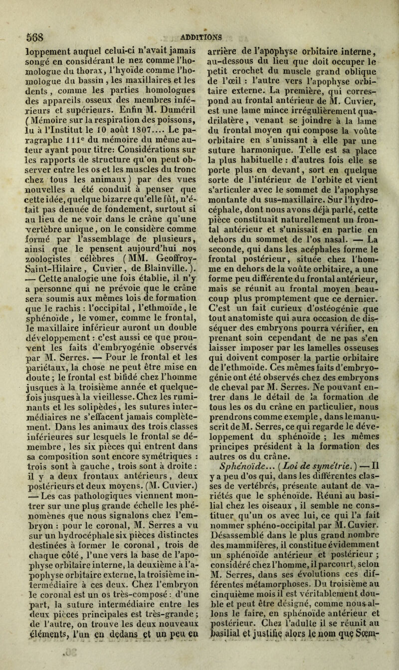 lopperaent auquel celui-ci n’avait jamais songé en considérant le nez comme l’ho- mologue du thorax, l’hyoïde comme l’ho- mologue du bassin , les maxillaires et les dents , comme les parties homologues des appareils osseux des membres infé- rieurs et supérieurs. Enfin M. Duméril ( Mémoire sur la respiration des poissons, lu à l’Institut le 10 août 1807.... Le pa- ragraphe 111e du mémoire du même au- teur ayant pour titre: Considérations sur les rapports de structure qu’on peut ob- server entre les os et les muscles du tronc chez tous les animaux) par des vues nouvelles a été conduit à penser que cette idée, quelque bizarre qu’elle fût, n’é- tait pas denuée de fondement, surtout si au lieu de ne voir dans le crâne qu’une vertèbre unique, on le considère comme formé par l’assemblage de plusieurs, ainsi que le pensent aujourd’hui nos zoologistes célèbres (MM. Geoffroy- Saint-IIilaire , Cuvier, de Blainville. ). — Cette analogie une fois établie, il n’y a personne qui ne prévoie que le crâne sera soumis aux mêmes lois de formation que le rachis : l’occipital, l’ethmoïde, le sphénoïde , le vomer, comme le frontal, le maxillaire inférieur auront un double développement : c’est aussi ce que prou- vent les faits d’embryogénie observés par M. Serres. — Pour le frontal et les pariétaux, la chose ne peut être mise en doute ; le frontal est bifidé chez l’homme jusques à la troisième année et quelque- fois jusques à la vieillesse. Chez les rumi- nants et les solipèdes, les sutures inter- médiaires ne s’effacent jamais complète- ment. Dans les animaux des trois classes inférieures sur lesquels le frontal se dé- membre , les six pièces qui entrent dans sa composition sont encore symétriques : trois sont à gauche , trois sont à droite : il y a deux frontaux antérieurs , deux postérieurs et deux moyens. (M. Cuvier.) — Les cas pathologiques viennent mon- trer sur une plus grande échelle les phé- nomènes que nous signalons chez l’em- bryon : pour le coronal, M. Serres a vu sur un hydrocéphale six pièces distinctes destinées à former le coronal, trois de chaque côté , l’une vers la base de l’apo- pliyse orbitaire interne, la deuxième à l’a- pophyse orbitaire externe, la troisième in- termédiaire à ces deux. Chez l’embryon le coronal est un os très-composé : d’une part, la suture intermédiaire entre les deux pièces principales est très-grande ; de l’autre, on trouve les deux nouveaux éléments, l’un en dedans et un peu en arrière de l’apophyse orbitaire interne, au-dessous du lieu que doit occuper le petit crochet du muscle grand oblique de l’œil : l’autre vers l’apophyse orbi- taire externe. La première, qui corres- pond au frontal antérieur de M. Cuvier, est une lame mince irrégulièrement qua- drilatère , venant se joindre à la lame du frontal moyen qui compose la voûte orbitaire en s’unissant à elle par une suture harmonique. Telle est sa place la plus habituelle : d’autres fois elle se porte plus en devant, sort en quelque sorte de l’intérieur de l’orbite et vient s’articuler avec le sommet de l’apophyse montante du sus-maxillaire. Sur l’hydro- céphale, dont nous avons déjà parlé, cette pièce constituait naturellement un fron- tal antérieur et s’unissait en partie en dehors du sommet de l’os nasal. — La seconde, qui dans les acéphales forme le frontal postérieur, située chez l’hom- me en dehors de la voûte orbitaire, a une forme peu différente du frontal antérieur, mais se réunit au frontal moyen beau- coup plus promptement que ce dernier. C’est un fait curieux d’ostéogénie que tout anatomiste qui aura occasion de dis- séquer des embryons pourra vérifier, en prenant soin cependant de ne pas s’en laisser imposer par les lamelles osseuses qui doivent composer la partie orbitaire de l’ethmoïde. Ces mêmes faits d’embryo- génie ont été observés chez des embryons de cheval par M. Serres. Ne pouvant en- trer dans le détail de la formation de tous les os du crâne en particulier, nous prendrons comme exemple, dans le manu- scrit deM. Serres, ce qui regarde le déve- loppement du sphénoïde ; les mêmes principes président à la formation des autres os du crâne. Sphénoïde... ( Loi de symétrie. ) — Il y a peu d’os qui, dans les différentes clas- ses de vertébrés, présente autant de va- riétés que le sphénoïde. Réuni au basi- lial chez les oiseaux , il semble ne cons- tituer qu’un os avec lui, ce qui l’a fait nommer sphéno-occipital par M. Cuvier. Désassemblé dans le plus grand nombre des mammifères, il constitue évidemment un sphénoïde antérieur et postérieur ; considéré chez l’homme, il parcourt, selon M. Serres, dans ses évolutions ces dif- férentes métamorphoses. Du troisième au cinquième mois il est véritablement dou- ble et peut être désigné, comme nous al- lons le faire, en sphénoïde antérieur et postérieur. Chez l’adulte il se réunit au basilial et justifia alors le nom que Scem-