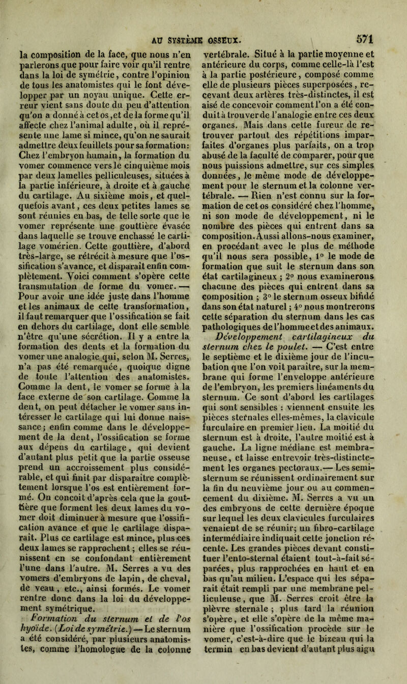 la composition de la face, que nous n’en parierons que pour faire voir qu’il rentre dans la loi de symétrie, contre l’opinion de tous les anatomistes qui le font déve- lopper par un noyau unique. Cette er- reur vient sans doute du peu d’attention qu’on a donné à cet os ,et de la forme qu’il affecte chez l’animal adulte, où il repré- sente une lame si mince, qu’on ne saurait admettre deux feuillets pour sa formation: Chez l’embryon humain, la formation du vomer commence vers le cinquième mois par deux lamelles pelliculeuses, situées à la partie inférieure, à droite et à gauche du cartilage. Au sixième mois, et quel- quefois avant, ces deux petites lames se sont réunies en bas, de telle sorte que le vomer représente une gouttière évasée dans laquelle se trouve enchâssé le carti- lage vomérien. Cette gouttière, d’abord très-large, se rétrécit à mesure que l’os- sification s’avance, et disparaît enfin com- plètement. Voici comment s’opère cette transmutation de forme du vomer. — Pour avoir une idée juste dans l’homme et les animaux de cette transformation, il faut remarquer que l’ossification se fait en dehors du cartilage, dont elle semble n’être qu’une sécrétion. Il y a entre la formation des dents et la formation du vomer une analogie.qui, selon M. Serres, n’a pas été remarquée, quoique digne de toute l’attention des anatomistes. Comme la dent, le vomer se forme à la face externe de son cartilage. Comme la dent, on peut détacher le vomer sans in- téresser le cartilage qui lui donne nais- sance; enfin comme dans le développe- ment de la dent, l’ossification se forme aux dépens du cartilage, qui devient d’autant plus petit que la partie osseuse prend un accroissement plus considé- rable, et qui finit par disparaître complè- tement lorsque l’os est entièrement for- mé. On conçoit d’après cela que la gout- tière que forment les deux lames du vo- mer doit diminuer à mesure que l’ossifi- cation avance et que le cartilage dispa- raît. Plus ce cartilage est mince, plus ces deux lames se rapprochent ; elles se réu- nissent en se confondant entièrement l’une dans l'autre. M. Serres a vu des vomers d’embryons de lapin, de cheval, de veau , etc., ainsi formés. Le vomer rentre donc dans la loi du développe- ment symétrique. Formation du sternum et de Vos hyoïde. (Loi de symétrie.) — Le sternum a été considéré, par plusieurs anatomis- tes, comme l’homologue de la colonne vertébrale. Situé à la partie moyenne et antérieure du corps, comme celle-là l’est à la partie postérieure, composé comme elle de plusieurs pièces superposées , re- cevant deux artères très-distinctes, il est aisé de concevoir comment l’on a été con- duit à trouver de l’analogie entre ces deux organes. Mais dans cette fureur de re- trouver partout des répétitions impar- faites d’organes plus parfaits, on a trop abusé de la faculté de comparer, pour que nous puissions admettre, sur ces simples données, le même mode de développe- ment pour le sternum et la colonne ver- tébrale. — Rien n’est connu sur la for- mation de cet os considéré chez l’homme, ni son mode de développement, ni le nombre des pièces qui entrent dans sa composition. Aussi allons-nous examiner, en procédant avec le plus de méthode qu’il nous sera possible, 1° le mode de formation que suit le sternum dans son état cartilagineux ; 2° nous examinerons chacune des pièces qui entrent dans sa composition : 3° le sternum osseux bifide dans son état naturel ; 4° nous montrerons cette séparation du sternum dans les cas pathologiques de l’homme et des animaux. Développement cartilagineux du sternum chez le poulet. — C’est entre le septième et le dixième jour de l’incu- bation que l’on voit paraître, sur la mem- brane qui forme l’enveloppe antérieure de l’embryon, les premiers linéaments du sternum. Ce sont d’abord les cartilages qui sont sensibles : viennent ensuite les pièces stefnales elles-mêmes, la clavicule furculaire en premier lieu. La moitié du sternum est à droite, l’autre moitié est à gauche. La ligne médiane est membra- neuse, et laisse entrevoir très-distincte- ment les organes pectoraux.— Les semi- sternum se réunissent ordinairement sur la fin du neuvième jour ou au commen- cement du dixième. M. Serres a vu un des embryons de cette dernière époque sur lequel les deux clavicules furculaires venaient de se réunir; un fibro-cartilage intermédiaire indiquait cette jonction ré- cente. Les grandes pièces devant consti- tuer l’ento-sternal étaient tout-à-fait sé- parées, plus rapprochées en haut et en bas qu’au milieu. L’espace qui les sépa- rait était rempli par une membrane pel- liculeuse , que M. Serres croit être la plèvre sternale ; plus tard la réunion s’opère, et elle s’opère de la même ma- nière que l’ossification procède sur le vomer, c’est-à-dire que le bizeau qui la termin en bas devient d’autant plus aigu