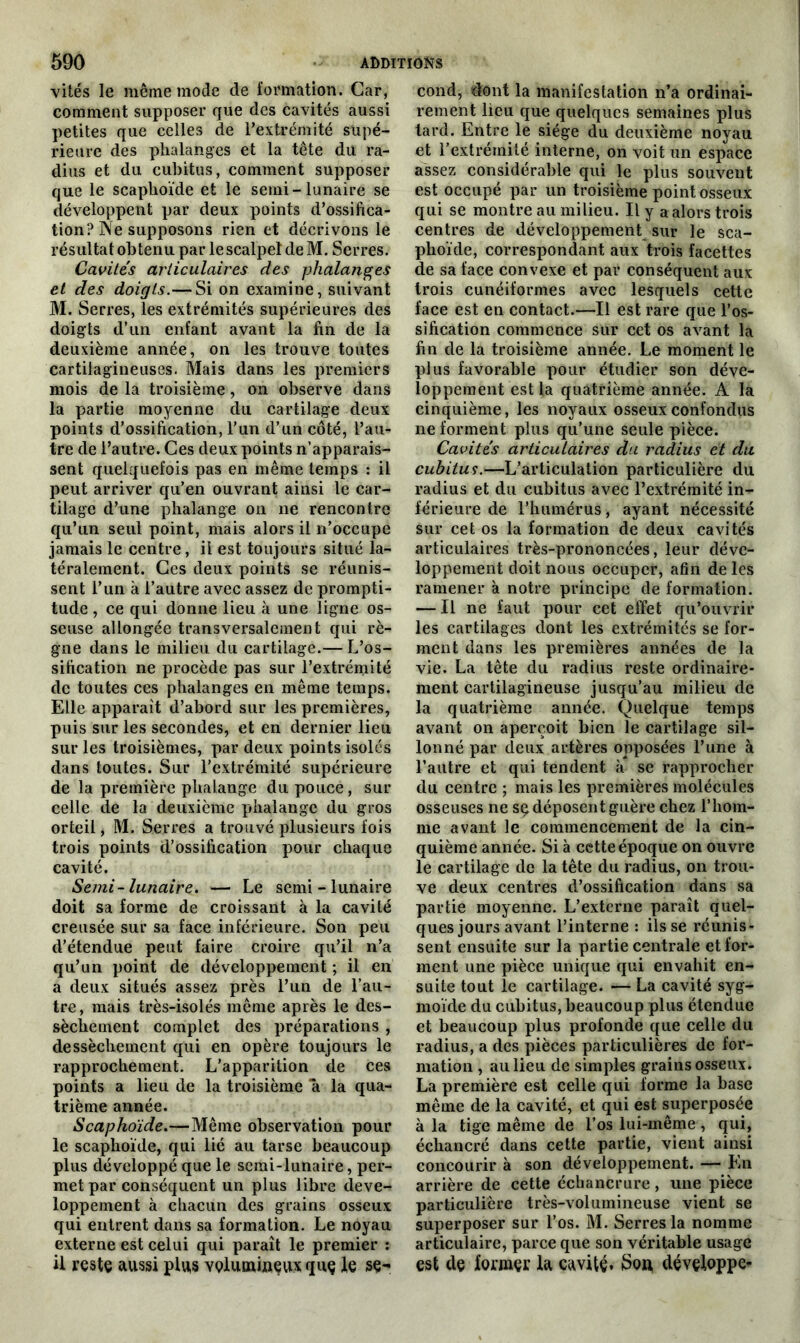 vités le même mode de formation. Car, comment supposer que des cavités aussi petites que celles de l’extrémité supé- rieure des phalanges et la tête du ra- dius et du cubitus, comment supposer que le scaphoïde et le semi-lunaire se développent par deux points d’ossifica- tion? Ne supposons rien et décrivons le résultat obtenu par le scalpel de M. Serres. Cavités articulaires des phalanges et des doigts.— Si on examine, suivant M. Serres, les extrémités supérieures des doigts d’un enfant avant la fin de la deuxième année, on les trouve toutes cartilagineuses. Mais dans les premiers mois de la troisième, on observe dans la partie moyenne du cartilage deux points d’ossification, l’un d’un côté, l’au- tre de l’autre. Ces deux points n’apparais- sent quelquefois pas en même temps : il peut arriver qu’en ouvrant ainsi le car- tilage d’une phalange on ne rencontre qu’un seul point, mais alors il n’occupe jamais le centre, il est toujours situé la- téralement. Ces deux points se réunis- sent l’un à l’autre avec assez de prompti- tude , ce qui donne lieu à une ligne os- seuse allongée transversalement qui rè- gne dans le milieu du cartilage.— L’os- sification ne procède pas sur l’extrémité de toutes ces phalanges en même temps. Elle apparaît d’abord sur les premières, puis sur les secondes, et en dernier lieu sur les troisièmes, par deux points isolés dans toutes. Sur l’extrémité supérieure de la première phalange du pouce, sur celle de la deuxième phalange du gros orteil, M. Serres a trouvé plusieurs fois trois points d’ossification pour chaque cavité. Semi-lunaire. — Le semi - lunaire doit sa forme de croissant à la cavité creusée sur sa face inférieure. Son peu d’étendue peut faire croire qu’il n’a qu’un point de développement ; il en a deux situés assez près l’un de l’au- tre , mais très-isolés même après le des- sèchement complet des préparations , dessèchement qui en opère toujours le rapprochement. L’apparition de ces points a lieu de la troisième a la qua- trième année. Scaphoïde.—Même observation pour le scaphoïde, qui lié au tarse beaucoup plus développé que le semi-lunaire, per- met par conséquent un plus libre déve- loppement à chacun des grains osseux qui entrent dans sa formation. Le noyau externe est celui qui paraît le premier : il reste aussi plus volumineux qnç le se- cond, dont la manifestation n’a ordinai- rement lieu que quelques semaines plus tard. Entre le siège du deuxième noyau et l’extrémité interne, on voit un espace assez considérable qui le plus souvent est occupé par un troisième point osseux qui se montre au milieu. Il y a alors trois centres de développement sur le sca- phoïde, correspondant aux trois facettes de sa face convexe et par conséquent aux trois cunéiformes avec lesquels cette face est en contact.—Il est rare que l’os- sification commence sur cet os avant la fin de la troisième année. Le moment le plus favorable pour étudier son déve- loppement est la quatrième année. A la cinquième, les noyaux osseux confondus ne forment plus qu’une seule pièce. Cavités articulaires du radius et du cubitus.—L’articulation particulière du radius et du cubitus avec l’extrémité in- férieure de l’humérus, ayant nécessité sur cet os la formation de deux cavités articulaires très-prononcées, leur déve- loppement doit nous occuper, afin de les ramener à notre principe de formation. — Il ne faut pour cet effet qu’ouvrir les cartilages dont les extrémités se for- ment dans les premières années de la vie. La tête du radius reste ordinaire- ment cartilagineuse jusqu’au milieu de la quatrième année. Quelque temps avant on aperçoit bien le cartilage sil- lonné par deux artères opposées l’une à l’autre et qui tendent «à se rapprocher du centre ; mais les premières molécules osseuses ne sç déposent guère chez l’hom- me avant le commencement de la cin- quième année. Si à cette époque on ouvre le cartilage de la tête du radius, on trou- ve deux centres d’ossification dans sa partie moyenne. L’externe paraît quel- ques jours avant l’interne : ils se réunis- sent ensuite sur la partie centrale et for- ment une pièce unique qui envahit en- suite tout le cartilage. — La cavité syg- moïde du cubitus, beaucoup plus étendue et beaucoup plus profonde que celle du radius, a des pièces particulières de for- mation , au lieu de simples grains osseux. La première est celle qui forme la base même de la cavité, et qui est superposée à la tige même de l’os lui-même , qui, échancré dans cette partie, vient ainsi concourir à son développement. — En arrière de cette échancrure, une pièce particulière très-volumineuse vient se superposer sur l’os. M. Serres la nomme articulaire, parce que son véritable usage est de fonaçi: la cavité* Son développe-