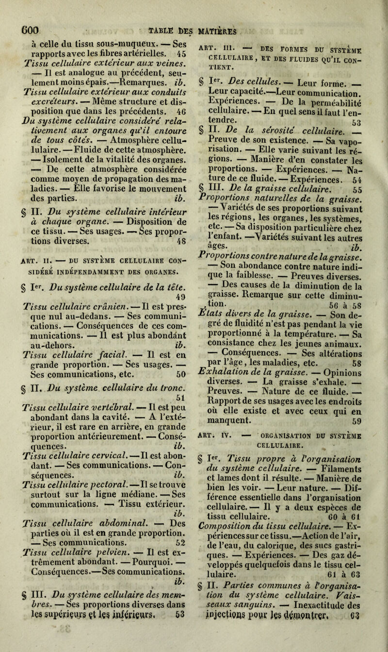 à celle du tissu sous-muqueux. — Ses rapports avec les fibres artérielles. 45 Tissu cellulaire extérieur aux veines. — Il est analogue au précédent, seu- lement moins épais.—Remarques, ib. Tissu cellulaire extérieur aux conduits excréteurs. — Même structure et dis- position que dans les précédents. 46 Vu système cellulaire considéré rela- tivement aux organes qu'il entoure cle tous cotés. — Atmosphère cellu- lulaire. —Fluide de cette atmosphère. — Isolement de la vitalité des organes. — De cette atmosphère considérée comme moyen de propagation des ma- ladies. — Elle favorise le mouvement des parties. ib. § II. Du système cellulaire intérieur à chaque organe. — Disposition de ce tissu. — Ses usages. —- Ses propor- tions diverses. 48 A BT. II. DU SYSTEME CELLULAIRE CON- SIDERE INDÉPENDAMMENT DES ORGANES. § Ier. Du système cellulaire de la tête. 49 Tissu cellulaire crânien.—Il est pres- que nul au-dedans. — Ses communi- cations. — Conséquences de ces com- munications. — Il est plus abondant au-dehors. ib. Tissu cellulaire facial. — Il est en grande proportion. — Ses usages. — Ses communications, etc. 50 § II. Du système cellulaire du tronc. 51 Tissu cellulaire vertébral. — Il est peu abondant dans la cavité. — A l’exté- rieur, il est rare en arrière, en grande proportion antérieurement. — Consé- quences. ib. Tissu cellulaire cervical. — Il est abon- dant. — Ses communications. — Con- séquences. ib. Tissu cellulaire pectoral.—Il se trouve surtout sur la ligne médiane.—Ses communications. — Tissu extérieur. ib. Tissu cellulaire abdominal. — Des parties où il est en grande proportion. — Ses communications. 52 Tissu cellulaire pelvien. — Il est ex- trêmement abondant. —Pourquoi. — Conséquences.—Ses communications. ib. ÿ § III. Du système cellulaire des mem- bres. — Ses proportions diverses dans les supérieurs çt les inférieurs, 53 ART. III. — DES FORMES DU SYSTEME CELLULAIRE , ET DES FLUIDES QU’lL CON- TIENT. § Ier. Des cellules. — Leur forme. — Leur capacité.—Leur communication. Expériences. — De la perméabilité cellulaire. — En quel sens il faut l’en- tendre. 53 §11. De la sérosité cellulaire. Preuve de son existence. — Sa vapo- risation. — Elle varie suivant les ré- gions. — Manière d’en constater les proportions. — Expériences. — Na- ture de ce fluide. — Expériences. 54 § III. De la graisse cellulaire. 65 Proportions naturelles de la graisse. — Variétés de ses proportions suivant les régions, les organes, les systèmes, etc. — Sa disposition particulière chez l’enfant. —Variétés suivant les autres âges. ihm Proportions contre nature de la graisse. — Son abondance contre nature indi- que la faiblesse. — Preuves diverses. — Des causes de la diminution de la graisse. Remarque sur cette diminu- tion. 56 à 58 Etats divers de la graisse. — Son de- gré de fluidité n’est pas pendant la vie proportionné à la température. — Sa consistance chez les jeunes animaux. — Conséquences. — Ses altérations par l’âge, les maladies, etc. 58 Exhalation de la graisse. — Opinions diverses. — La graisse s’exhale. — Preuves. — Nature de ce fluide. — Rapport de ses usages avec les endroits où elle existe et avec ceux qui en manquent. 59 ART. IV. — ORGANISATION DU SYSTEME CELLULAIRE. § Ier. Tissu propre à l'organisation du système cellulaire. — Filaments et lames dont il résulte. — Manière de bien les voir. — Leur nature. — Dif- férence essentielle dans l’organisation cellulaire.— Il y a deux espèces de tissu cellulaire. 60 à 61 Composition du tissu cellulaire. — Ex- périencessur ce tissu.—Action de l’air, de l’eau, du calorique, des sucs gastri- ques. — Expériences. — Des gaz dé- veloppés quelquefois dans le tissu cel- lulaire. 61 à 63 § II. Parties communes à l'organisa- tion du système cellulaire. Vais- seaux sanguins. — Inexactitude des jnjections pour Jç§ démontrer. 63