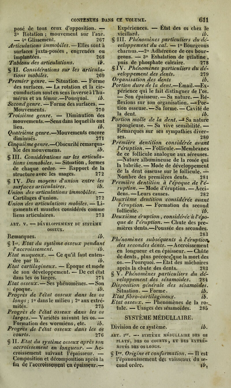 posé (le tous ceux d’opposition. — 3° Rotation ; mouvement sur l’axe. — 4° Glissement. 267 Articulations immobiles.—Elles sont à surfaces juxta-posées , engrenées ou implantées. 26S Tableau des articulations. Ht. § II. Considérations sur les articula- tions mobiles. 269 Premier genre. — Situation. — Forme des surfaces. — La rotation et la cir- cumduction sont en sens inverse à l’hu- mérus et au fémur.—Pourquoi. ib. Second genre. —Forme des surfaces. — Mouvements. 270 Troisième genre. — Diminution des mouvements.—Sens dans lequel ils ont lieu. ib. Quatrième genre.—Mouvements encore diminués. 271 Cinquième genre.—Obscurité remarqua- ble des mouvemens. ib. § III. Considérations sur les articula- tions immobiles. —- Situation , formes de chaque ordre. — Rapport de la structure avec les usages. 272 § IV. Des moyens d'union entre les surfaces articulaires. ib. Union des articulations immobiles. — Cartilages d’union. 272 Union des articulations mobiles. — Li- gaments et muscles considérés comme liens articulaires. 273 ART. V. DÉVELOPPEMENT DU SYSTEME OSSEUX. Remarques. ib. § 1er. Etat du système osseux pendant V accroissement. ib. Etat muqueux. — Ce qu’il faut enten- dre par là. f ib. Etat cartilagineux. — Époque etmpde de son développement. — De cet état dans les os larges. 274 Etat osseux. — Ses phénomènes. — Son !> époque. ib. Progrès de l'état osseux dans les os longs ; 1° dans le milieu ; 2° aux extré- mités. 275 Progrès de l'état osseux dans les os larges. — Variétés suivant les os. — Formation des wormiens, etc. ib. Progrès de l'état osseux dans les os courts. 276 § II. E tat du système osseux après son accroissement en longueur. — Ac- croissement suivant l’épaisseur. — Composition et décomposition après la fia de l’accroissement en épaisseur,— Expériences. — État des os chez le vieillard. ib. § III. Phénomènes particuliers du dé- veloppement du cal. — 1° Bourgeons charnus.—2° Adhérence de ces bour- geons. — 3° Exhalation de gélatine, puis de phosphate calcaire. 278 § IV. Phénomènes particuliers du dé- veloppement des dents. 279 Organisation des dents ib. Portion dure de la dent.—Émail.—«Ex- périence qui le fait distinguer de l’os. — Son épaisseur. — Sa nature. — Ré- flexions sur son organisation. — Por- tion osseuse. ■—Sa forme. — Cavité de la dent. ib. Portion molle de la dent. —* Sa nature spongieuse. — Sa vive sensibilité. — Remarques sur ses sympathies diver- ses. ^ 280 Première dentition considérée avant l'éruption. — Follicule.—Membranes de ce follicule analogue aux séreuses. —Nature albumineuse de la rosée qui la lubrifie. — Mode de développement de la dent osseuse sur le follicule. — Nombre des premières dents. 281 Première dentition à l'époque de l'é- ruption. — Mode d’éruption.—Acci- dens.—Leurs causes. 282 Deuxième dentition considérée avant l'éruption. — Formation du second follicule. ib. Deuxième éruption , considérée à l'épo- que de l'éruption. — Chute des pre- mières dents.—Poussée des secondes. 283 Phénomènes subséquents à l'éruption^ des secondes dents. —Accroissement en longueur et en épaisseur. — Chiite de dents, plus précoceTque la mort des os.—-Pourquoi. — État des mâchoires après la chute des dents. 283 § V. Phénomènes particuliers du dé- veloppement des sésamoïdes. 2S4 Disposition générale des sésamoïdes. Situation.—Forme. ib. Etatfibro-cartilagineux. ib. Etat osseux. — Phénomènes de la ro-^ tule.—Usages des sésamoïdes. 285 SYSTÈME MÉDULLAIRE. Division de ce système. ib. ART. 1er. — SYSTÈME MEDULLAIRE DES OS PLATS, DES OS COURTS, ET DES EXTRE- MITES DES OS LONGS. § Ier. Origine et conformation. — Il est l’épanouissement des vaisseaux du se- cond ordre. ib>}