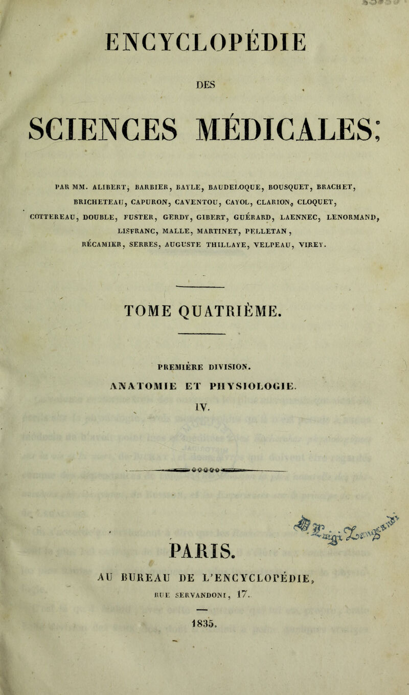 DES SCIENCES MÉDICALES; PAR MM. ALIBERT, BARBIER, BAYLE, BAUDELOQUE, BOUSQUET, BRACHET, BRICHETEAU, CAPURON, CAVENTOÜ, CAYOL, CLARION,, CLOQUET, COTTEREAÜ, DOUBLE, FUSTER, GERDY, GIBERT, GUERARD, LAENNEC, LENORMAND? LISFRANC, MALLE, MARTINET, PELLETAN , RÉCAMTER, SERRES, AUGUSTE THILLAYE, VELPEAU, VIREY. TOME QUATRIÈME. PREMIÈRE DIVISION. ANATOMIE ET PHYSIOLOGIE. IV. PARIS. AU BUREAU DE L’ENCYCLOPÉDIE» RUE 5ERVANDONI, 17. 1835