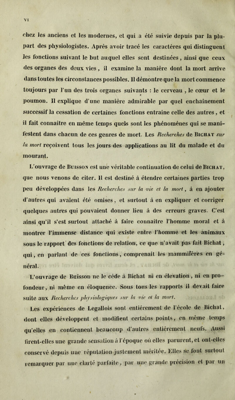 chez les anciens et les modernes, et qui a été suivie depuis par la plu- part des physiologistes. Après avoir tracé les caractères qui distinguent les fonctions suivant le but auquel elles sont destinées , ainsi que ceux des organes des deux vies, il examine la manière dont la mort arrive dans toutes les circonstances possibles. Il démontre que la mort commence toujours par l’un des trois organes suivants : le cerveau , le cœur et le â poumon. Il explique d’une manière admirable par quel enchaînement successif la cessation de certaines fonctions entraîne celle des autres, et il fait connaître en même temps quels sont les phénomènes qui se mani- festent dans chacun de ces genres de mort. Les Recherches de Bichat sur la mort reçoivent tous les jours des applications au lit du malade et du mourant. L’ouvrage de Buisson est une véritable continuation de celui de Bichat, que nous venons de citer. Il est destiné à étendre certaines parties trop peu développées dans les Recherches sur la vie et la mort, à en ajouter d’autres qui avaient été omises, et surtout à en expliquer et corriger quelques autres qui pouvaient donner lieu à des erreurs graves. C/est ainsi qu’il s’est surtout attaché à faire connaître l’homme moral et à montrer l’immense distance qui existe entre l’homme et les animaux sous le rapport des fonctions de relation, ce que n'avait pas fait Bichat, qui, en parlant de ces fonctions, comprenait les mammifères en gé- néral. L’ouvrage de Buisson ne le cède à Bichat ni en élévation, ni en pro- fondeur, ni même en éloquence. Sous tous les rapports il devait faire suite aux Recherches physiologiques sur la vie et, la mort. Les expériences de Legallois sonl entièrement de l’école de Bichat, dont elles développent et modifient certains points, en meme temps qu’elles en contiennent beaucoup d’autres entièrement neufs. Aussi firent-elles une grande sensation à l’époque où elles parurent, et ont-elles conservé depuis une réputation justement méritée. Lllcs se font suitoul remarquer par une clarté parfaite, par une grande précision et par un