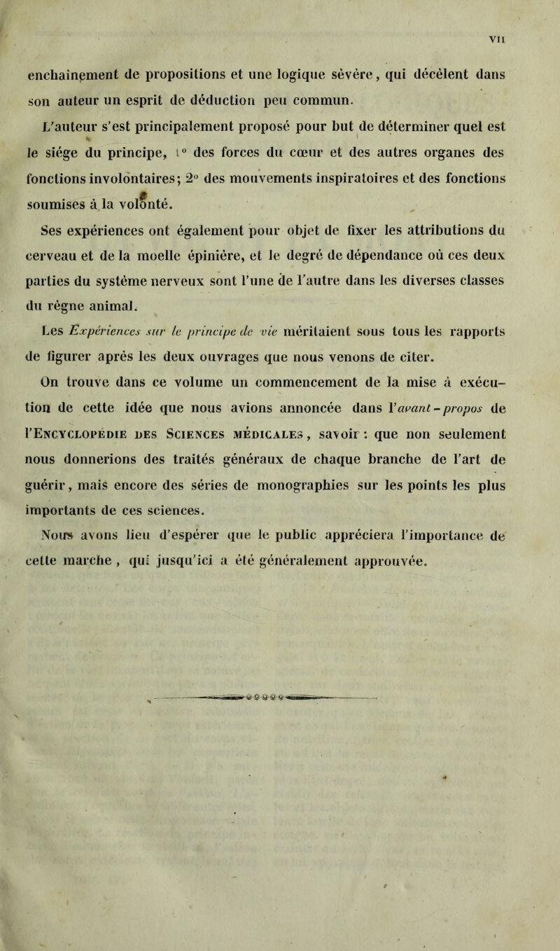 enchaînement de propositions et une logique sévère, qui décèlent dans son auteur un esprit de déduction peu commun. Vauteur s’est principalement proposé pour but de déterminer quel est Je siège du principe, iü des forces du cœur et des autres organes des fonctions involontaires; 2° des mouvements inspiratoires et des fonctions soumises à la volonté. Ses expériences ont également pour objet de fixer les attributions du cerveau et de la moelle épinière, et le degré de dépendance où ces deux parties du système nerveux sont l’une de l’autre dans les diverses classes du règne animal. Les Expériences sur le principe de vie méritaient sous tous les rapports de figurer après les deux ouvrages que nous venons de citer. On trouve dans ce volume un commencement de la mise à exécu- tion de cette idée que nous avions annoncée dans Y avant - propos de F Encyclopédie des Sciences médicales, sa\oir : que non seulement nous donnerions des traités généraux de chaque branche de l’art de guérir, mais encore des séries de monographies sur les points les plus importants de ces sciences. Nous avons lieu d’espérer que le public appréciera l’importance de cette marche , qui jusqu’ici a été généralement approuvée.