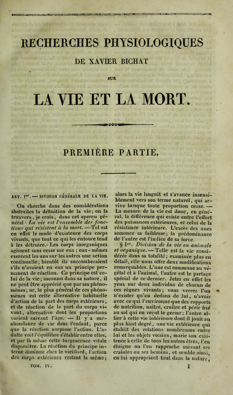 RECHERCHES PHYSIOLOGIQUES DE XAVIER BICHAT SUR LA VIE ET LA MORT. PREMIÈRE ART. Ier. — DIVISION GÉNÉRALE DE LA VIE. On cherche dans des considérations abstraites la définition de la vie; on la trouvera, je crois, dans cet aperçu gé- néral : La vie est l'ensemble des fonc- tions- qui résistent à la mort. ■—Tel est en effet le mode d’existence des corps vivants, que tout ce qui les entoure tend à les détruire.- Les corps inorganiques agissent sans cesse sur eux ; eux - mêmes exercent les uns sur les autres une action continuelle ; bientôt ils succomberaient s’ils n’avaient en eux un principe per- manent de réaction. Ce principe est ce- lui de la vie ; inconnu dans sa nature, il ne peut être apprécié que par ses phéno- mènes; or, le plus général de ces phéno- mènes est cette alternative habituelle d’action de la part des corps extérieurs , et de réaction de la part du corps vi- vant, alternative dont les proportions varient suivant l’âge. — Il y a sur- abondance de vie dans l’enfant, parce que la réaction surpasse l’action. L’a- dulte voit l’équilibre s’établir entre elles, et par là même cette turgescence vitale disparaître. La réaction du principe in- terne diminue chez le vieillard, l’action des corps extérieurs restant la mçtne; PARTIE. alors la vie languit et s’avance insensi- blement vers son terme naturel, qui ar- rive lorsque toute proportion cesse. — La mesure de la vie est donc, en géné- ral, la différence qui existe entre l’effort des puissances extérieures, et celui de la résistance intérieure. L’excès des unes annonce sa faiblesse; la prédominance de l’autre est l’indice de sa force. § Ier. Division de la vie en animale et organique. — Telle est la vie consi- dérée dans sa totalité; examinée plus en détail, elle nous offre deux modifications remarquables. L’une est commune au vé- gétal et à l’animal, l’autre est le partage spécial de ce dernier. Jetez en effet les yeux sur deux individus de chacun de ces règnes vivants; vous verrez l’un n’exister qu’au dedans de lui, n’avoir avec ce qui l'environne que des rapports de nutrition, naître, croître et périr fixé au sol qui en reçut le germe ; l’autre al- lier à cette vie intérieure dont il jouit au plus haut degré, une vie extérieure qui établit des relations nombreuses entre lui et les objets voisins, marie son exis- tence à celle de tous les autres êtres, l’en éloigne ou l’en rapproche suivant ses craintes ou ses besoins, et semble ainsi, en lui appropriant tout dans la nature,