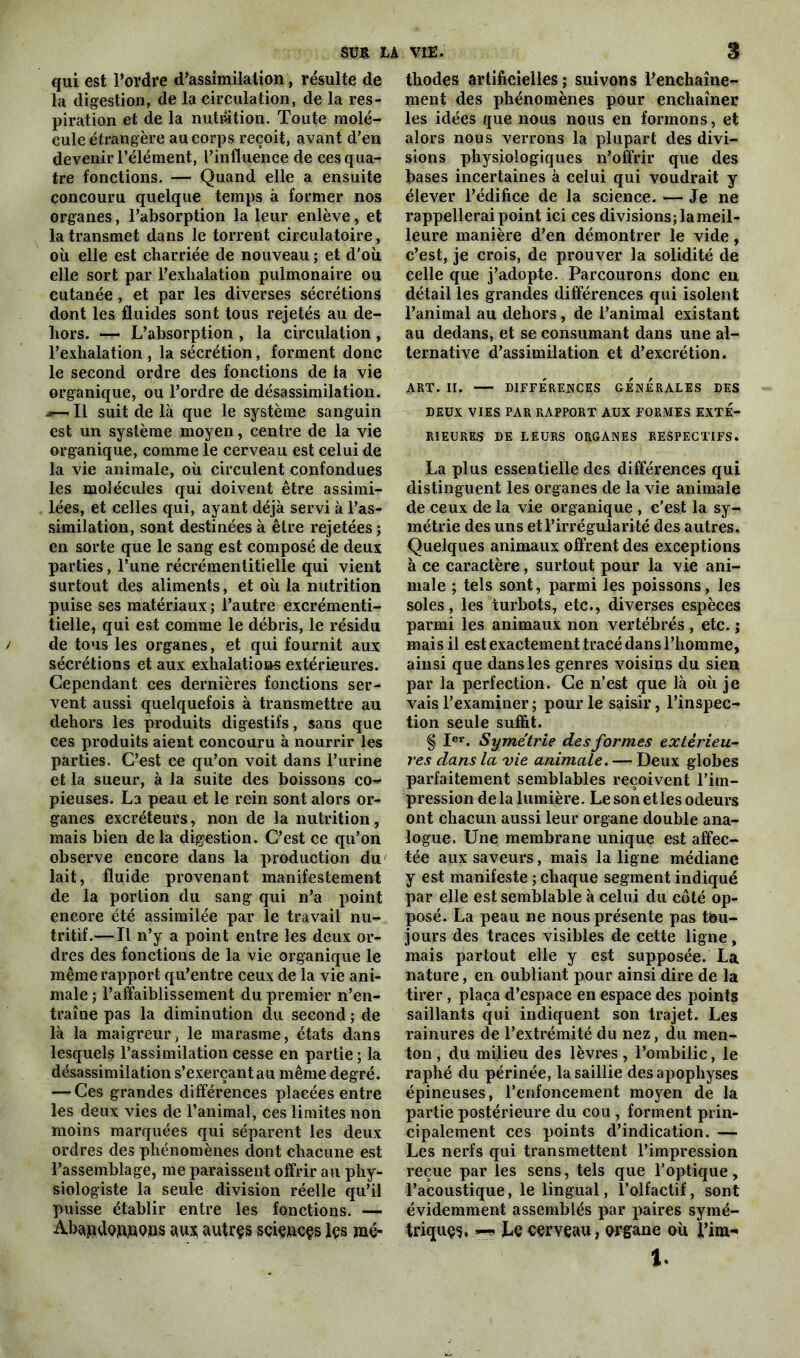 qui est l’ordre d’assimilation, résulte de la digestion, de la circulation, de la res- piration et de la nutwtion. Toute molé- cule étrangère au corps reçoit, avant d’en devenir l’élément, l’influence de ces qua- tre fonctions. — Quand elle a ensuite concouru quelque temps à former nos organes, l’absorption la leur enlève, et la transmet dans le torrent circulatoire, où elle est charriée de nouveau ; et d'où elle sort par l’exhalation pulmonaire ou cutanée , et par les diverses sécrétions dont les fluides sont tous rejetés au de- hors. — L’absorption , la circulation , l’exhalation , la sécrétion, forment donc le second ordre des fonctions de la vie organique, ou l’ordre de désassimilation. .*—Il suit de là que le système sanguin est un système moyen, centre de la vie organique, comme le cerveau est celui de la vie animale, où circulent confondues les molécules qui doivent être assimi- lées, et celles qui, ayant déjà servi à l’as- similation, sont destinées à être rejetées ; en sorte que le sang est composé de deux parties, l’une récrémentitielle qui vient surtout des aliments, et où la nutrition puise ses matériaux ; l’autre excrémenti- tielle, qui est comme le débris, le résidu y de tous les organes, et qui fournit aux sécrétions et aux exhalations extérieures. Cependant ces dernières fonctions ser- vent aussi quelquefois à transmettre au dehors les produits digestifs, sans que ces produits aient concouru à nourrir les parties. C’est ce qu’on voit dans l’urine et la sueur, à la suite des boissons co- pieuses. La peau et le rein sont alors or- ganes excréteurs, non de la nutrition, mais bien delà digestion. C’est ce qu’on observe encore dans la production du' lait, fluide provenant manifestement de la portion du sang qui n’a point encore été assimilée par le travail nu- tritif.— Il n’y a point entre les deux or- dres des fonctions de la vie organique le même rapport qu’entre ceux de la vie ani- male ; l’affaiblissement du premier n’en- traîne pas la diminution du second ; de là la maigreur, le marasme, états dans lesquels l’assimilation cesse en partie ; la désassimilation s’exerçant au même degré. — Ces grandes différences placées entre les deux vies de l’animal, ces limites non moins marquées qui séparent les deux ordres des phénomènes dont chacune est l’assemblage, me paraissent offrir au phy- siologiste la seule division réelle qu’il puisse établir entre les fonctions. — Ab^ndob.noiis au* autres scieucçs lçs mé- thodes artificielles ; suivons l’enchaîne- ment des phénomènes pour enchaîner les idées que nous nous en formons, et alors nous verrons la plupart des divi- sions physiologiques n’offrir que des bases incertaines à celui qui voudrait y élever l’édifice de la science. — Je ne rappellerai point ici ces divisions; lameil- leure manière d’en démontrer le vide, c’est, je crois, de prouver la solidité de celle que j’adopte. Parcourons donc en détail les grandes différences qui isolent l’animal au dehors , de l’animal existant au dedans, et se consumant dans une al- ternative d’assimilation et d’excrétion. ART. II. DIFFÉRENCES GENERALES DES LEUX VIES PAR RAPPORT AUX FORMES EXTE- RIEURES DE LEURS ORGANES RESPECTIFS. La plus essentielle des différences qui distinguent les organes de la vie animale de ceux de la vie organique , c’est la sy- métrie des uns et l’irrégularité des autres. Quelques animaux offrent des exceptions à ce caractère, surtout pour la vie ani- male ; tels sont, parmi les poissons, les soles, les turbots, etc., diverses espèces parmi les animaux non vertébrés , etc. j mais il est exactement tracé dans l’homme, ainsi que dans les genres voisins du sien par la perfection. Ce n’est que là où je vais l’examiner ; pour le saisir, l’inspec- tion seule suffit. § Ier. Symétrie des formes extérieu- res dans la vie animale. — Deux globes parfaitement semblables reçoivent l’im- pression de la lumière. Le son etles odeurs ont chacun aussi leur organe double ana- logue. Une membrane unique est affec- tée aux saveurs, mais la ligne médiane y est manifeste ; chaque segment indiqué par elle est semblable à celui du côté op- posé. La peau ne nous présente pas tbu- jours des traces visibles de cette ligne, mais partout elle y est supposée. La nature, en oubliant pour ainsi dire de la tirer, plaça d’espace en espace des points saillants qui indiquent son trajet. Les rainures de l’extrémité du nez, du men- ton , du milieu des lèvres , l’ombilic, le raphé du périnée, la saillie des apophyses épineuses, l’enfoncement moyen de la partie postérieure du cou, forment prin- cipalement ces points d’indication. — Les nerfs qui transmettent l’impression reçue par les sens, tels que l’optique, l’acoustique, le lingual, l’olfactif, sont évidemment assemblés par paires symé- trique. Le cerveau, organe où l’im- 1.