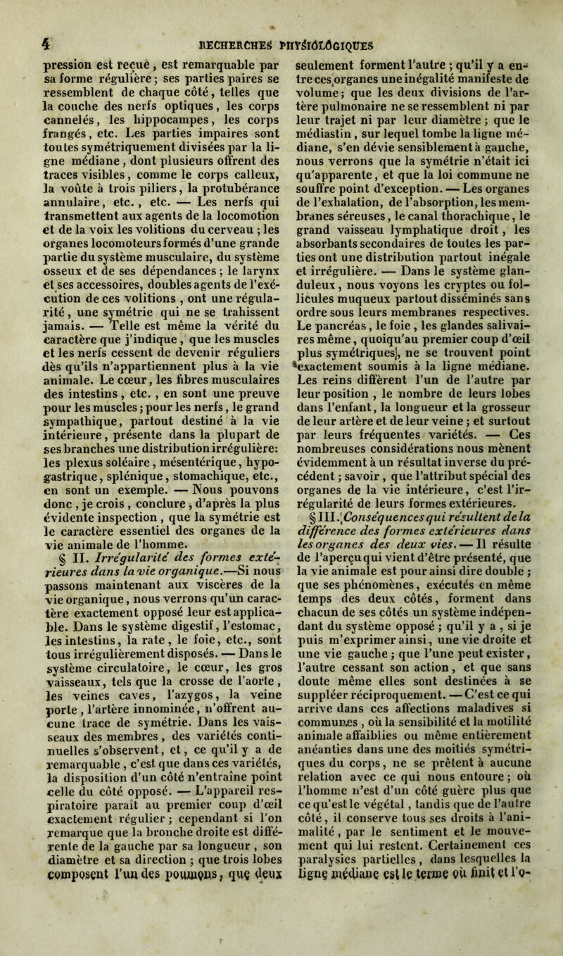 pression est reçue, est remarquable par sa forme régulière ; ses parties paires se ressemblent de chaque côté, telles que la couche des nerfs optiques, les corps cannelés, les hippocampes, les corps frangés, etc. Les parties impaires sont toutes symétriquement divisées par la li- gne médiane , dont plusieurs offrent des traces visibles, comme le corps calleux, la voûte à trois piliers, la protubérance annulaire, etc., etc. — Les nerfs qui transmettent aux agents de la locomotion et de la voix les voûtions du cerveau ; les organes locomoteurs formés d’une grande partie du système musculaire, du système osseux et de ses dépendances ; le larynx et ses accessoires, doubles agents de l’exé- cution de ces volitions , ont une régula- rité , une symétrie qui ne se trahissent jamais. — Telle est même la vérité du caractère que j’indique, que les muscles et les nerfs cessent de devenir réguliers dès qu’ils n’appartiennent plus à la vie animale. Le cœur, les fibres musculaires des intestins, etc. , en sont une preuve pour les muscles ; pour les nerfs, le grand sympathique, partout destiné à la vie intérieure, présente dans la plupart de ses branches une distribution irrégulière: les plexus soléaire, mésentérique, hypo- gastrique, splénique, stomachique, etc., en sont un exemple. — Nous pouvons donc , je crois , conclure , d’après la plus évidente inspection , que la symétrie est le caractère essentiel des organes de la vie animale de l’homme. § II. Irrégularité des formes exté- rieures dans la vie organique.—Si nous passons maintenant aux viscères de la vie organique, nous verrons qu’un carac- tère exactement opposé leur est applica- ble. Dans le système digestif, l’estomac, les intestins, la rate, le foie, etc., sont tous irrégulièrement disposés. — Dans le système circulatoire, le cœur, les gros vaisseaux, tels que la crosse de l’aorte, les veines caves, l’azygos, la veine porte , l’artère innommée, n’offrent au- cune trace de symétrie. Dans les vais- seaux des membres , des variétés conti- nuelles s’observent, et, ce qu’il y a de remarquable , c’est que dans ces variétés, la disposition d’un côté n’entraîne point celle du côté opposé. — L’appareil res- piratoire paraît au premier coup d’œil exactement régulier ; cependant si l’on remarque que la bronche droite est diffé- rente de la gauche par sa longueur , son diamètre et sa direction ; que trois lobes composent l’un des poumçns, que deux seulement forment l’autre ; qu’il y a en- tre cesprganes une inégalité manifeste de volume ; que les deux divisions de l’ar- tère pulmonaire ne se ressemblent ni par leur trajet ni par leur diamètre ; que le médiastin , sur lequel tombe la ligne mé- diane, s’en dévie sensiblement à gauche, nous verrons que la symétrie n’était ici qu'apparente, et que la loi commune ne souffre point d’exception. — Les organes de l’exhalation, de l’absorption, les mem- branes séreuses, le canal thorachique, le grand vaisseau lymphatique droit, les absorbants secondaires de toutes les par- ties ont une distribution partout inégale et irrégulière. — Dans le système glan- duleux , nous voyons les cryptes ou fol- licules muqueux partout disséminés sans ordre sous leurs membranes respectives. Le pancréas, le foie , les glandes salivai- res même, quoiqu'au premier coup d’œil plus symétriques], ne se trouvent point ^exactement soumis à la ligne médiane. Les reins diffèrent l’un de l’autre par leur position , le nombre de leurs lobes dans l’enfant, la longueur et la grosseur de leur artère et de leur veine ; et surtout par leurs fréquentes variétés. — Ces nombreuses considérations nous mènent évidemment à un résultat inverse du pré- cédent ; savoir , que l’attribut spécial des organes de la vie intérieure, c’est l’ir- régularité de leurs formes extérieures. § III.[Conséquencesqui résultent delà différence des formes extérieures dans les organes des deux vies. — Il résulte de l’aperçu qui vient d’être présenté, que la vie animale est pour ainsi dire double ; que ses phénomènes, exécutés en même temps des deux côtés, forment dans chacun de ses côtés un système indépen- dant du système opposé ; qu’il y a , si je puis m’exprimer ainsi, une vie droite et une vie gauche ; que l’une peut exister, l’autre cessant son action, et que sans doute même elles sont destinées à se suppléer réciproquement. —C’est ce qui arrive dans ces affections maladives si commun.es , où la sensibilité et la motilité animale affaiblies ou même entièrement anéanties dans une des moitiés symétri- ques du corps, ne se prêtent à aucune relation avec ce qui nous entoure ; où l’homme n’est d’un côté guère plus que ce qu’est le végétal, tandis que de l’autre côté, il conserve tous ses droits à l’ani- malité , par le sentiment et le mouve- ment qui lui restent. Certainement ces paralysies partielles , dans lesquelles la ligne médiane est le terme eu finit et I’q-