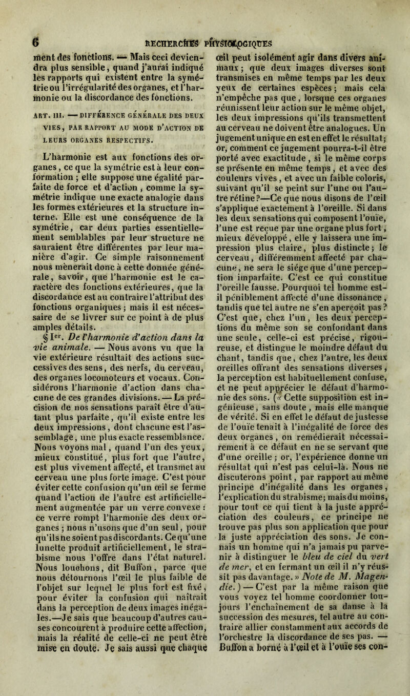 nient des fonctions. — Mais ceci devien- dra plus sensible, quand j’aurai indiqué les rapports qui existent entre la symé- trie ou l’irrégularité des organes, et l’har- monie ou la discordance des fonctions. ART. III. DIFFÉRENCE GENERALE DES DEUX VIES, PAR RAPPORT AU MODE D’ACTION DE LEURS ORGANES RESPECTIFS. L’harmonie est aux fonctions des or- ganes , ce que la symétrie est à leur con- formation ; elle suppose une égalité par- faite de force et d’action , comme la sy- métrie indique une exacte analogie dans les formes extérieures et la structure in- terne. Elle est une conséquence de la symétrie, car deux parties essentielle- ment semblables par leur structure ne sauraient être différentes par leur ma- nière d’agir. Ce simple raisonnement nous mènerait donc à cette donnée géné- rale, savoir, que l’harmonie est le ca- ractère des fonctions extérieures, que la discordance est au contraire l’attribut des fonctions organiques ; mais il est néces- saire de se livrer sur ce point à de plus amples détails. §Ier. De l'harmonie d'action dans la vie animale. — Nous avons vu que la vie extérieure résultait des actions suc- cessives des sens, des nerfs, du cerveau, des organes locomoteurs et vocaux. Con- sidérons l’harmonie d’action dans cha- cune de ces grandes divisions. — La pré- cision de nos sensations paraît être d’au- tant plus parfaite, qu’il existe entre les deux impressions , dont chacune est l’as- semblage, une plus exacte ressemblance. Nous voyons mal, quand l’un des yeux, mieux constitué, plus fort que l’autre, est plus vivement affecté, et transmet au cerveau une plus forte image. C’est pour éviter celte confusion qu’un œil se ferme quand l’action de l’autre est artificielle- ment augmentée par un verre convexe : ce verre rompt l’harmonie des deux or- ganes ; nous n’usons que d’un seul, pour qu’ils ne soient pas discordants. Ce qu’une lunette produit artificiellement, le stra- bisme nous l’offre dans l’état naturel. Nous louchons, dit Buffon, parce que nous détournons l’œil le plus faible de l’objet sur lequel le plus fort est fixé, pour éviter la confusion qui naîtrait dans la perception de deux images inéga- les.—Je sais que beaucoup d’autres cau- ses concourent à produire cette affection, mais la réalité de celle-ci ne peut être mise en doute. Je sais aussi que chaque œil peut isolément agir dans divers ani- maux ; que deux images diverses sont transmises en même temps par les deux yeux de certaines espèces ; mais cela n’empêche pas que, lorsque ces organes réunissent leur action sur le même objet, les deux impressions qu’ils transmettent au cerveau ne doivent être analogues. Un jugement unique en est en effet le résultat; or, comment ce jugement pourra-t-il être porté avec exactitude , si le même corps se présente en même temps , et avec des couleurs vives , et avec un faible coloris, suivant qu’il se peint sur l’une ou Tau- tre rétine?—Ce que nous disons de l’œil s’applique exactement à l’oreille. Si dans les deux sensations qui composent l’ouïe, l’une est reçue par une organe plus fort, mieux développé , elle y laissera une im- pression plus claire, plus distincte; le cerveau, différemment affecté par cha- cune, ne sera le siège que d’une percep- tion imparfaite. C’est ce qui constitue l’oreille fausse. Pourquoi tel homme est- il péniblement affecté d’une dissonance , tandis que tel autre ne s’en aperçoit pas ? C’est que, chez l’un, les deux percep- tions du même son se confondant dans une seule, celle-ci est précise, rigou- reuse, et distingue le moindre défaut du chant, tandis que, chez l’autre, les deux oreilles offrant des sensations diverses, la perception est habituellement confuse, et ne peut apprécier le défaut d’harmo- nie des sons. (« Cette supposition est in- génieuse, sans doute, mais elle manque de vérité. Si en effet le défaut de justesse de l’ouïe tenait à l’inégalité de force des deux organes, on remédierait nécessai- rement à ce défaut en ne se servant que d’une oreille; or, l’expérience donne un résultat qui n’est pas celui-là. Nous ne discuterons point, par rapport au même principe d’inégalité dans les organes, l’explication du strabisme; mais du moins, pour tout ce qui tient à la juste appré- ciation des couleurs, ce principe 11e trouve pas plus son application que pour la juste appréciation des sons. Je con- nais un homme qui n’a jamais pu parve- nir à distinguer le bleu de ciel du vert de mer, et en fermant un œil il n’y réus- sit pas davantage. » JSote de M. Magen- die. ) — C’est par la même raison que vous voyez tel homme coordonner tou- jours l’enchaînement de sa danse à la succession des mesures, tel autre au con- traire allier constamment aux accords de l’orchestre la discordance de ses pas. — Buffon a borné à l’œil et à l’ouïe ses con-