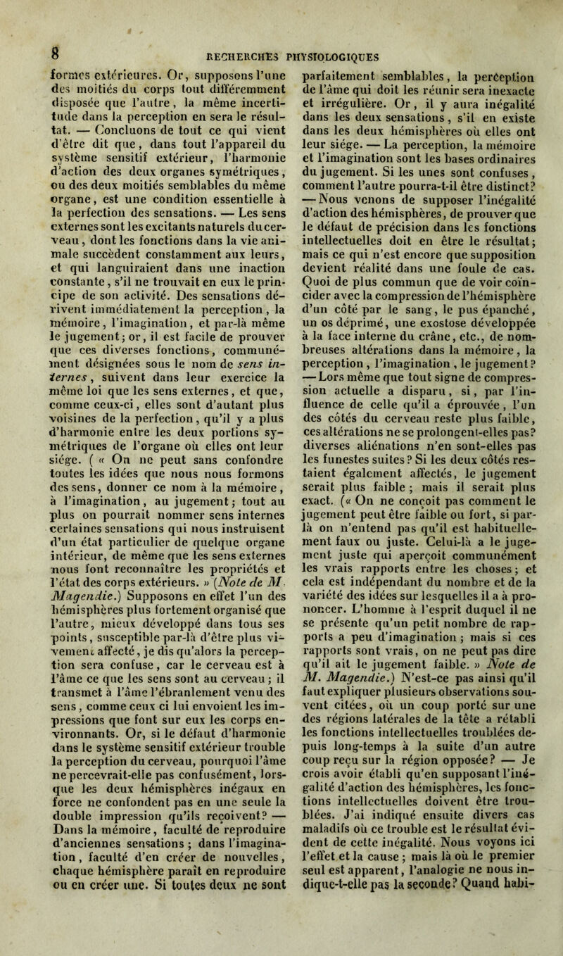 formes extérieures. Or, supposons l’une des moitiés du corps tout différemment disposée que l’autre, la même incerti- tude dans la perception en sera le résul- tat. — Concluons de tout ce qui vient d’être dit que , dans tout l’appareil du système sensitif extérieur, l’harmonie d'action des deux organes symétriques , ou des deux moitiés semblables du même organe, est une condition essentielle à la perfection des sensations. — Les sens externes sont les excitants naturels du cer- veau , dont les fonctions dans la vie ani- male succèdent constamment aux leurs, et qui languiraient dans une inaction constante, s’il ne trouvait en eux le prin- cipe de son activité. Des sensations dé- rivent immédiatement la perception , la mémoire, l’imagination, et par-là même le jugement; or, il est facile de prouver que ces diverses fonctions, communé- ment désignées sous le nom de sens in- ternes , suivent dans leur exercice la même loi que les sens externes, et que, comme ceux-ci, elles sont d’autant plus voisines de la perfection, qu’il y a plus d’harmonie entre les deux portions sy- métriques de l’organe où elles ont leur siège. ( « On ne peut sans confondre toutes les idées que nous nous formons des sens, donner ce nom à la mémoire , à l’imagination, au jugement; tout au plus on pourrait nommer sens internes certaines sensations qui nous instruisent d’un état particulier de quelque organe intérieur, de même que les sens externes nous font reconnaître les propriétés et l’état des corps extérieurs. » (Note de M Magendie.) Supposons en effet l’un des hémisphères plus fortement organisé que l’autre, mieux développé dans tous ses points, susceptible par-là d’être plus vi- vement affecté, je dis qu’alors la percep- tion sera confuse, car le cerveau est à l’ame ce que les sens sont au cerveau ; il transmet à l’âme l’ébranlement venu des sens, comme ceux ci lui envoient les im- pressions que font sur eux les corps en- vironnants. Or, si le défaut d’harmonie dans le système sensitif extérieur trouble la perception du cerveau, pourquoi l'âme ne percevrait-elle pas confusément, lors- que les deux hémisphères inégaux en force ne confondent pas en une seule la double impression qu’ils reçoivent? — Dans la mémoire, faculté de reproduire d’anciennes sensations ; dans l’imagina- tion , faculté d’en créer de nouvelles, chaque hémisphère paraît en reproduire ou en créer une. Si toutes deux ne sont parfaitement semblables, la perception de l’âme qui doit les réunir sera inexacte et irrégulière. Or, il y aura inégalité dans les deux sensations , s’il en existe dans les deux hémisphères où elles ont leur siège. — La perception, la mémoire et l’imagination sont les bases ordinaires du jugement. Si les unes sont confuses, comment l’autre pourra-t-il être distinct? — Nous venons de supposer l’inégalité d’action des hémisphères, de prouver que le défaut de précision dans les fonctions intellectuelles doit en être le résultat; mais ce qui n’est encore que supposition devient réalité dans une foule de cas. Quoi de plus commun que de voir coïn- cider avec la compression de l’hémisphère d’un côté par le sang, le pus épanché, un os déprimé, une exostose développée à la face interne du crâne, etc., de nom- breuses altérations dans la mémoire , la perception , l’imagination , le jugement? — Lors même que tout signe de compres- sion actuelle a disparu, si, par l’in- fluence de celle qu’il a éprouvée, l’un des côtés du cerveau reste plus faible, ces altérations ne se prolongent-elles pas? diverses aliénations n’en sont-elles pas les funestes suites ? Si les deux côtés res- taient également affectés, le jugement serait plus faible ; mais il serait plus exact. (« On ne conçoit pas comment le jugement peut être faible ou fort, si par- là on n’entend pas qu’il est habituelle- ment faux ou juste. Celui-là a le juge- ment juste qui aperçoit communément les vrais rapports entre les choses; et cela est indépendant du nombre et de la variété des idées sur lesquelles il a à pro- noncer. L’homme à l’esprit duquel il ne se présente qu’un petit nombre de rap- ports a peu d’imagination ; mais si ces rapports sont vrais, on ne peut pas dire qu’il ait le jugement faible. » Note de M. Magendie.) N’est-ce pas ainsi qu’il faut expliquer plusieurs observations sou- vent citées, où un coup porté sur une des régions latérales de la tête a rétabli les fonctions intellectuelles troublées de- puis long-temps à la suite d’un autre coup reçu sur la région opposée? — Je crois avoir établi qu’en supposant l’iné- galité d’action des hémisphères, les fonc- tions intellectuelles doivent être trou- blées. J’ai indiqué ensuite divers cas maladifs où ce trouble est le résultat évi- dent de cette inégalité. Nous voyons ici l’effet et la cause ; mais là où le premier seul est apparent, l’analogie ne nous in- dique-t-elle pas la seconde? Quand habi-