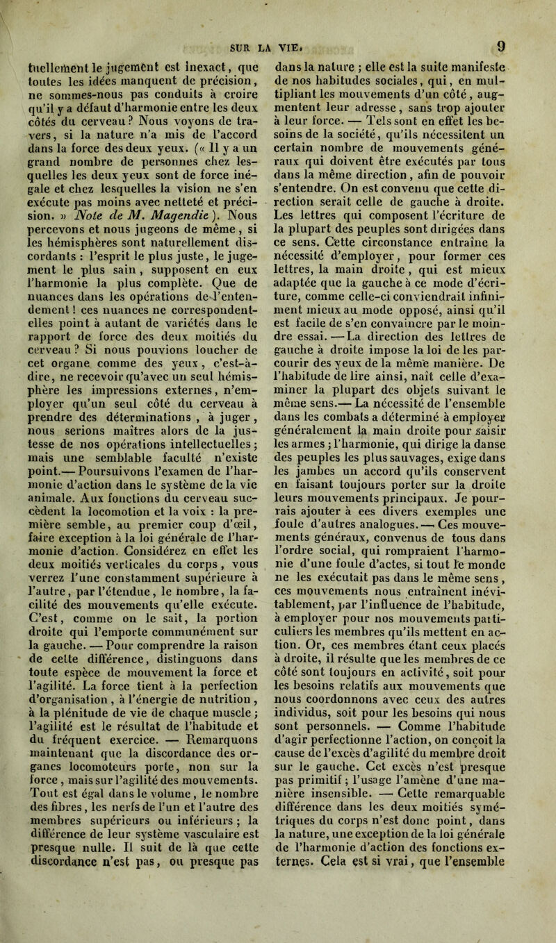 tuellertieïitle jugement est inexact, que toutes les idées manquent de précision, ne sommes-nous pas conduits à croire qu’il y a défaut d’harmonie entre les deux côtés du cerveau ? Nous voyons de tra- vers, si la nature n’a mis de l’accord dans la force des deux yeux. (« 11 y a un grand nombre de personnes chez les- quelles les deux yeux sont de force iné- gale et chez lesquelles la vision ne s’en exécute pas moins avec netteté et préci- sion. » Note de M. Magendie). Nous percevons et nous jugeons de même, si les hémisphères sont naturellement dis- cordants : l’esprit le plus juste, le juge- ment le plus sain , supposent en eux l’harmonie la plus complète. Que de nuances dans les opérations de l’enten- dement ! ces nuances ne correspondent- elles point à autant de variétés dans le rapport de force des deux moitiés du cerveau ? Si nous pouvions loucher de cet organe comme des yeux, c’est-à- dire, ne recevoir qu’avec un seul hémis- phère les impressions externes, n’em- ployer qu’un seul côté du cerveau à prendre des déterminations , à juger , nous serions maîtres alors de la jus- tesse de nos opérations intellectuelles ; mais une semblable faculté n’existe point.— Poursuivons l’examen de l’har- monie d’action dans le système de la vie animale. Aux fonctions du cerveau suc- cèdent la locomotion et la voix : la pre- mière semble, au premier coup d’œil, faire exception à la loi générale de l’har- monie d’action. Considérez en effet les deux moitiés verticales du corps , vous verrez l’une constamment supérieure à l’autre, par l’étendue, le nombre, la fa- cilité des mouvements qu’elle exécute. C’est, comme on le sait, la portion droite qui l’emporte communément sur la gauche. — Pour comprendre la raison de celte différence, distinguons dans toute espèce de mouvement la force et l’agilité. La force tient à la perfection d’organisation , à l’énergie de nutrition , à la plénitude de vie de chaque muscle ; l’agilité est le résultat de l’habitude et du fréquent exercice. — Remarquons maintenant que la discordance des or- ganes locomoteurs porte, non sur la force , mais sur l’agilité des mouvements. Tout est égal dans le volume, le nombre des fibres, les nerfs de l’un et l’autre des membres supérieurs ou inférieurs ; la différence de leur système vasculaire est presque nulle. Il suit de là que cette discordance n’est pas, ou presque pas dans la nature ; elle est la suite manifeste de nos habitudes sociales, qui, en mul- tipliant les mouvements d’un côté, aug- mentent leur adresse, sans trop ajouter à leur force. — Tels sont en effet les be- soins de la société, qu’ils nécessitent un certain nombre de mouvements géné- raux qui doivent être exécutés par tous dans la même direction, afin de pouvoir s’entendre. On est convenu que cette di- rection serait celle de gauche à droite. Les lettres qui composent l’écriture de la plupart des peuples sont dirigées dans ce sens. Cette circonstance entraîne la nécessité d’employer, pour former ces lettres, la main droite , qui est mieux adaptée que la gauche à ce mode d’écri- ture, comme celle-ci conviendrait infini- ment mieux au mode opposé, ainsi qu’il est facile de s’en convaincre par le moin- dre essai.—La direction des lettres de gauche à droite impose la loi de les par- courir des yeux de la même manière. De l’habitude de lire ainsi, naît celle d’exa- miner la plupart des objets suivant le même sens.— La nécessité de l’ensemble dans les combats a déterminé à employer généralement la main droite pour Saisir les armes ; l’harmonie, qui dirige la danse des peuples les plus sauvages, exige dans les jambes un accord qu’ils conservent en faisant toujours porter sur la droite leurs mouvements principaux. Je pour- rais ajouter à ees divers exemples une foule d’autres analogues.—-Ces mouve- ments généraux, convenus de tous dans l’ordre social, qui rompraient l’harmo- nie d’une foule d’actes, si tout le monde ne les exécutait pas dans le même sens , ces mouvements nous entraînent inévi- tablement, par l’influence de l’habitude, à employer pour nos mouvements paiti- culiers les membres qu’ils mettent en ac- tion. Or, ces membres étant ceux placés à droite, il résulte que les membres de ce côté sont toujours en activité, soit poul- ies besoins relatifs aux mouvements que nous coordonnons avec ceux des autres individus, soit pour les besoins qui nous sont personnels. — Comme l’habitude d’agir perfectionne l’action, on conçoit la cause de l’excès d’agilité du membre droit sur le gauche. Cet excès n’est presque pas primitif ; l’usage l’amène d’une ma- nière insensible. — Cette remarquable différence dans les deux moitiés symé- triques du corps n’est donc point, dans la nature, une exception de la loi générale de l’harmonie d'action des fonctions ex- ternes. Cela est si vrai, que l’ensemble