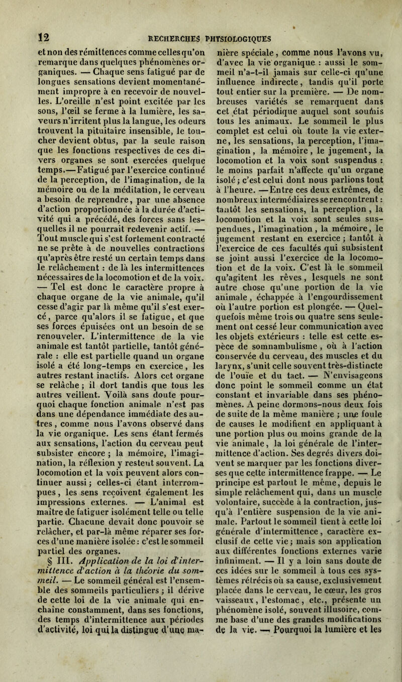 et non des rémittences comme celles qu’on remarque dans quelques phénomènes or- ganiques. — Chaque sens fatigué par de longues sensations devient momentané- ment impropre à en recevoir de nouvel- les. L’oreille n’est point excitée par les sons, l’œil se ferme à la lumière, les sa- veurs n’irritent plus la langue, les odeurs trouvent la pituitaire insensible, le tou- cher devient obtus, par la seule raison que les fonctions respectives de ces di- vers organes se sont exercées quelque temps.—Fatigué par l'exercice continué de la perception, de l’imagination, de la mémoire ou de la méditation, le cerveau a besoin de reprendre, par une absence d’action proportionnée à la durée d’acti- vité qui a précédé, des forces sans les- quelles il ne pourrait redevenir actif. — Tout muscle qui s’est fortement contracté ne se prête à de nouvelles contractions qu’aprèsêtre resté un certain temps dans le relâchement : de là les intermittences nécessaires de la locomotion et de la voix. — Tel est donc le caractère propre à chaque organe de la vie animale, qu’il cesse d’agir par là même qu’il s’est exer- cé , parce qu’alors il se fatigue, et que ses forces épuisées ont un besoin de se renouveler. L’intermittence de la vie animale est tantôt partielle, tantôt géné- rale : elle est partielle quand un organe isolé a été long-temps en exercice, les autres restant inactifs. Alors cet organe se relâche ; il dort tandis que tous les autres veillent. Voilà sans doute pour- quoi chaque fonction animale n’est pas dans une dépendance immédiate des au- tres , comme nous l’avons observé dans la vie organique. Les sens étant fermés aux sensations, l’action du cerveau peut subsister encore ; la mémoire, l’imagi- nation, la réflexion y resteut souvent. La locomotion et la voix peuvent alors con- tinuer aussi ; celles-ci étant interrom- pues , les sens reçoivent également les impressions externes. — L’animal est maître de fatiguer isolément telle ou telle partie. Chacune devait donc pouvoir se relâcher, et par-là même réparer ses for- ces d’une manière isolée : c’est le sommeil partiel des organes. § III. Application de la loi d’inter- mittence d’action à la théorie du som- meil. — Le sommeil général est l’ensem- ble des sommeils particuliers ; il dérive de cette loi de la vie animale qui en- chaîne constamment, dans ses fonctions, des temps d’intermittence aux périodes d’activité, loi quiladistingue d’uae nia- nière spéciale, comme nous l’avons vu, d’avec la vie organique : aussi le som- meil n’a-t-il jamais sur celle-ci qu’une influence indirecte, tandis qu’il porte tout entier sur la première. — De nom- breuses variétés se remarquent dans cet état périodique auquel sont soulhis tous les animaux. Le sommeil le plus complet est celui où toute la vie exter- ne, les sensations, la perception, l’ima- gination , la mémoire, le jugement, la locomotion et la voix sont suspendus : le moins parfait n’affecte qu’un organe isolé; c’est celui dont nous parlions tout à l’heure. —Entre ces deux extrêmes, de nombreux intermédiaires se rencontrent : tantôt les sensations, la perception , la locomotion et la voix sont seules sus- pendues , l’imagination , la mémoire, le jugement restant en exercice ; tantôt à l’exercice de ces facultés qui subsistent se joint aussi l’exercice de la locomo- tion et de la voix. C’est là le sommeil qu’agitent les rêves, lesquels ne sont autre chose qu’une portion de la vie animale, échappée à l’engourdissement où l’autre portion est plongée. — Quel- quefois même trois ou quatre sens seule- ment ont cessé leur communication avec les objets extérieurs : telle est cette es- pèce de somnambulisme , où à l’action conservée du cerveau, des muscles et du larynx, s’unit celle souvent très-distincte de l’ouïe et du tact. — N’envisageons donc point le sommeil comme un état constant et invariable dans ses phéno- mènes. A peine dormons-nous deux fois de suite de la même manière ; urne foule de causes le modifient en appliquant à une portion plus ou moins grande de la vie animale, la loi générale de l’inter- mittence d’action. Ses degrés divers doi- vent se marquer par les fonctions diver- ses que cette intermittence frappe. — Le principe est partout le même, depuis le simple relâchement qui, dans un muscle volontaire, succède à la contraction, jus- qu’à l’entière suspension de la vie ani- male. Partout le sommeil tient à cette loi générale d'intermittence, caractère ex- clusif de cette vie ; mais son application aux différentes fonctions externes varie infiniment. — Il y a loin sans doute de ces idées sur le sommeil à tous ces sys- tèmes rétrécis où sa cause, exclusivement placée dans le cerveau, le cœur, les gros vaisseaux , l’estomac , etc., présente un phénomène isolé, souvent illusoire, com- me base d’une des grandes modifications de la vie. — Pourquoi la lumière et les