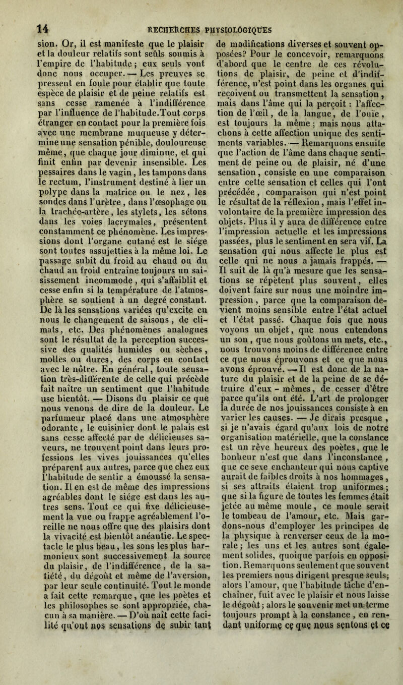 sion. Or, il est manifeste que le plaisir et la douleur relatifs sont seuls soumis à l’empire de l’habitude ; eux seuls vont donc nous occuper. — Les preuves se pressent en foule pour établir que toute espèce de plaisir et de peine relatifs est sans cesse ramenée à l’indifférence par l’influence de l’habitude.Tout corps étranger en contact pour la première fois avec une membrane muqueuse y déter- mine une sensation pénible, douloureuse même, que chaque jour diminue, et qui finit enfin par devenir insensible. Les pessaires dans le vagin, les tampons dans le rectum, l’instrument destiné à lier un polype dans la matrice ou le nez , les sondes dans l’urètre , dans l’œsophage ou la trachée-artère, les stylets, les sétons dans les voies lacrymales, présentent constamment ce phénomène. Les impres- sions dont l’organe cutané est le siège sont toutes assujetties à la même loi. Le passage subit du froid au chaud ou du chaud au froid entraîne toujours un sai- sissement incommode , qui s’affaiblit et cesse enfin si la température de l’atmos- phère se soutient à un degré constant. De là les sensations variées qu’excite en nous le changement de saisons , de cli- mats, etc. Des phénomènes analogues sont le résultat de la perception succes- sive des qualités humides ou sèches , molles ou dures, des corps en contact avec le nôtre. En général, toute sensa- tion très-différente de celle qui précède fait naître un sentiment que l’habitude use bientôt. — Disons du plaisir ce que nous venons de dire de la douleur. Le parfumeur placé dans une atmosphère odorante, le cuisinier dont le palais est sans cesse affecté par de délicieuses sa- veurs, ne trouvent point dans leurs pro- fessions les vives jouissances qu’elles préparent aux autres, parce que chez eux l’habitude de sentir a émoussé la sensa- tion. IL en est de même des impressions agréables dont le siège est dans les au- tres sens. Tout ce qui fixe délicieuse- ment la vue ou frappe agréablement l’o- reille ne nous offre que des plaisirs dont la vivacité est bientôt anéantie. Le spec- tacle le plus beau, les sons les plus har- monieux sont successivement la source du plaisir, de l’indifférence, de la sa- tiété, du dégoût et même de l’aversion, par leur seule continuité. Tout le monde a fait cette remarque, que les poètes et les philosophes se sont appropriée, cha- cun à sa manière. — D’où naît cette faci- lité qu’ont nos sensations de subir tant de modifications diverses et souvent op- posées? Pour le concevoir, remarquons d’abord que le centre de ces révolu- tions de plaisir, de peine et d’indif- férence, n’est point dans les organes qui reçoivent ou transmettent la sensation , mais dans l’âme qui la perçoit : l’affec- tion de l'œil, delà langue, de l’ouïe, est toujours la même ; mais nous atta- chons à cette affection unique des senti- ments variables. — Remarquons ensuite que l’action de l’âme dans chaque senti- ment de peine ou de plaisir, né d’une sensation , consiste en une comparaison entre cette sensation et celles qui l’ont précédée , comparaison qui n’est point le résultat de la réflexion, mais l’effet in- volontaire de la première impression des objets. Plus il y aura de différence entre l'impression actuelle et les impressions passées, plus le sentiment en sera vif. La sensation qui nous affecte le plus est celle qui ne nous a jamais frappés. — Il suit de là qu’à mesure que les sensa- tions se répètent plus souvent, elles doivent faire sur nous une moindre im- pression , parce que la comparaison de- vient moins sensible entre l’état actuel et l’état passé. Chaque fois que nous voyons un objet, que nous entendons un son , que nous goûtons un mets, etc., nous trouvons moins de différence entre ce que nous éprouvons et ce que nous avons éprouvé. —Il est donc de la na- ture du plaisir et de la peine de se dé- truire d’eux - mêmes, de cesser d’être parce qu’ils ont été. L’art de prolonger la durée de nos jouissances consiste à en varier les causes. — Je dirais presque , si je n’avais égard qu’aux lois de notre organisation matérielle, que la constance est un rêve heureux des poètes, que le bonheur n’est que dans l’inconstance , que ce sexe enchanteur qui nous captive aurait de faibles droits à nos hommages , si ses attraits étaient trop uniformes ; que si la figure de toutes les femmes était jetée au même moule, ce moule serait le tombeau de l’amour, etc. Mais gar- dons-nous d’employer les principes de la physique à renverser ceux de la mo- rale ; les uns et les autres sont égale- ment solides, quoique parfois en opposi- tion. Remarquons seulement que souvent les premiers nous dirigent presque seuls; alors l’amour, que l’habitude tâche d’en- chaîner, fuit avec le plaisir et nous laisse le dégoût ; alors le souvenir met un terme toujours prompt à la constance , en ren- dant uniformç cç quç nous sentons et ce