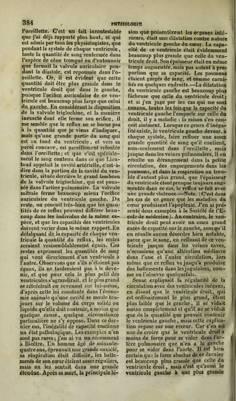 l’oreillette. C’est un fait incontestable que j’ai déjà rapporté plus haut, et qui est admis par tous les physiologistes, que pendant la systole de chaque ventricule , toute la quantité de sang renfermée dans l’espèce de cône tronqué ou d’entonnoir que formait la valvule auriculaire pen- dant la diastole, est repoussée dans l’o- reillette. Or, il est évident que celte quantité doit être plus grande dans le ventricule droit que dans le gauche, puisque l'orifice auriculaire de ce ven- tricule est beaucoup plus large que celui du gauche. En considérant la disposition de la valvule triglochine, et la manière inexacte dont elle ferme son orifice, il me semble que le reflux ne se borne pas à la quantité que je viens d’indiquer, mais qu’une grande partie du sang qui est au fond du ventricule, et vers sa paroi concave, est pareillement refoulée dans l'oreillette; et que c’est spéciale- ment le sang contenu dans ce que Lieu- taud appelait la cavité artérielle, c’est-à- dire dans la portion de la cavité du ven- tricule, située derrière le grand lambeau de la valvule triglochine, qui est pous- sée dans l’artère pulmonaire. La valvule mitrale ferme beaucoup mieux l’orifice auriculaire du ventricule gauche. Du reste, on conçoit très-bien que les quan- tités de ce reflux peuvent différer beau- coup dans les individus de la même es- pèce, et que les capacités des ventricules doivent varier dans le même rapport. En défalquant de la capacité de chaque ven- tricule la quantité du reflux, les restes seraient vraisemblablement égaux. Ces restes expriment les quantités de sang qui vont directement d’un ventricule à l’autre. Observons que s’ils n’étaient pas égaux, ils ne tarderaient pas à le deve- nir, et que pour cela le plus petit des ventricules s’agrandirait, et le plus grand se rétrécirait en revenant sur lui-même, d’après cette loi constante dans l’écono- mie animale qu’une cavité se moule tou- jours sur le volume du corps solide ou liquide qu’elle doit contenir, à moins que quelque cause, quelque circonstance particulière ne s’y oppose. Dans ce der- nier cas, l’inégalité de capacité continue un état pathologique. Les exemples n’en sont pas rares ; j’en ai vu un récemment à Bicêtre. En homme âgé de soixante- quatre ans, éprouvait une grande anxiété, sa respiration était difficile, les batte- ments de son cœur étaient assez réguliers, mais on les sentait dans une grande étendue. Après sa mort, la principale lé- sion que présentèrent les organes in té- ! rieurs, était une dilatation contre nature du ventricule gauche du cœur. La capa- cité de ce ventricule était évidemment beaucoup plus grande que celle du ven- tricule droit. Son épaisseur était en même temps augmentée, mais pas autant à pro- portion que sa capacité. Les poumons étaient gorgés de sang, et comme carni- fiés en quelques endroits.—La dilatation du ventricule gauche est beaucoup plus fâcheuse que celle du ventricule droit; et si j’en juge par les cas qui me sont connus, toutes les fois que la capacité du ventricule gauche l’emporte sur celle du droit, il y a maladie : la raison s’en con- çoit aisément. Lorsque ce genre d’inéga- lité existe, le ventricule gauche devant, à chaque systole, faire refluer une assez grande quantité de sang qu’il contient, non-seulement dans l’oreillette, mais j jusque dans les veines pulmonaires, il en « résulte un dérangement dans la petite circulation, des engorgements dans les poumons, et dans la respiration un trou- ble d’autant plus grand, que l’épaisseur du ventricule étant presque toujours aug- mentée dans ce cas, le reflux se fait avec une grande violence.—Note. (C’est dans les cas de ce genre que les maladies du cœur produisent l’apoplexie. J’en ai pré- senté deux exemples à la Société de l’E- cole de médecine). Au contraire, le ven- tricule droit peut avoir un assez grand excès de capacité sur le gauche, sans qu’il en résulte aucun désordre bien notable, parce que le sang, en refluant de ce ven- tricule jusque dans les veines caves, n’occasione qu’une altération médiocre dans l’une et l’autre circulation, lors même que ce reflux va jusqu’à produire des battements dans les jugulaires, com- me on l’observe quelquefois. Senac expliquait la régularité de la circulation avec des ventricules inégaux, en disant que le ventricule droit, qui est ordinairement le plus grand, étant | plus faible que le gauche, il se vidait moins complètement et qu’il ne se vidait que delà quantité que pouvait contenir le ventricule gauche , mais cette explica- tion repose sur une erreur. Car c’en est une de croire que le ventricule droit a moins de force pour se vider dans l’ar- f| tère pulmonaire que n’en a le gauche \ pour se vider dans l’aorte. Il est bien certain que la force absolue de ce dernier est beaucoup plus grande que celle du ventricule droit, mais c’est qu’aussi le ventricule gauche à une plus grande