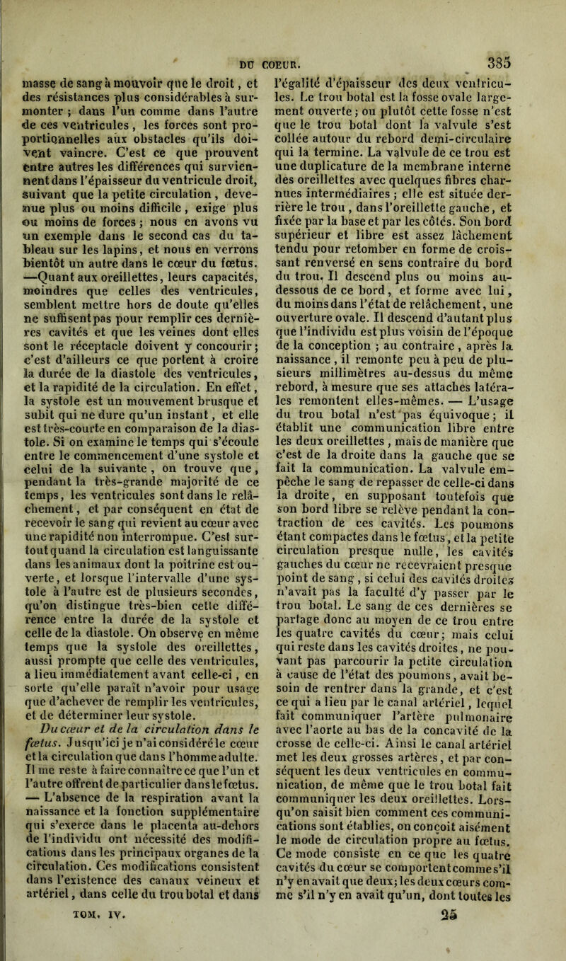 masse de sang à mouvoir que le droit, et des résistances plus considérables à sur- monter ; dans l’un comme dans l’autre de ces ventricules , les forces sont pro- portionnelles aux obstacles qu’ils doi- vent vaincre. C’est ce que prouvent fentre autres les différences qui survien- nent dans l'épaisseur du ventricule droit, suivant que la petite circulation , deve- nue plus ou moins difficile , exige plus ou moins de forces ; nous en avons vu un exemple dans le second cas du ta- bleau sur les lapins, et nous en verrons bientôt un autre dans le cœur du fœtus. —Quant aux oreillettes, leurs capacités, moindres que celles des ventricules, semblent mettre hors de doute qu’elles ne suffisentpas pour remplir ces derniè- res cavités et que les veines dont elles sont le réceptacle doivent y concourir ; c’est d’ailleurs ce que portent à croire la durée de la diastole des ventricules, et la rapidité de la circulation. En effet, la systole est un mouvement brusque et subit qui ne dure qu’un instant, et elle est très-courte en comparaison de la dias- tole. Si on examine le temps qui s’écoule entre le commencement d’une systole et celui de la suivante , on trouve que , pendant la très-grande majorité de ce temps, les ventricules sont dans le relâ- chement , et par conséquent en état de recevoir le sang qui revient au cœur avec une rapidité non interrompue. C’est sur- tout quand la circulation est languissante dans les animaux dont la poitrine est ou- verte, et lorsque l’intervalle d’une sys- tole à l’autre est de plusieurs secondes, qu’on distingue très-bien cette diffé- rence entre la durée de la systole et celle de la diastole. On observe en même temps que la systole des oreillettes, aussi prompte que celle des ventricules, a lieu immédiatement avant eelle-ci, en sorte qu’elle paraît n’avoir pour usage que d’achever de remplir les ventricules, et de déterminer leur systole. Du cœur et de la circulation dans le fœtus. Jusqu’ici je n’ai considéré le cœur et la circulation que dans l’homme adulte. Il me reste à faire connaître ce que l’un et l’autre offrent de particulier dans le fœtus. — L'absence de la respiration avant la naissance et la fonction supplémentaire qui s’exerce dans le placenta au-dehors de l’individu ont nécessité des modifi- cations dans les principaux organes de la circulation. Ces modifications consistent dans l’existence des canaux veineux et artériel, dans celle du troubotal et dans 385 l’égalité d’épaisseur des deux ventricu- les. Le troubotal est la fosse ovale large- ment ouverte ; ou plutôt cette fosse n’est que le trou botal dont la valvule s’est collée autour du rebord demi-circulaire qui la termine. La valvule de ce trou est une duplicature de la membrane interne des oreillettes avec quelques fibres char- nues intermédiaires ; elle est située der- rière le trou , dans l’oreillette gauche, et fixée par la base et par les côtés. Son bord supérieur et libre est assez lâchement tendu pour retomber eii forme de crois- sant renversé en sens contraire du bord du trou. Il descend plus ou moins au- dessous de ce bord, et forme avec lui, du moins dans l’état de relâchement, une ouverture ovale. Il descend d’autant plus que l’individu est plus voisin de l’époque de la conception ; au contraire , après la naissance , il remonte peu à peu de plu- sieurs millimètres au-dessus du même rebord, à mesure que ses attaches latéra- les remontent elles-mêmes. — L’usage du trou botal n’est pas équivoque; il établit une communication libre entre les deux oreillettes , mais de manière que c’est de la droite dans la gauche que se fait la communication. La valvule em- pêche le sang de repasser de celle-ci dans la droite, en supposant toutefois que son bord libre se relève pendant la con- traction de ces cavités. Les poumons étant compactes dans le fœtus, et la petite circulation presque nulle, les cavités gauches du cœur ne recevraient presque point de sang , si celui des cavités droites n’avait pas la faculté d’y passer par le trou botal. Le sang de ces dernières se partage donc au moyen de ce trou entre les quatre cavités du cœur; mais celui qui reste dans les cavités droites, ne pou- vant pas parcourir la petite circulation à cause de l’état des poumons, avait be- soin de rentrer dans la grande, et c'est ce qui a lieu par le canal artériel, lequel fait communiquer l’artère pulmonaire avec l’aorte au bas de la concavité de la crosse de celle-ci. Ainsi le canal artériel met les deux grosses artères, et par con- séquent les deux ventricules en commu- nication, de même que le trou botal fait communiquer les deux oreillettes. Lors- qu’on saisit bien comment ces communi- cations sont établies, on conçoit aisément le mode de circulation propre au fœtus. Ce mode consiste en ce que les quatre cavités du cœur se comportent comme s’il n’y en avait que deux; les deux cœurs com- me s’il n'y en avait qu’un, dont toutes les