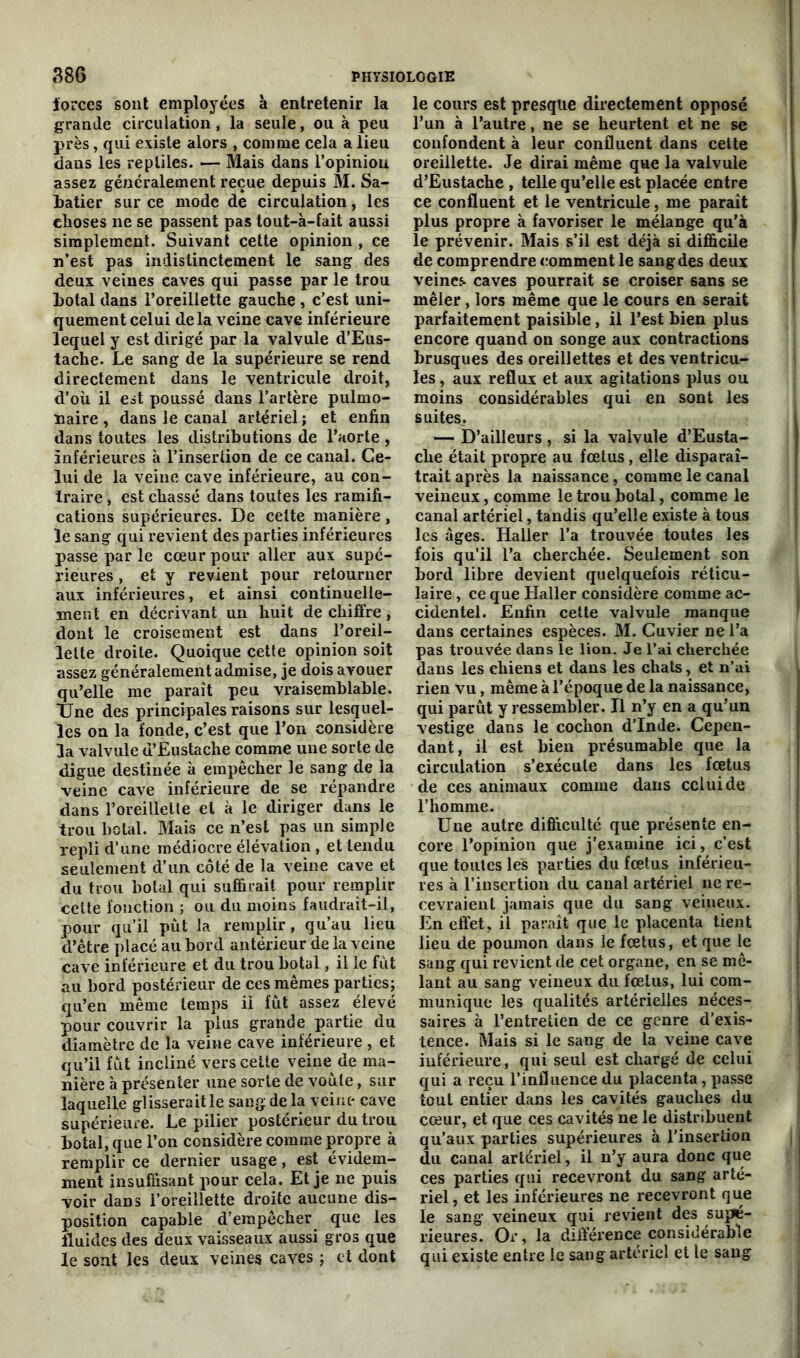 forces sont employées à entretenir la grande circulation, la seule, ou à peu près, qui existe alors , comme cela a lieu dans les reptiles. — Mais dans l’opiniou assez généralement reçue depuis M. Sa- batier sur ce mode de circulation, les choses ne se passent pas tout-à-fait aussi simplement. Suivant cette opinion , ce n’est pas indistinctement le sang des deux veines caves qui passe par le trou botal dans l’oreillette gauche, c’est uni- quement celui delà veine cave inférieure lequel y est dirigé par la valvule d’Eus- tache. Le sang de la supérieure se rend directement dans le ventricule droit, d’où il est poussé dans l’artère pulmo- naire , dans le canal artériel; et enfin dans toutes les distributions de l’aorte , inférieures à l’insertion de ce canal. Ce- lui de la veine cave inférieure, au con- traire , est chassé dans toutes les ramifi- cations supérieures. De celte manière, le sang qui revient des parties inférieures passe par le cœur pour aller aux supé- rieures , et y revient pour retourner aux inférieures, et ainsi continuelle- ment en décrivant un huit de chiffre, dont le croisement est dans l’oreil- lette droite. Quoique cette opinion soit assez généralement admise, je dois avouer qu’elle me parait peu vraisemblable. Une des principales raisons sur lesquel- les on la fonde, c’est que l’on considère la valvule d’Eustache comme une sorte de digue destinée à empêcher le sang de la veine cave inférieure de se répandre dans l’oreillette et à le diriger dans le trou bolal. Mais ce n’est pas un simple repli d’une médiocre élévation , et tendu seulement d’un côté de la veine cave et du trou bolal qui suffirait pour remplir cette fonction ; ou du moins faudrait-il, pour qu’il put la remplir, qu’au lieu d’être placé au bord antérieur de la veine cave inférieure et du trou botal, il le fût au bord postérieur de ces mêmes parties; qu’en même temps il fût assez élevé pour couvrir la plus grande partie du diamètre de la veine cave inférieure , et qu’il fût incliné vers cette veine de ma- nière à présenter une sorte de voûte, sur laquelle glisserait le sang de la veine cave supérieure. Le pilier postérieur du trou botal, que l’on considère comme propre à remplir ce dernier usage, est évidem- ment insuffisant pour cela. Et je ne puis voir dans l’oreillette droite aucune dis- position capable d’empêcher que les fluides des deux vaisseaux aussi gros que le sont les deux veines caves ; et dont le cours est presque directement opposé l’un à l’autre, ne se heurtent et ne se confondent à leur confluent dans celte oreillette. Je dirai même que la valvule d’Eustache , telle qu’elle est placée entre ce confluent et le ventricule, me paraît plus propre à favoriser le mélange qu’à le prévenir. Mais s’il est déjà si difficile de comprendre comment le sang des deux veines caves pourrait se croiser sans se mêler, lors même que le cours en serait parfaitement paisible, il l’est bien plus encore quand on songe aux contractions brusques des oreillettes et des ventricu- les , aux reflux et aux agitations plus ou moins considérables qui en sont les suites. — D’ailleurs , si la valvule d’Eusta- che était propre au fœtus, elle disparaî- trait après la naissance, comme le canal veineux, comme le trou botal, comme le canal artériel, tandis qu’elle existe à tous les âges. Haller l’a trouvée toutes les fois qu’il l’a cherchée. Seulement son bord libre devient quelquefois réticu- laire , ce que Haller considère comme ac- cidentel. Enfin cette valvule manque dans certaines espèces. M. Cuvier ne l’a pas trouvée dans le lion. Je l’ai cherchée dans les chiens et dans les chats, et n’ai rien vu, même à l’époque de la naissance, qui parût y ressembler. Il n’y en a qu’un vestige dans le cochon d’Inde. Cepen- dant, il est bien présumable que la circulation s’exécute dans les fœtus de ces animaux comme dans celui de l’homme. Une autre difficulté que présente en- core l’opinion que j’examine ici, c’est que toutes les parties du fœtus inférieu- res à l’insertion du canal artériel ne re- cevraient jamais que du sang veineux. En effet, il paraît que le placenta tient lieu de poumon dans le fœtus, et que le sang qui revient de cet organe, en se mê- lant au sang veineux du fœtus, lui com- munique les qualités artérielles néces- saires à l’entretien de ce genre d’exis- tence. Mais si le sang de la veine cave inférieure, qui seul est chargé de celui qui a reçu l’influence du placenta, passe tout entier dans les cavités gauches du cœur, et que ces cavités ne le distribuent qu’aux parties supérieures à l’insertion du canal artériel, il n’y aura donc que ces parties qui recevront du sang arté- riel, et les inférieures ne recevront que le sang veineux qui revient des suppé- rieures. Or, la différence considérable qui existe entre le sang artériel et le sang