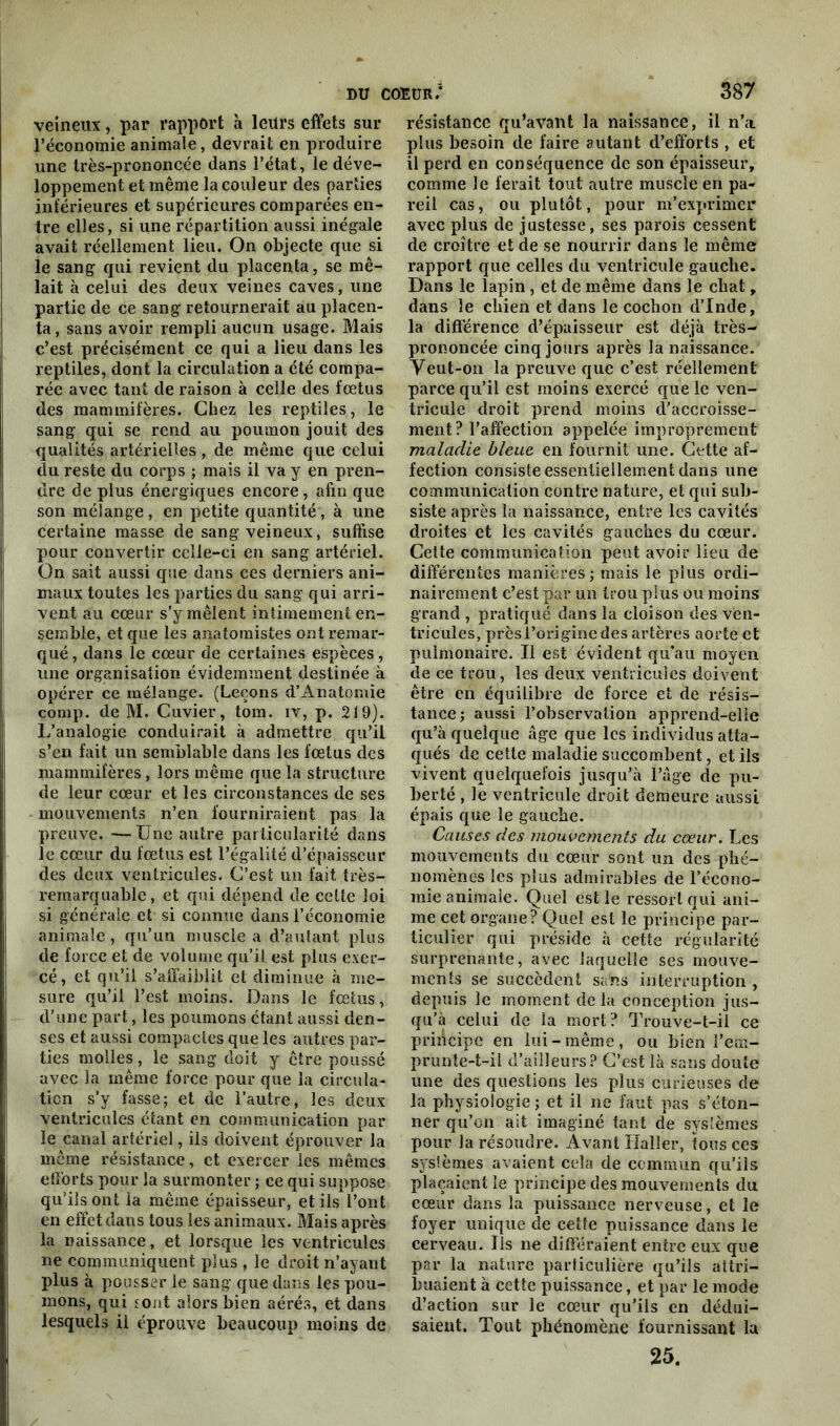 veineux, par rapport à leurs effets sur l’économie animale, devrait en produire une très-prononcée dans l’état, le déve- loppement et même la couleur des parties inférieures et supérieures comparées en- tre elles, si une répartition aussi inégale avait réellement lieu. On objecte que si le sang qui revient du placenta, se mê- lait à celui des deux veines caves, une partie de ce sang retournerait au placen- ta, sans avoir rempli aucun usage. Mais c’est précisément ce qui a lieu dans les reptiles, dont la circulation a été compa- rée avec tant de raison à celle des fœtus des mammifères. Chez les reptiles, le sang qui se rend au poumon jouit des qualités artérielles, de même que celui du reste du corps ; mais il va y en pren- dre de plus énergiques encore, afin que son mélange, en petite quantité, à une certaine masse de sang veineux, suffise pour convertir celle-ci en sang artériel. On sait aussi que dans ces derniers ani- maux toutes les parties du sang qui arri- vent au cœur s’y mêlent intimement en- semble, et que les anatomistes ont remar- qué , dans le cœur de certaines espèces, une organisation évidemment destinée à opérer ce mélange. (Leçons d’Anatomie corap. de M. Cuvier, tom. iv, p. 219). L’analogie conduirait à admettre qu’il s’en fait un semblable dans les fœtus des mammifères, lors même que la structure de leur cœur et les circonstances de ses mouvements n’en fourniraient pas la preuve. —Une autre particularité dans le cœur du fœtus est l’égalité d’épaisseur des deux ventricules. C’est un fait très- remarquable, et qui dépend de cette loi si générale et si connue dans l’économie animale, qu’un muscle a d’autant plus de force et de volume qu’il est plus exer- cé, et qu’il s’affaiblit et diminue à me- sure qu’il l’est moins. Dans le fœtus, d’une part, les poumons étant aussi den- ses et aussi compactes que les autres par- ties molles, le sang doit y être poussé avec la même force pour que la circula- tion s’y fasse; et de l’autre, les deux ventricules étant en communication par le canal artériel, ils doivent éprouver la même résistance, et exercer les mêmes efforts pour la surmonter ; ce qui suppose qu’ils ont la même épaisseur, et ils l’ont en effet dans tous les animaux. Mais après la naissance, et lorsque les ventricules ne communiquent plus , le droit n’ayant plus à pousser le sang que dans les pou- mons, qui sont alors bien aérés, et dans lesquels il éprouve beaucoup moins de résistance qu’avant la naissance, il n’a plus besoin de faire autant d’efforts , et il perd en conséquence de son épaisseur, comme le ferait tout autre muscle en pa- reil cas, ou plutôt, pour m’exprimer avec plus de justesse, ses parois cessent de croître et de se nourrir dans le même rapport que celles du ventricule gauche. Dans le lapin , et de même dans le chat, dans le chien et dans le cochon d’Inde, la différence d’épaisseur est déjà très- prononcée cinq jours après la naissance. Y eut-on la preuve que c’est réellement parce qu’il est moins exercé que le ven- tricule droit prend moins d'accroisse- ment? l’affection appelée improprement maladie bleue en fournit une. Cette af- fection consiste essentiellement dans une communication contre nature, et qui sub- siste après la naissance, entre les cavités droites et les cavités gauches du cœur. Cette communication peut avoir lieu de différentes manières; mais le plus ordi- nairement c’est par un trou plus ou moins grand , pratiqué dans la cloison des ven- tricules, prèsl’origine des artères aorte et pulmonaire. Il est évident qu’au moyen de ce trou, les deux ventricules doivent être en équilibre de force et de résis- tance; aussi l’observation apprend-elle qu’à quelque âge que les individus atta- qués de cette maladie succombent, et ils vivent quelquefois jusqu’à l’âge de pu- berté , le ventricule droit demeure aussi épais que le gauche. Causes des mouvements du cœur. Les mouvements du cœur sont un des phé- nomènes les plus admirables de l’écono- mie animale. Quel est le ressort qui ani- me cet organe? Quel est le principe par- ticulier qui préside à cette régularité surprenante, avec laquelle ses mouve- ments se succèdent sans interruption , depuis le moment delà conception jus- qu’à celui de la mort? Trouve-t-il ce principe en lui-même, ou bien rem- prunte-t-il d’ailleurs? C’est là sans doute une des questions les plus curieuses de la physiologie ; et il ne faut pas s’éton- ner qu’on ait imaginé tant de systèmes pour la résoudre. Avant Haller, tous ces systèmes avaient cela de commun qu’ils plaçaient le principe des mouvements du cœur dans la puissance nerveuse, et le foyer unique de cette puissance dans le cerveau. Ils ne différaient entre eux que par la nature particulière qu’ils attri- buaient à cette puissance, et par le mode d’action sur le cœur qu’ils en dédui- saient. Tout phénomène fournissant la 25.