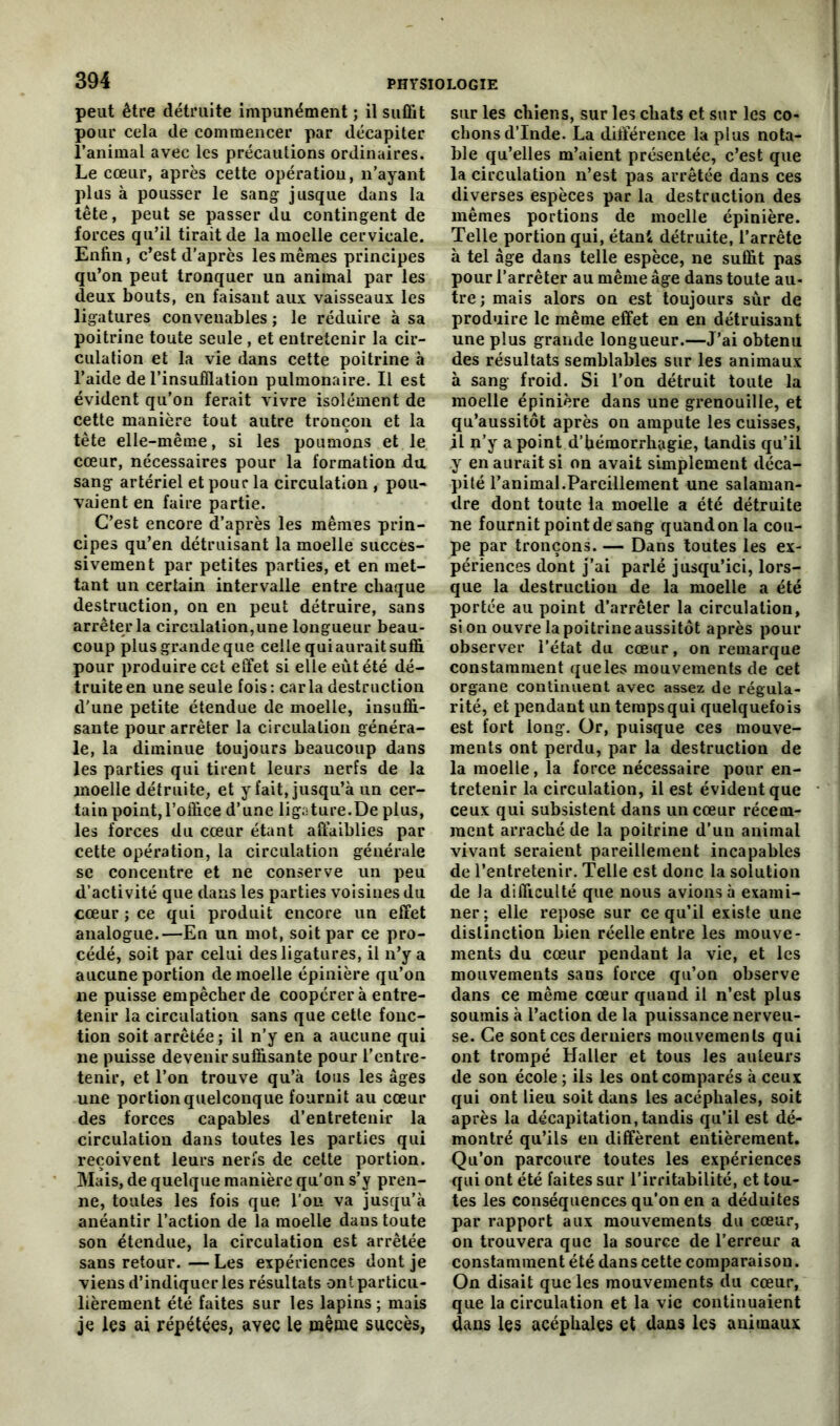 peut être détruite impunément ; il suffit pour cela de commencer par décapiter l’animal avec les précautions ordinaires. Le cœur, après cette opération, n’ayant plus à pousser le sang jusque dans la tête, peut se passer du contingent de forces qu’il tirait de la moelle cervicale. Enfin, c’est d’après les mêmes principes qu’on peut tronquer un animal par les deux bouts, en faisant aux vaisseaux les ligatures convenables ; le réduire à sa poitrine toute seule , et entretenir la cir- culation et la vie dans cette poitrine à l’aide de l’insufflation pulmonaire. Il est évident qu’on ferait vivre isolément de cette manière tout autre tronçon et la tête elle-même, si les poumons et le cœur, nécessaires pour la formation du sang artériel et pour la circulation , pou- vaient en faire partie. C’est encore d’après les mêmes prin- cipes qu’en détruisant la moelle succes- sivement par petites parties, et en met- tant un certain intervalle entre chaque destruction, on en peut détruire, sans arrêter la circulation,une longueur beau- coup plus grande que celle qui aurait suffi pour produire cet effet si elle eut été dé- truite en une seule fois: caria destruction d'une petite étendue de moelle, insuffi- sante pour arrêter la circulation généra- le, la diminue toujours beaucoup dans les parties qui tirent leurs nerfs de la moelle détruite, et y fait, jusqu’à un cer- tain point, l’office d’une ligature.De plus, les forces du cœur étant affaiblies par cette opération, la circulation générale se concentre et ne conserve un peu d’activité que dans les parties voisines du cœur ; ce qui produit encore un effet analogue.—En un mot, soit par ce pro- cédé, soit par celui des ligatures, il n’y a aucune portion de moelle épinière qu’on ne puisse empêcher de coopérer à entre- tenir la circulation sans que cette fonc- tion soit arrêtée; il n’y en a aucune qui ne puisse devenir suffisante pour l’entre- tenir, et l’on trouve qu’à tous les âges une portion quelconque fournit au cœur des forces capables d’entretenir la circulation dans toutes les parties qui reçoivent leurs nerfs de cette portion. Mais, de quelque manière qu'on s’y pren- ne, toutes les fois que l’on va jusqu’à anéantir l’action de la moelle daus toute son étendue, la circulation est arrêtée sans retour. — Les expériences dont je viens d’indiquer les résultats ont particu- lièrement été faites sur les lapins ; mais je les ai répétées, avec le même succès, sur les chiens, sur les chats et sur les co- chons d’Inde. La différence la plus nota- ble qu’elles m’aient présentée, c’est que la circulation n’est pas arrêtée dans ces diverses espèces par la destruction des mêmes portions de moelle épinière. Telle portion qui, étant détruite, l’arrête à tel âge dans telle espèce, ne suffit pas pour l’arrêter au même âge dans toute au- tre; mais alors on est toujours sûr de produire le même effet en en détruisant une plus grande longueur.—J’ai obtenu des résultats semblables sur les animaux à sang froid. Si l’on détruit toute la moelle épinière dans une grenouille, et qu’aussitôt après on ampute les cuisses, il n’y a point d’hémorrhagie, tandis qu’il y en aurait si on avait simplement déca- pité l’animal.Pareillement une salaman- dre dont toute la moelle a été détruite ne fournit point de sang quand on la cou- pe par tronçons. — Dans toutes les ex- périences dont j’ai parlé jusqu’ici, lors- que la destruction de la moelle a été portée au point d’arrêter la circulation, si on ouvre la poitrine aussitôt après pour observer l’état du cœur, on remarque constamment que les mouvements de cet organe continuent avec assez de régula- rité, et pendant un temps qui quelquefois est fort long. Or, puisque ces mouve- ments ont perdu, par la destruction de la moelle, la force nécessaire pour en- tretenir la circulation, il est évident que ceux qui subsistent dans un cœur récem- ment arraché de la poitrine d’un animal vivant seraient pareillement incapables de l’entretenir. Telle est donc la solution de la difficulté que nous avions à exami- ner ; elle repose sur ce qu’il existe une distinction bien réelle entre les mouve- ments du cœur pendant la vie, et les mouvements sans force qu’on observe dans ce même cœur quand il n’est plus soumis à l’action de la puissance nerveu- se. Ce sont ces derniers mouvements qui ont trompé Haller et tous les auteurs de son école ; ils les ont comparés à ceux qui ont lieu soit dans les acéphales, soit après la décapitation, tandis qu’il est dé- montré qu’ils en diffèrent entièrement. Qu’on parcoure toutes les expériences qui ont été faites sur l’irritabilité, et tou- tes les conséquences qu’on en a déduites par rapport aux mouvements du cœur, on trouvera que la source de l’erreur a constamment été dans cette comparaison. On disait que les mouvements du cœur, que la circulation et la vie continuaient dans les acéphales et dans les animaux