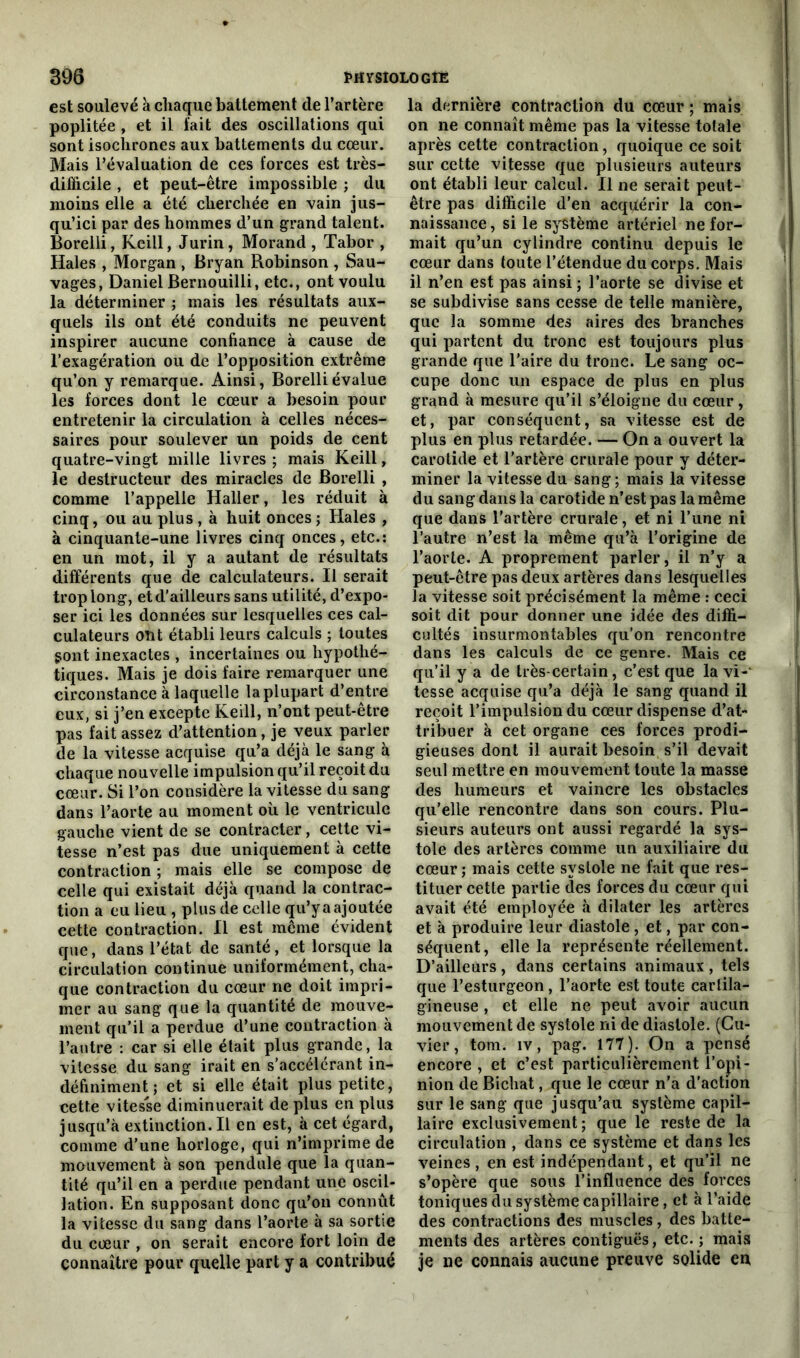 est soulevé à chaque battement de l’artère poplitée , et il fait des oscillations qui sont isochrones aux battements du cœur. Mais l’évaluation de ces forces est très- difficile , et peut-être impossible ; du moins elle a été cherchée en vain jus- qu’ici par des hommes d’un grand talent. Borelli, Keill, Jurin, Morand , Tabor , Haies , Morgan , Bryan Robinson , Sau- vages, Daniel Bernouilli, etc., ont voulu la déterminer ; mais les résultats aux- quels ils ont été conduits ne peuvent inspirer aucune confiance à cause de l’exagération ou de l’opposition extrême qu’on y remarque. Ainsi, Borelli évalue les forces dont le cœur a besoin pour entretenir la circulation à celles néces- saires pour soulever un poids de cent quatre-vingt mille livres ; mais Keill, le destructeur des miracles de Borelli , comme l’appelle Haller, les réduit à cinq, ou au plus, à huit onces ; Haies , à cinquante-une livres cinq onces, etc.: en un mot, il y a autant de résultats différents que de calculateurs. Il serait trop long, et d’ailleurs sans utilité, d’expo- ser ici les données sur lesquelles ces cal- culateurs ont établi leurs calculs ; toutes gont inexactes , incertaines ou hypothé- tiques. Mais je dois faire remarquer une circonstance à laquelle la plupart d’entre eux, si j’en excepte Keill, n’ont peut-être pas fait assez d’attention, je veux parler de la vitesse acquise qu’a déjà le sang à chaque nouvelle impulsion qu’il reçoit du cœur. Si l’on considère la vitesse du sang dans l’aorte au moment où le ventricule gauche vient de se contracter, cette vi- tesse n’est pas due uniquement à cette contraction ; mais elle se compose de celle qui existait déjà quand la contrac- tion a eu lieu , plus de celle qu’y a ajoutée cette contraction. Il est même évident que, dans l’état de santé, et lorsque la circulation continue uniformément, cha- que contraction du cœur ne doit impri- mer au sang que la quantité de mouve- ment qu’il a perdue d’une contraction à l’autre : car si elle était plus grande, la vitesse du sang irait en s’accélérant in- définiment ; et si elle était plus petite, cette vitesse diminuerait de plus en plus jusqu’à extinction. Il en est, à cet égard, comme d’une horloge, qui n’imprime de mouvement à son pendule que la quan- tité qu’il en a perdue pendant une oscil- lation. En supposant donc qu’on connût la vitesse du sang dans l’aorte à sa sortie du cœur , on serait encore fort loin de connaître pour quelle part y a contribué la dernière contraction du cœur ; mais on ne connaît même pas la vitesse totale après cette contraction, quoique ce soit sur cette vitesse que plusieurs auteurs ont établi leur calcul. Il ne serait peut- être pas difficile d’en acquérir la con- naissance, si le système artériel ne for- mait qu’un cylindre continu depuis le cœur dans toute l’étendue du corps. Mais il n’en est pas ainsi; l’aorte se divise et se subdivise sans cesse de telle manière, que la somme des aires des branches qui partent du tronc est toujours plus grande que l’aire du tronc. Le sang oc- cupe donc un espace de plus en plus grand à mesure qu’il s’éloigne du cœur, et, par conséquent, sa vitesse est de plus en plus retardée. — On a ouvert la carotide et l’artère crurale pour y déter- miner la vitesse du sang; mais la vitesse du sang dans la carotide n’est pas la même que dans l’artère crurale, et ni l’une ni l’autre n’est la même qu’à l’origine de l’aorte. A proprement parler, il n’y a peut-être pas deux artères dans lesquelles la vitesse soit précisément la même : ceci soit dit pour donner une idée des diffi- cultés insurmontables qu’on rencontre dans les calculs de ce genre. Mais ce qu’il y a de très-certain, c’est que la vi- tesse acquise qu’a déjà le sang quand il reçoit l’impulsion du cœur dispense d’at- tribuer à cet organe ces forces prodi- gieuses dont il aurait besoin s’il devait seul mettre en mouvement toute la masse des humeurs et vaincre les obstacles qu’elle rencontre dans son cours. Plu- sieurs auteurs ont aussi regardé la sys- tole des artères comme un auxiliaire du cœur; mais cette systole ne fait que res- tituer cette partie des forces du cœur qui avait été employée à dilater les artères et à produire leur diastole , et, par con- séquent, elle la représente réellement. D’ailleurs, dans certains animaux, tels que l’esturgeon, l’aorte est toute cartila- gineuse , et elle ne peut avoir aucun mouvement de systole ni de diastole. (Cu- vier , tom. îv, pag. 177). On a pensé encore, et c’est particulièrement l’opi- nion de Bichat, que le cœur n’a d’action sur le sang que jusqu’au système capil- laire exclusivement; que le reste de la circulation , dans ce système et dans les veines , en est indépendant, et qu’il ne s’opère que sous l’influence des forces toniques du système capillaire, et à l’aide des contractions des muscles, des batte- ments des artères contiguës, etc. ; mais je ne connais aucune preuve solide en
