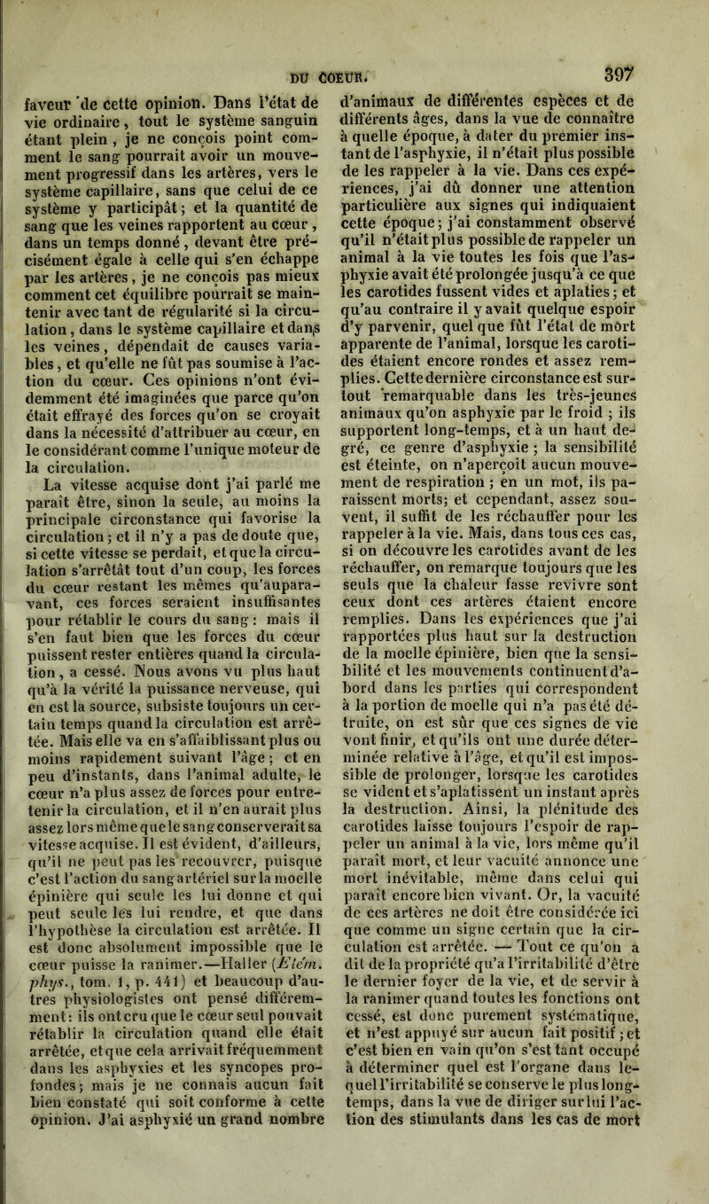 faveur de cette opinion. Dans l’état de vie ordinaire, tout le système sanguin étant plein , je ne conçois point com- ment le sang pourrait avoir un mouve- ment progressif dans les artères, vers le système capillaire, sans que celui de ce système y participât ; et la quantité de sang que les veines rapportent au cœur , dans un temps donné, devant être pré- cisément égale à celle qui s’en échappe par les artères, je ne conçois pas mieux comment cet équilibre pourrait se main- tenir avec tant de régularité si la circu- lation , dans le système capillaire et dan,s les veines, dépendait de causes varia- bles , et qu’elle ne fût pas soumise à l’ac- tion du cœur. Ces opinions n’ont évi- demment été imaginées que parce qu’on était effrayé des forces qu’on se croyait dans la nécessité d’attribuer au cœur, en le considérant comme l’unique moteur de la circulation. La vitesse acquise dont j’ai parlé me paraît être, sinon la seule, au moins la principale circonstance qui favorise la circulation ; et il n’y a pas de doute que, si cette vitesse se perdait, et que la circu- lation s’arrêtât tout d’un coup, les forces du cœur restant les mêmes qu'aupara- vant, ces forces seraient insuffisantes pour rétablir le cours du sang: mais il s’en faut bien que les forces du cœur puissent rester entières quand la circula- tion , a cessé. Nous avons vu plus haut qu’à la vérité la puissance nerveuse, qui en est la source, subsiste toujours un cer- tain temps quand la circulation est arrê- tée. Mais elle va en s’affaiblissant plus ou moins rapidement suivant l’âge ; et en peu d’instants, dans l’animal adulte, le cœur n’a plus assez de forces pour entre- tenir la circulation, et il n’en aurait plus assez lors même que le sang conserverait sa vitesse acquise. Il est évident, d’ailleurs, qu’il ne peut pas les recouvrer, puisque c’est l’action du sang artériel sur la moelle épinière qui seule les lui donne et qui peut seule lés lui rendre, et que dans l’hypothèse la circulation est arrêtée. Il est donc absolument impossible que le cœur puisse la ranimer.—Haller (Eiéni. phys., tom. 1, p. 441) et beaucoup d’au- tres physiologistes ont pensé différem- ment : ils ont cru que le cœur seul pouvait rétablir la circulation quand elle était arrêtée, et que cela arrivait fréquemment dans les asphyxies et les syncopes pro- fondes; mais je ne connais aucun fait bien constaté qui soit conforme à cette opinion. J’ai asphyxié un grand nombre 397 d’animaux de différentes espèces et de différents âges, dans la vue de connaître à quelle époque, à dater du premier ins- tant de l’asphyxie, il n’était plus possible de les rappeler à la vie. Dans ces expé- riences, j’ai dû donner une attention particulière aux signes qui indiquaient cette époque ; j’ai constamment observé qu’il n’était plus possible de rappeler un animal à la vie toutes les fois que l’as- phyxie avait été prolongée jusqu’à ce que les carotides fussent vides et aplaties ; et qu’au contraire il y avait quelque espoir d’y parvenir, quel que fût l’étal de môrt apparente de l’animal, lorsque les caroti- des étaient encore rondes et assez rem- plies. Cette dernière circonstance est sur- tout remarquable dans les très-jeunes animaux qu’on asphyxie par le froid ; ils supportent long-temps, et à un haut de- gré, ce genre d’asphyxie ; la sensibilité est éteinte, on n’aperçoit aucun mouve- ment de respiration ; en un mot, ils pa- raissent morts; et cependant, assez sou- vent, il suffit de les réchauffer pour les rappeler à la vie. Mais, dans tous ces cas, si on découvre les carotides avant de les réchauffer, on remarque toujours que les seuls que la chaleur fasse revivre sont eeux dont ces artères étaient encore remplies. Dans les expériences que j’ai rapportées plus haut sur la destruction de la moelle épinière, bien que la sensi- bilité et les mouvements continuent d’a- bord dans les parties qui correspondent à la portion de moelle qui n’a pas été dé- truite, on est sûr que ces signes de vie vont finir, et qu’ils ont une durée déter- minée relative à l’âge, et qu’il est impos- sible de prolonger, lorsque les carotides se vident et s’aplatissent un instant après la destruction. Ainsi, la plénitude des carotides laisse toujours l’espoir de rap- peler un animal à la vie, lors même qu’il paraît mort, et leur vacuité annonce une mort inévitable, même dans celui qui paraît encore bien vivant. Or, la vacuité de ces artères ne doit être considérée ici que comme un signe certain que la cir- culation est arrêtée. — Tout ce qu’on a dit de la propriété qu’a l’irritabilité d’être le dernier foyer de la vie, et de servir à la ranimer quand toutes les fonctions ont cessé, est donc purement systématique, et n’est appuyé sur aucun fait positif ; et c’est bien en vain qu’on s’est tant occupé à déterminer quel est l'organe dans le- quel l'irritabilité se conserve le plus long- temps, dans la vue de diriger surlui l’ac- tion des stimulants dans les cas de mort