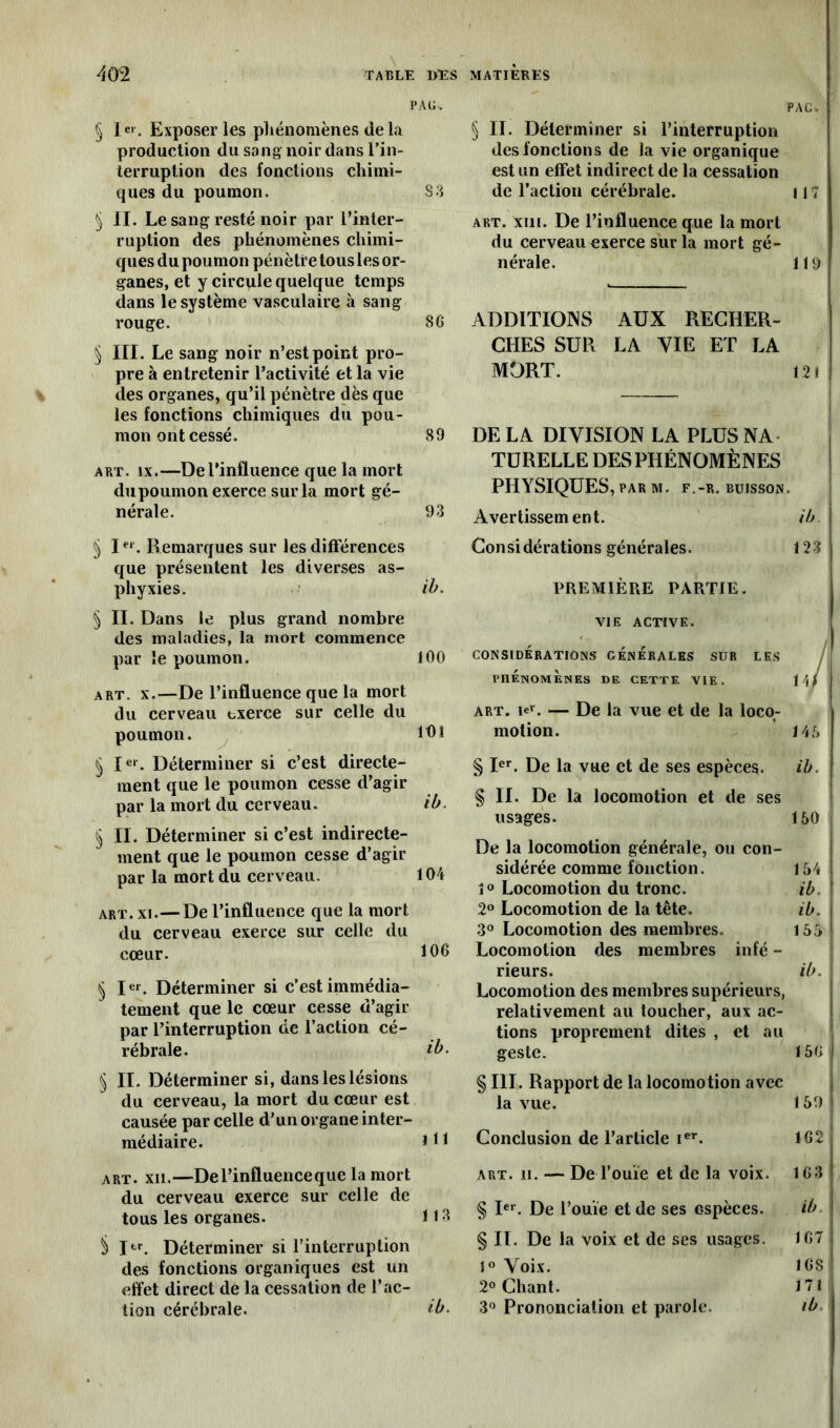 PAG. § 1er. Exposer les phénomènes de la production du sang noir dans l’in- terruption des fonctions chimi- ques du poumon. S3 5 II. Le sang resté noir par l’inter- ruption des phénomènes chimi- ques du poumon pénètre tous les or- ganes, et y circule quelque temps dans le système vasculaire à sang rouge. 8 G § III. Le sang noir n’est point pro- pre à entretenir l’activité et la vie des organes, qu’il pénètre dès que les fonctions chimiques du pou- mon ont cessé. 89 art. îx.—De l’influence que la mort dupoumon exerce sur la mort gé- nérale. 93 § Ier. Remarques sur les différences que présentent les diverses as- phyxies. ib. § II. Dans le plus grand nombre des maladies, la mort commence par le poumon. 100 art. x.—De l’influence que la mort du cerveau exerce sur celle du poumon. 101 § Ier. Déterminer si c’est directe- ment que le poumon cesse d’agir par la mort du cerveau. ib. § II. Déterminer si c’est indirecte- ment que le poumon cesse d’agir par la mort du cerveau. 104 art. xi.—De l’influence que la mort du cerveau exerce sur celle du cœur. 106 § Ier. Déterminer si c’est immédia- tement que le cœur cesse d’agir par l’interruption de l’action cé- rébrale. ib. § II. Déterminer si, dans les lésions du cerveau, la mort du cœur est causée par celle d’un organe inter- médiaire. J11 art. xli.—De l’influence que la mort du cerveau exerce sur celle de tous les organes. 113 § lfcr. Déterminer si l’interruption des fonctions organiques est un effet direct de la cessation de l’ac- tion cérébrale. *b. PAC. § IL Déterminer si l’interruption des fonction s de la vie organique est un effet indirect de la cessation de l’action cérébrale. 117 art. xin. De l’influence que la mort du cerveauExerce sur la mort gé- nérale. 1 19 ADDITIONS AUX RECHER- CHES SUR LA VIE ET LA MORT. 12 f DE LA DIVISION LA PLUS NA TURELLE DES PHÉNOMÈNES PHYSIQUES, par m. f.-r. buisson. Avertissement. ib Considérations générales. 123 PREMIÈRE PARTIE. VIE ACTIVE. CONSIDÉRATIONS GENERALES SUR LES PHENOMENES DE CETTE VIE. \ \ { art. le»-. — De la vue et de la loco- motion. 146 § Ier. De la vue et de ses espèces. ib. % IL De la locomotion et de ses usages. 160 De la locomotion générale, ou con- sidérée comme fonction. 154 1° Locomotion du tronc. ib. 2° Locomotion de la tête. ib. 3° Locomotion des membres. 155 Locomotion des membres infé - rieurs. ib. Locomotion des membres supérieurs, relativement au toucher, aux ac- tions proprement dites , et au geste. 15G § III. Rapport de la locomotion avec la vue. 159 Conclusion de l’article ier. 1G2 art. n. — De l’ouïe et de la voix. 163 § Ier. De l’ouïe et de ses espèces. ib § II. De la voix et de ses usages. 1G7 1° Voix. 168 2° Chant. 171 3° Prononciation et parole. ib