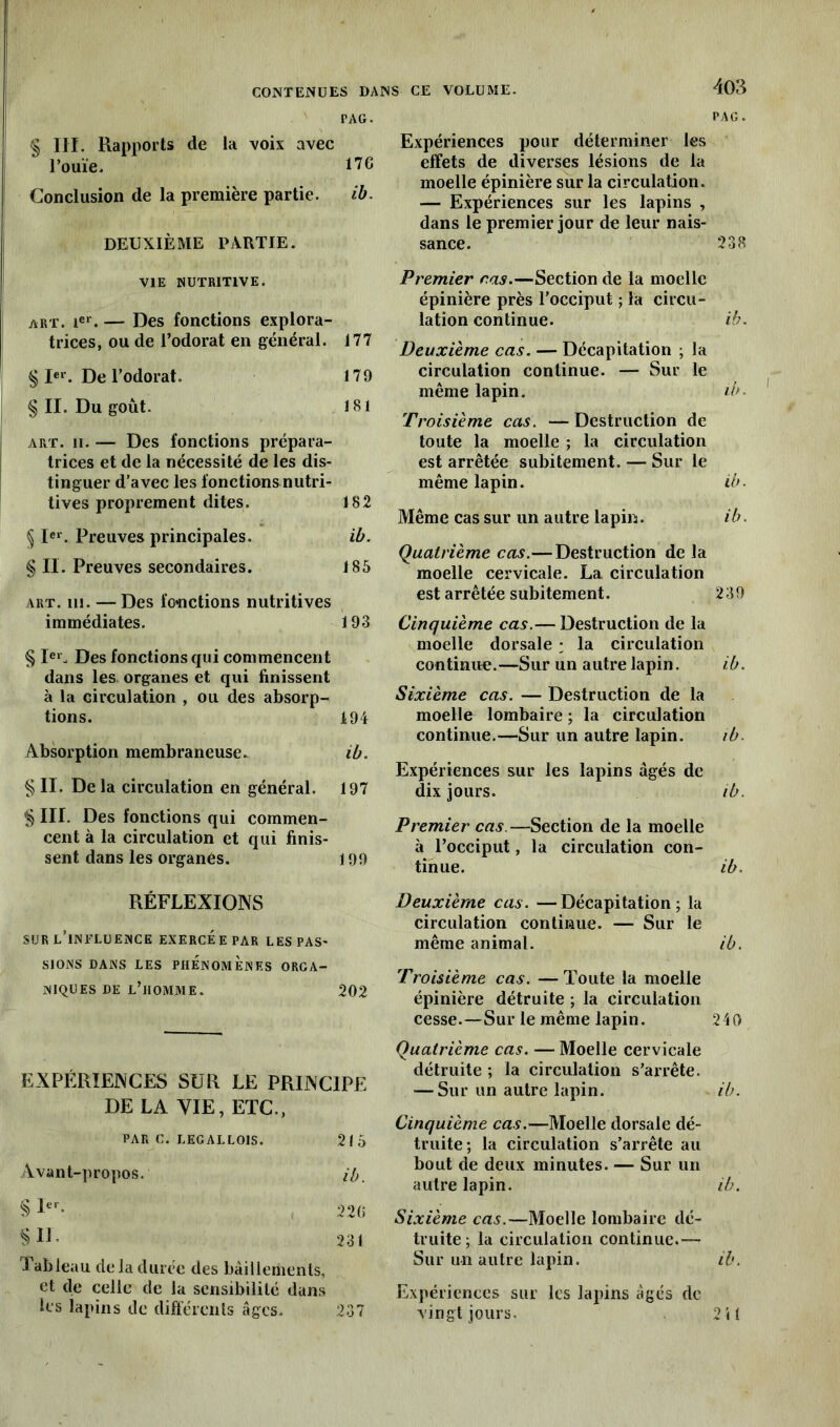 PAG. § III. Rapports de la voix avec l’ouïe. il 6 Conclusion de la première partie. ib. DEUXIÈME PARTIE. VIE NUTRITIVE. art. Ier. — Des fonctions explora- trices, ou de l’odorat en général. 177 § Ier. De l’odorat. 179 § II. Du goût. 181 art. ii. — Des fonctions prépara- trices et de la nécessité de les dis- tinguer d’avec les fonctions nutri- tives proprement dites. 182 § Ier. Preuves principales. ib. § II. Preuves secondaires. 185 art. ni. -—Des fonctions nutritives immédiates. 193 § Ier. Des fonctions qui commencent dans les organes et qui finissent à la circulation , ou des absorp- tions. 194 Absorption membraneuse. ib. § II. De la circulation en général. 197 § III. Des fonctions qui commen- cent à la circulation et qui finis- sent dans les organes. 199 RÉFLEXIONS sur l’influence exercée par les pas- sions DANS LES PHÉNOMÈNES ORGA- NIQUES de l’homme. 202 EXPÉRIENCES SUR LE PRINCIPE DE LA VIE, ETC., PAR C. LEGALLOIS. 215 Avant-propos. ib. § Ier- 22(5 SW- 231 Tableau de la durée des bâillements, et de celle de la sensibilité dans les lapins de différents âges. 237 PAG. Expériences pour déterminer les effets de diverses lésions de la moelle épinière sur la circulation. — Expériences sur les lapins , dans le premier jour de leur nais- sance. 238 Premier ras.—Section de la moelle épinière près l'occiput ; la circu- lation continue. ib. Deuxième cas. — Décapitation ; la circulation continue. — Sur le même lapin. ib. Troisième cas. —Destruction de toute la moelle ; la circulation est arrêtée subitement. — Sur le même lapin. ib. Même cas sur un autre lapin. ib. Quatrième cas.—Destruction de la moelle cervicale. La circulation est arrêtée subitement. 239 Cinquième cas.— Destruction de la moelle dorsale : la circulation continue.—Sur un autre lapin. ib. Sixième cas. — Destruction de la moelle lombaire ; la circulation continue.—Sur un autre lapin. ib. Expériences sur les lapins âgés de dix jours. ib. Premier cas. —Section de la moelle à l’occiput, la circulation con- tinue. ib. Deuxième cas. —Décapitation; la circulation continue. — Sur le même animal. ib. Troisième cas. —Toute la moelle épinière détruite ; la circulation cesse.—Sur le même lapin. 240 Quatrième cas. — Moelle cervicale détruite ; la circulation s’arrête. — Sur un autre lapin. ib. Cinquième cas.—Moelle dorsale dé- truite; la circulation s’arrête au bout de deux minutes. — Sur un autre lapin. ib. Sixième cas.—Moelle lombaire dé- truite ; la circulation continue.-— Sur un autre lapin. ib. Expériences sur les lapins âgés de vingt jours. 2it