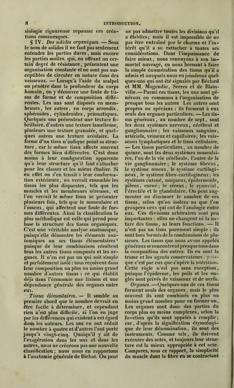 siologie rigoureuse repousse ces créa- tions romanesques. § IY. Des solides organiques. — Sous le nom de solides il ne faut pas seulement entendre les parties dures, mais encore les parties molles, qui, en offrant un cer- tain degré de résistance, présentent une organisation constante et ne sont pas sus- ceptibles de circuler en nature dans des vaisseaux. — Lorsqu’à l’aide du scalpel on pénètre dans la profondeur du corps humain, on y découvre une foule de tis- sus de forme et de composition diffé- rentes. Les uns sont disposés en mem- branes , les autres, en corps arrondis, sphéroïdes , cylindroïdes , prismatiques. Quelques-uns présentent une texture fi- brillaire, d’autres une texture lamelleuse, plusieurs une texture granulée, et quel- ques autres une texture aréolaire. La forme d’un tissu n’indique point sa struc- ture , car le même tissu affecte souvent des formes bien différentes. C’est donc moins à leur configuration apparente qu’à leur structure qu’il faut s’attacher pour les classer et les mieux étudier. Si en effet on s’en tenait à leur conforma- tion extérieure, on verrait ensemble les tissus les plus disparates, tels que les muscles et les membranes séreuses, et l’on verrait le même tissu se présenter plusieurs fois, tels que le musculaire et l’osseux, qui affectent une foule de for- mes différentes. Ainsi la classification la plus méthodique est celle qui prend pour base la structure des tissus organiques. C’est une véritable analyse anatomique, puisqu’elle démontre les éléments ana- tomiques ou ses tissus élémentaires ‘ puisque de leur combinaison résultent tous les autres tissus composés et les or- ganes. Il n’en est pas un qui soit simple et parfaitement isolé : tous reçoivent dans leur composition un plus ou moins grand nombre d’autres tissus : ce qui établit déjà dans l’économie une liaison et une dépendance générale des organes entre eux. Tissus élémentaires. — Il semble au premier abord que le nombre devrait en être facile à déterminer, et cependant rien n’est plus difficile, si l’on en juge par les différences qui existent à cet égard dans les auteurs. Les uns en ont réduit le nombre à quatre et d’autres l’ont porté jusqu’à vingt-cinq. Quoiqu’il y ait de l’exagération dans les uns et dans les autres, nous ne créerons pas une nouvelle classification ; nous nous en rapportons à l’anatomie générale de Bicliat. On peut ne pas admettre toutes les divisions qu’il a établies ; mais il est impossible de ne pas être entraîné par le charme et l’in- térêt qu’il a su rattacher à toutes ses considérations. Dans l’impuissance de faire mieux, nous renvoyons à son im- mortel ouvrage, en nous bornant à faire la simple énumération des tissus qu’il a admis et auxquels nous enjoindrons quel- ques-uns qui ont été signalés par Béclard et MM. Magendie, Serres et de Blain- ville.—Parmi ces tissus, les uns sont gé- néraux ou communs à l’organisation de presque tous les autres Les autres sont propres ou spéciaux : ils forment à eux seuls des organes particuliers. — Les tis- sus généraux, au nombre de sept, sont les deux systèmes nerveux, cérébral et ganglionnaire ; les vaisseaux sanguins, artériels, veineux et capillaires; les vais- seaux lymphatiques et le tissu cellulaire. — Les tissus particuliers , au nomhre de quinze, sont les deux systèmes musculai- res, l’un de la vie cérébrale, l’autre de la vie ganglionnaire ; le système fibreux, le système osseux, le système cartilagi- neux, le système fibro-cartilagineux ; les systèmes cutané, muqueux, épidermoïde, pileux, corné; le séreux, le synovial, l’érectile et le glandulaire. On peut aug- menter ou diminuer le nombre de ces tissus, selon qu’on isolera ou que l’on groupera ceux qui ont de l’analogie entre eux. Ces divisions arbitraires sont peu importantes : elles ne changent ni la na- ture des tissus, ni leurs fonctions. — 11 n’est pas un tissu purement simple : ils sont tous formés de la combinaison de plu- sieurs. Les tissus que nous avons appelés généraux se rencontren t presque tous dans la composition des autres. Ils en sont la trame et les agents conservateurs, puis- que c’est par eux que s’opère la nutrition. Cette règle n'est pas sans exception, puisque l’épiderme, les poils et les on- gles sont privés de vaisseaux et de nerfs. Organes.—Quelques-uns de ces tissus forment seuls des organes, mais le plus souvent ils sont combinés en plus ou moins grand nombre pour en former un. Les organes sont donc des parties du corps plus ou moins complexes, selon la fonction qu’ils sont appelés à remplir; car, d’après la signification étymologi- que de leur dénomination, ils sont des instruments. Comme tels, ils doivent exécuter des actes, et toujours leur struc- ture est la mieux appropriée à cet acte. Comparez, sous ce rapport, la simplicité du muscle dont la fibre en se contractant