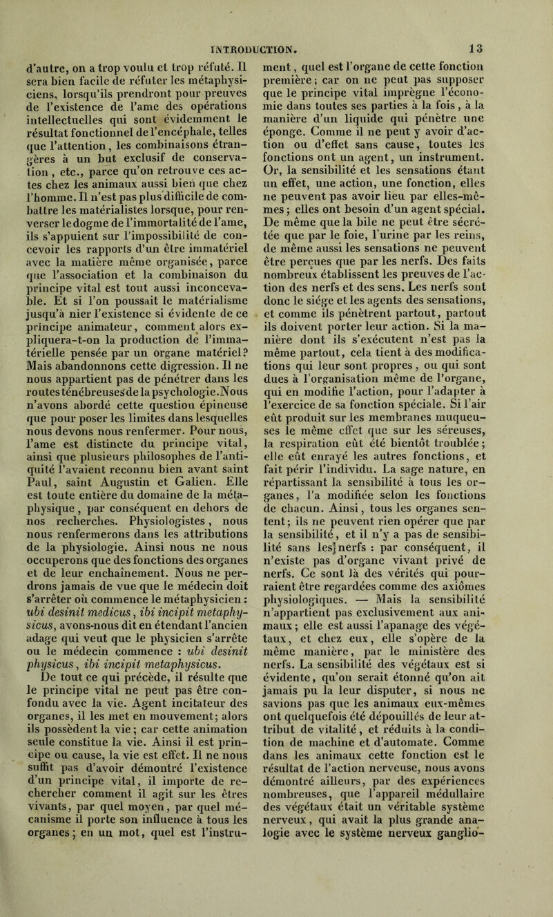 d’autre, on a trop voulu et trop réfuté. Il sera bien facile de réfuter les métaphysi- ciens, lorsqu’ils prendront pour preuves de l’existence de l’ame des opérations intellectuelles qui sont évidemment le résultat fonctionnel de l’encéphale, telles que l’attention, les combinaisons étran- gères à un but exclusif de conserva- tion , etc., parce qu’on retrouve ces ac- tes chez les animaux aussi bien que chez l’homme. Il n’est pas plus difficile de com- battre les matérialistes lorsque, pour ren- verser le dogme de l’immortalité de l’ame, ils s’appuient sur l’impossibilité de con- cevoir les rapports d’un être immatériel avec la matière même organisée, parce que l’association et la combinaison du principe vital est tout aussi inconceva- ble. Et si l’on poussait le matérialisme jusqu’à nier l’existence si évidente de ce principe animateur, comment alors ex- pliquera-t-on la production de l’imma- térielle pensée par un organe matériel? Mais abandonnons cette digression. Il ne nous appartient pas de pénétrer dans les routes ténébreuses'de la psychologie .Nous n’avons abordé cette question épineuse que pour poser les limites dans lesquelles nous devons nous renfermer. Pour nous, l’ame est distincte du principe vital, ainsi que plusieurs philosophes de l’anti- quité l’avaient reconnu bien avant saint Paul, saint Augustin et Galien. Elle est toute entière du domaine de la méta- physique , par conséquent en dehors de nos recherches. Physiologistes, nous nous renfermerons dans les attributions de la physiologie. Ainsi nous ne nous occuperons que des fonctions des organes et de leur enchaînement. Nous ne per- drons jamais de vue que le médecin doit s’arrêter où commence le métaphysicien : ubi desinit medicus, ibi incipit metaphy- sicus, avons-nous dit en étendant l’ancien adage qui veut que le physicien s’arrête ou le médecin commence : ubi desinit physicus, ibi incipit metaphysicus. De tout ce qui précède, il résulte que le principe vital ne peut pas être con- fondu avec la vie. Agent incitateur des organes, il les met en mouvement; alors ils possèdent la vie ; car cette animation seule constitue la vie. Ainsi il est prin- cipe ou cause, la vie est effet. Il ne nous suffit pas d’avoir démontré l’existence d’un principe vital, il importe de re- chercher comment il agit sur les êtres vivants, par quel moyen, par quel mé- canisme il porte son influence à tous les organes ; en un mot, quel est l’instru- ment, quel est l’organe de cette fonction première ; car on ne peut pas supposer que le principe vital imprègne l’écono- mie dans toutes ses parties à la fois, à la manière d’un liquide qui pénètre line éponge. Comme il ne peut y avoir d’ac- tion ou d’eflet sans cause, toutes les fonctions ont un agent, un instrument. Or, la sensibilité et les sensations étant un effet, une action, une fonction, elles ne peuvent pas avoir lieu par elles-mê- mes ; elles ont besoin d’un agent spécial. De même que la bile ne peut être sécré- tée que par le foie, l’urine par les reins, de même aussi les sensations ne peuvent être perçues que par les nerfs. Des faits nombreux établissent les preuves de l’ac- tion des nerfs et des sens. Les nerfs sont donc le siège et les agents des sensations, et comme ils pénètrent partout, partout ils doivent porter leur action. Si la ma- nière dont ils s’exécutent n’est pas la même partout, cela tient à des modifica- tions qui leur sont propres, ou qui sont dues à l’organisation même de l’organe, qui en modifie l’action, pour l’adapter à l’exercice de sa fonction spéciale. Si l’air eût produit sur les membranes muqueu- ses le même effet que sur les séreuses, la respiration eût été bientôt troublée ; elle eût enrayé les autres fonctions, et fait périr l’individu. La sage nature, en répartissant la sensibilité à tous les or- ganes, l’a modifiée selon les fonctions de chacun. Ainsi, tous les organes sen- tent ; ils ne peuvent rien opérer que par la sensibilité, et il n’y a pas de sensibi- lité sans lesjnerfs : par conséquent, il n’existe pas d’organe vivant privé de nerfs. Ce sont là des vérités qui pour- raient être regardées comme des axiomes physiologiques. — Mais la sensibilité n’appartient pas exclusivement aux ani- maux ; elle est aussi l’apanage des végé- taux , et chez eux, elle s’opère de la même manière, par le ministère des nerfs. La sensibilité des végétaux est si évidente, qu’on serait étonné qu’on ait jamais pu la leur disputer, si nous ne savions pas que les animaux eux-mêmes ont quelquefois été dépouillés de leur at- tribut de vitalité , et réduits à la condi- tion de machine et d’automate. Comme dans les animaux cette fonction est le résultat de l’action nerveuse, nous avons démontré ailleurs, par des expériences nombreuses, que l’appareil médullaire des végétaux était un véritable système nerveux, qui avait la plus grande ana- logie avec le système nerveux gangliô-