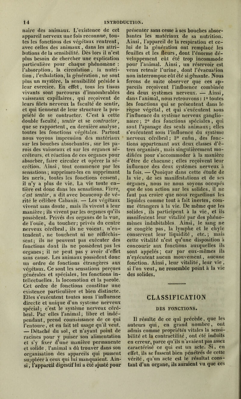 naire des animaux. L’existence de cet appareil nerveux une fois reconnue, tou- tes les fonctions des végétaux rentrent, avec celles des animaux , dans les attri- butions de la sensibilité. Dès lors il n’est plus besoin de chercher une explication particulière pour chaque phénomène : l’absorption, la circulation, la nutri- tion , l’exhalation, la génération, ne sont plus un mystère, la sensibilité préside k leur exercice. En effet, tous les tissus vivants sont parcourus d’innombrables vaisseaux capillaires, qui reçoivent de leurs filets nerveux la faculté de sentir, et qui tiennent de leur structure la pro- priété de se contracter. C’est à cette double faculté, sentir et se contracter, que se rapportent, en dernière analyse , toutes les fonctions végétales. Partout nous voyons impression des matériaux sur les bouches absorbantes, snr les pa- rois des vaisseaux et sur les organes sé- créteurs, et réaction de ces organes pour absorber, faire circuler et opérer la sé- crétion. Ainsi, tout commence par les sensations ; supprimez-]es en supprimant les nerfs, toutes les fonctions cessent, il n’y a plus de vie. La vie toute en- tière est donc dans les sensations. Vivre, cest sentir, a dit avec beaucoup de vé- rité le célèbre Cabanis. — Les végétaux vivent sans doute , mais ils vivent à leur manière ; ils vivent par les organes qu’ils possèdent. Privés des organes de la vue, de l’ouïe, du toucher; privés du centre nerveux cérébral, ils ne voient, n’en- tendent , ne touchent ni ne réfléchis- sent; ils ne peuvent pas exécuter des fonctions dont ils ne possèdent pas les organes; il ne peut pas y avoir d’effet sans cause. Les animaux possèdent donc un ordre de fonctions étrangères aux végétaux. Ce sont les sensations perçues générales et spéciales, les fonctions in- tellectuelles , la locomotion et la parole. Cet ordre de fonctions constitue une existence particulière et bien distincte. Elles s’exécutent toutes sous l’influence directe et unique d’un système nerveux spécial; c’est le système nerveux céré- bral. Par elles l’animal; libre et indé- pendant, prend connaissance de ce qui l’entoure, et en fait tel usage qu’il veut. — Détaché du sol, et n’ayant point de racines pour y puiser son alimentation et s’y fixer d’une manière permanente et solide , l’animal a dû trouver dans son organisation des appareils qui pussent suppléer à ceux qui lui manquaient. Ain- si , l’appareil digestif lui a été ajusté pour présenter sans cesse k ses bouches absor- bantes les matériaux de sa nutrition. Ainsi, l’appareil de la respiration et ce- lui de la génération ont remplacé les feuilles et les fleurs, dont l’énorme dé- veloppement eut été trop incommode pour l’animal. Ainsi, un réservoir est venu retenir l’urine, dont l’évacuation non interrompue eût été si gênante. Nous ferons de suite observer que ces ap- pareils reçoivent l’influence combinée des deux systèmes nerveux. — Ainsi, dans l’animal, nous retrouvons : 10 toutes les fonctions qui se présentent dans le règne végétal, et qui s'exécutent sous l’influence du système nerveux ganglio- naire ; 2° des fonctions spéciales , qui sont l’apanage des seuls animaux; elles s’exécutent sous l’influence du système nerveux cérébral ; 3° enfin, des fonc- tions appartenant aux deux classes d’ê- tres organisés, mais singulièrement mo- difiées pour s’accommoder k la manière d’être de chacune ; elles reçoivent leur influence des deux systèmes nerveux k la fois. — Quoique dans cette étude de la vie, de ses manifestations et de ses organes, nous ne nous soyons occupés que de son action sur les solides, il ne faut pas croire que nous regardions les liquides comme tout k fait inertes, com- me étrangers k la vie. De même que les solides, ils participent k la vie, et ils manifestent leur vitalité par des phéno- mènes indubitables Ainsi, le sang ne se congèle pas, la lymphe et le chyle conservent leur liquidité , etc. ; mais cette vitalité n’est qu’une disposition k concourir aux fonctions auxquelles ils sont appelés ; car par eux-mêmes ils n’exécutent aucun mouvement, aucune fonction. Ainsi, leur vitalité, leur vie, si l’on veut, ne ressemble point k la vie des solides. CLASSIFICATION DES FONCTIONS. Il résulte de ce qui précède, que les auteurs qui, en grand nombre, ont admis comme propriétés vitales la sensi- bilité et la contractilité , ont été induits en erreur, parce qu’ils n’avaient pas assez caractérisé ce qui est un acte. Si, en effet, ils se fussent bien pénétrés de cette vérité, qu’un acte est le résultat cons- tant d’un organe, ils auraient vu que ces