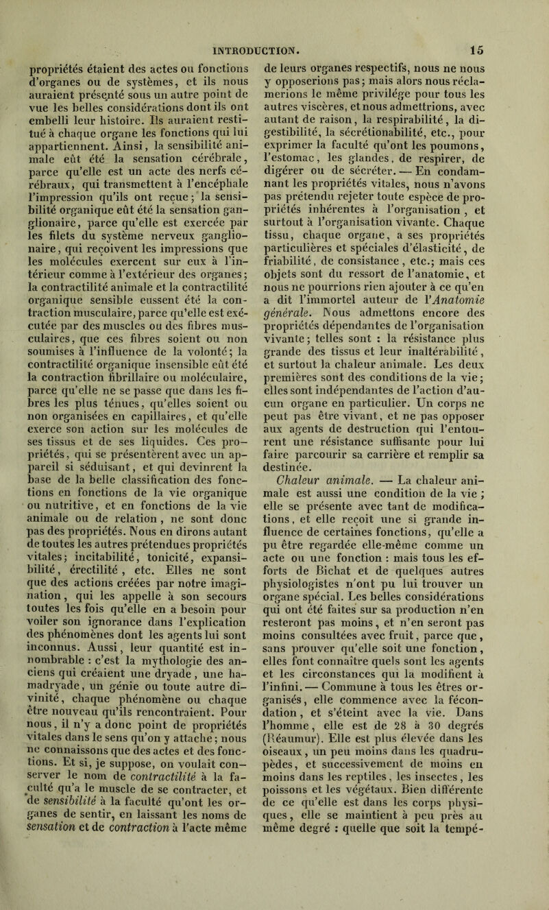 propriétés étaient des actes ou fonctions d’organes ou de systèmes, et ils nous auraient présenté sous un autre point de vue les belles considérations dont ils ont embelli leur histoire. Ils auraient resti- tué à chaque organe les fonctions qui lui appartiennent. Ainsi, la sensibilité ani- male eût été la sensation cérébrale, parce qu’elle est un acte des nerfs cé- rébraux, qui transmettent à l’encéphale l’impression qu’ils ont reçue ; la sensi- bilité organique eût été la sensation gan- glionaire, parce quelle est exercée par les filets du système nerveux ganglio- naire, qui reçoivent les impressions que les molécules exercent sur eux à l’in- térieur comme à l’extérieur des organes ; la contractilité animale et la contractilité organique sensible eussent été la con- traction musculaire, parce qu’elle est exé- cutée par des muscles ou des fibres mus- culaires, que ces fibres soient ou non soumises à l’influence de la volonté; la contractilité organique insensible eût été la contraction fibrillaire ou moléculaire, parce qu’elle ne se passe que dans les fi- bres les plus ténues, qu’elles soient ou non organisées en capillaires, et qu’elle exerce son action sur les molécules de ses tissus et de ses liquides. Ces pro- priétés , qui se présentèrent avec un ap- pareil si séduisant, et qui devinrent la base de la belle classification des fonc- tions en fonctions de la vie organique ou nutritive, et en fonctions de la vie animale ou de relation , ne sont donc pas des propriétés. Nous en dirons autant de toutes les autres prétendues propriétés vitales ; incitabilité, tonicité, expansi- bilité, érectilité , etc. Elles ne sont que des actions créées par notre imagi- nation , qui les appelle à son secours toutes les fois qu’elle en a besoin pour voiler son ignorance dans l’explication des phénomènes dont les agents lui sont inconnus. Aussi, leur quantité est in- nombrable : c’est la mythologie des an- ciens qui créaient une dryade , une ha- madryade, un génie ou toute autre di- vinité, chaque phénomène ou chaque être nouveau qu’ils rencontraient. Pour nous, il n’y a donc point de propriétés vitales dans le sens qu’on y attache ; nous ne connaissons que des actes et des fonc- tions. Et si, je suppose, on voulait con- server le nom de contractilité à la fa- culté qu’a le muscle de se contracter, et de sensibilité à la faculté qu’ont les or- ganes de sentir, en laissant les noms de sensation et de contraction à l'acte même de leurs organes respectifs, nous ne nous y opposerions pas ; mais alors nous récla- merions le même privilège pour tous les autres viscères, et nous admettrions, avec autant de raison, la respirabilité, la di- gestibilité, la sécrélionabilité, etc., pour exprimer la faculté qu’ont les poumons, l’estomac, les glandes, de respirer, de digérer ou de sécréter. — En condam- nant les propriétés vitales, nous n’avons pas prétendu rejeter toute espèce de pro- priétés inhérentes à l’organisation , et surtout à l’organisation vivante. Chaque tissu, chaque organe, a ses propriétés particulières et spéciales d’élasticité, de friabilité, de consistance, etc.; mais ces objets sont du ressort de l’anatomie, et nous ne pourrions rien ajouter à ce qu’en a dit l’immortel auteur de l’Anatomie générale. Nous admettons encore des propriétés dépendantes de l’organisation vivante ; telles sont : la résistance plus grande des tissus et leur inaltérabilité, et surtout la chaleur animale. Les deux premières sont des conditions de la vie ; elles sont indépendantes de l’action d’au- cun organe en particulier. Un corps ne peut pas être vivant, et ne pas opposer aux agents de destruction qui l’entou- rent une résistance suffisante pour lui faire parcourir sa carrière et remplir sa destinée. Chaleur animale. — La chaleur ani- male est aussi une condition de la vie ; elle se présente avec tant de modifica- tions , et elle reçoit une si grande in- fluence de certaines fonctions, qu’elle a pu être regardée elle-même comme un acte ou une fonction : mais tous les ef- forts de Biehat et de quelques autres physiologistes n'ont pu lui trouver un organe spécial. Les belles considérations qui ont été faites sur sa production n’en resteront pas moins, et n’en seront pas moins consultées avec fruit, parce que , sans prouver qu’elle soit une fonction, elles font connaître quels sont les agents et les circonstances qui la modifient à l’infini. — Commune à tous les êtres or- ganisés , elle commence avec la fécon- dation , et s’éteint avec la vie. Dans l’homme, elle est de 28 à 30 degrés (Réaumur). Elle est plus élevée dans les oiseaux, un peu moins dans les quadru- pèdes, et successivement de moins en moins dans les reptiles, les insectes, les poissons et les végétaux. Bien différente de ce qu’elle est dans les corps physi- ques , elle se maintient à peu près au même degré : quelle que soit la tempé-