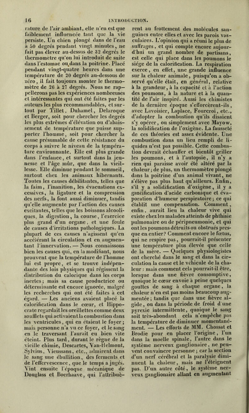 rature de l’air ambiant, elle n’en est que faiblement influencée tant que la vie persiste. Un chien plongé dans de l’eau à 50 degrés pendant vingt minutes, ne fait pas élever au-dessus de 32 degrés le thermomètre qu’on lui introduit de suite dans l’estomac ou.dans la poitrine. Placé pendant vingt-quatre heures dans une température de 20 degrés au-dessous de zéro, il fait toujours monter le thermo- mètre de 26 à 27 degrés. Nous ne rap- pellerons pas les expériences nombreuses et intéressantes qui ont été faites par les auteurs les plus recommandables, et sur- tout par Tillet, Duhamel, Delaroque et Berger, soit pour chercher les degrés les plus extrêmes d’élévation ou d’abais- sement de température que puisse sup- porter l’homme, soit pour chercher la cause présumable de cette résistance du corps à suivre le niveau de la tempéra- ture environnante. Elle est plus grande dans l’enfance, et surtout dans la jeu- nesse et l’âge mûr, que dans la vieil- lesse. Elle diminue pendant le sommeil, surtout chez les animaux hibernants. Toutes les causes débilitantes, telles que la faim, l’inanition, les évacuations ex- cessives, la ligature et la compression des nerfs, la font aussi diminuer, tandis qu’elle augmente par l’action des causes excitantes, telles que les boissons alcooli- ques, la digestion, la course, l’exercice plus grand d’un organe, et une foule de causes d’irritations pathologiques. La plupart de ces causes n’agissent qu’en accélérant la circulation et en augmen- tant l’innervation. — Nous connaissons bien les causes qui, en la modifiant, nous prouvent que la température de l’homme lui est propre, et se trouve indépen- dante des lois physiques qui régissent la distribution du calorique dans les corps inertes ; mais sa cause productrice ou déterminante est encore ignorée, malgré les recherches qui ont été faites à cet égard. — Les anciens avaient placé la calorification dans le cœur, et Hippo- crate regardait les oreillettes comme deux soufflets qui activaient la combustion dans les ventricules, qui en étaient le foyer; mais personne n’a vu ce foyer, et le sang en le traversant l’aurait eu bien vite éteint. Plus tard, durant le règne de la vieille chimie, Descartes, Van-Hclmont, Sylvius, Yieussans, etc., admirent dans le sang une ébullition, des ferments et de l’effervescence, que le temps a jugés. Vint ensuite l’époque mécanique de Douglass et Boerhaave, qui l’attribuè- rent au frottement des molécules san- guines entre elles et avec les parois vas- culaires. L’opinion qui a réuni le plus de suffrages, et qui compte encore aujour- d’hui un grand nombre de partisans, est celle qui place dans les poumons le siège de la calorification. La respiration exerce, en effet, une grande influence sur la chaleur animale, puisqu’on a ob- servé qu’elle était, en général, relative à la grandeur, à la capacité et à l’action des poumons, à la nature et à la quan- tité de l’air inspiré. Aussi les chimistes de la dernière époque s’efforcèrent-ils, avec Lavoisier, Laplace, Fourcroi, etc., d’adopter la combustion qu’ils disaient s’y opérer, ou simplement avec Mayow, la solidification de l’oxigène. La fausseté de ces théories est assez évidente. Une combustion dans un lieu rempli de li- quides n’est pas possible. Cette combus- tion devrait échauffer et bientôt griller les poumons, et à l’autopsie, il n’y a rien qui paraisse avoir été altéré par la chaleur ; de plus, un thermomètre plongé dans la poitrine d’un animal vivant, ne s’élève pas plus haut qu’ailleurs. Enfin, s’il y a solidification d’oxigène, il y a gazéification d’acide carbonique et éva- poration d’humeur perspiratoire ; ce qui établit une compensation. Comment, enfin, aurait lieu la chaleur vive qui existe chez les malades atteints de phthisie pulmonaire ou de péripneumonie, et qui ont les poumons détruits ou obstrués pres- que en entier? Comment encore le fœtus, qui ne respire pas, pourrait-il présenter une température plus élevée que celle de la mère. — Quelques physiologistes ont cherché dans le sang et dans la cir- culation la cause et le véhicule de la cha- leur : mais comment cela pourrait-il être, lorsque dans une fièvre consomptive, quoique le cœur envoie à peine quelques gouttes de sang à chaque organe, la chaleur n’en est pas moins beaucoup aug- mentée ; tandis que dans une fièvre al- gide , ou dans la période de froid d une pyrexie intermittente, quoique le sang soit très-abondant cela n’empêche pas la température de diminuer momentané- ment. — Les efforts de MM. Chossat et Brodie pour en placer l’origine , l’un dans la moelle spinale, l’autre dans le système nerveux ganglionaire, ne peu- vent convaincre personne ; car la section d’un nerf cérébral et la paralysie dimi- nuent la chaleur, mais ne l’éteignent pas. D’un autre côté, le système ner- veux ganglionaire allant en augmentant